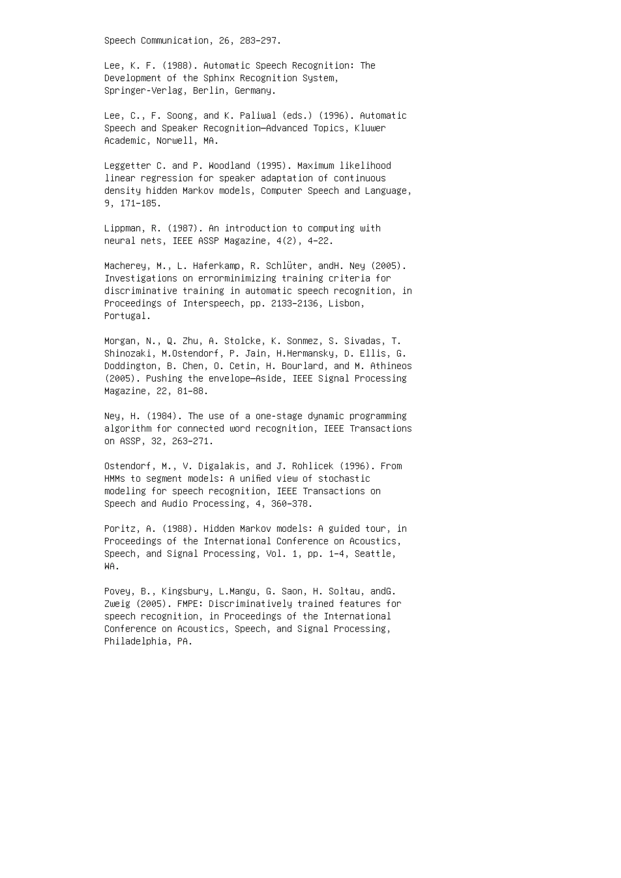 Speech Communication, 26, 283–297.
Lee, K. F. (1988). Automatic Speech Recognition: The
Development of the Sphinx Recognition System,
Springer-Verlag, Berlin, Germany.
Lee, C., F. Soong, and K. Paliwal (eds.) (1996). Automatic
Speech and Speaker Recognition—Advanced Topics, Kluwer
Academic, Norwell, MA.
Leggetter C. and P. Woodland (1995). Maximum likelihood
linear regression for speaker adaptation of continuous
density hidden Markov models, Computer Speech and Language,
9, 171–185.
Lippman, R. (1987). An introduction to computing with
neural nets, IEEE ASSP Magazine, 4(2), 4–22.
Macherey, M., L. Haferkamp, R. Schlüter, andH. Ney (2005).
Investigations on errorminimizing training criteria for
discriminative training in automatic speech recognition, in
Proceedings of Interspeech, pp. 2133–2136, Lisbon,
Portugal.
Morgan, N., Q. Zhu, A. Stolcke, K. Sonmez, S. Sivadas, T.
Shinozaki, M.Ostendorf, P. Jain, H.Hermansky, D. Ellis, G.
Doddington, B. Chen, O. Cetin, H. Bourlard, and M. Athineos
(2005). Pushing the envelope—Aside, IEEE Signal Processing
Magazine, 22, 81–88.
Ney, H. (1984). The use of a one-stage dynamic programming
algorithm for connected word recognition, IEEE Transactions
on ASSP, 32, 263–271.
Ostendorf, M., V. Digalakis, and J. Rohlicek (1996). From
HMMs to segment models: A uniﬁed view of stochastic
modeling for speech recognition, IEEE Transactions on
Speech and Audio Processing, 4, 360–378.
Poritz, A. (1988). Hidden Markov models: A guided tour, in
Proceedings of the International Conference on Acoustics,
Speech, and Signal Processing, Vol. 1, pp. 1–4, Seattle,
WA.
Povey, B., Kingsbury, L.Mangu, G. Saon, H. Soltau, andG.
Zweig (2005). FMPE: Discriminatively trained features for
speech recognition, in Proceedings of the International
Conference on Acoustics, Speech, and Signal Processing,
Philadelphia, PA.
 