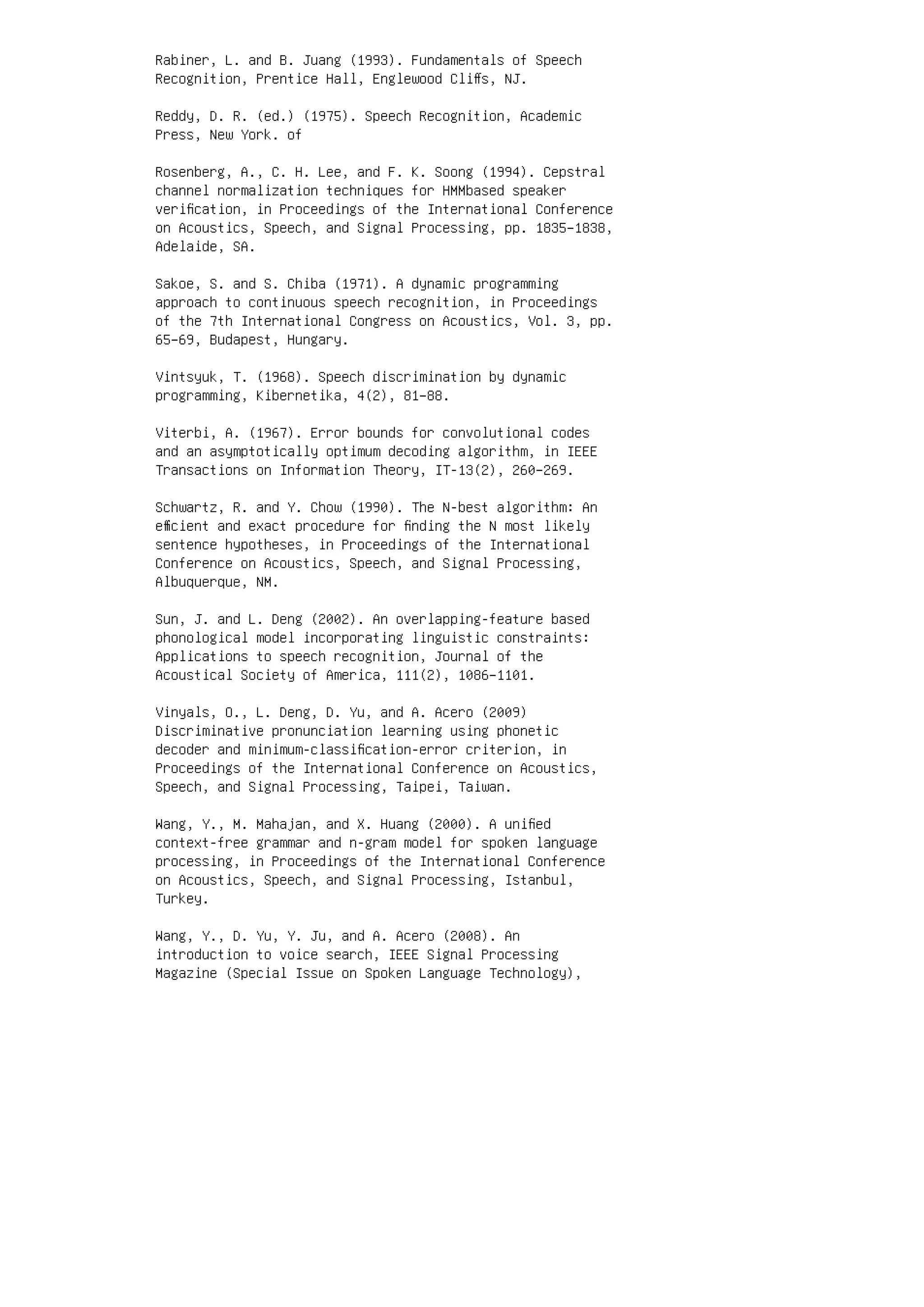 Rabiner, L. and B. Juang (1993). Fundamentals of Speech
Recognition, Prentice Hall, Englewood Cliﬀs, NJ.
Reddy, D. R. (ed.) (1975). Speech Recognition, Academic
Press, New York. of
Rosenberg, A., C. H. Lee, and F. K. Soong (1994). Cepstral
channel normalization techniques for HMMbased speaker
veriﬁcation, in Proceedings of the International Conference
on Acoustics, Speech, and Signal Processing, pp. 1835–1838,
Adelaide, SA.
Sakoe, S. and S. Chiba (1971). A dynamic programming
approach to continuous speech recognition, in Proceedings
of the 7th International Congress on Acoustics, Vol. 3, pp.
65–69, Budapest, Hungary.
Vintsyuk, T. (1968). Speech discrimination by dynamic
programming, Kibernetika, 4(2), 81–88.
Viterbi, A. (1967). Error bounds for convolutional codes
and an asymptotically optimum decoding algorithm, in IEEE
Transactions on Information Theory, IT-13(2), 260–269.
Schwartz, R. and Y. Chow (1990). The N-best algorithm: An
eﬃcient and exact procedure for ﬁnding the N most likely
sentence hypotheses, in Proceedings of the International
Conference on Acoustics, Speech, and Signal Processing,
Albuquerque, NM.
Sun, J. and L. Deng (2002). An overlapping-feature based
phonological model incorporating linguistic constraints:
Applications to speech recognition, Journal of the
Acoustical Society of America, 111(2), 1086–1101.
Vinyals, O., L. Deng, D. Yu, and A. Acero (2009)
Discriminative pronunciation learning using phonetic
decoder and minimum-classiﬁcation-error criterion, in
Proceedings of the International Conference on Acoustics,
Speech, and Signal Processing, Taipei, Taiwan.
Wang, Y., M. Mahajan, and X. Huang (2000). A uniﬁed
context-free grammar and n-gram model for spoken language
processing, in Proceedings of the International Conference
on Acoustics, Speech, and Signal Processing, Istanbul,
Turkey.
Wang, Y., D. Yu, Y. Ju, and A. Acero (2008). An
introduction to voice search, IEEE Signal Processing
Magazine (Special Issue on Spoken Language Technology),
 