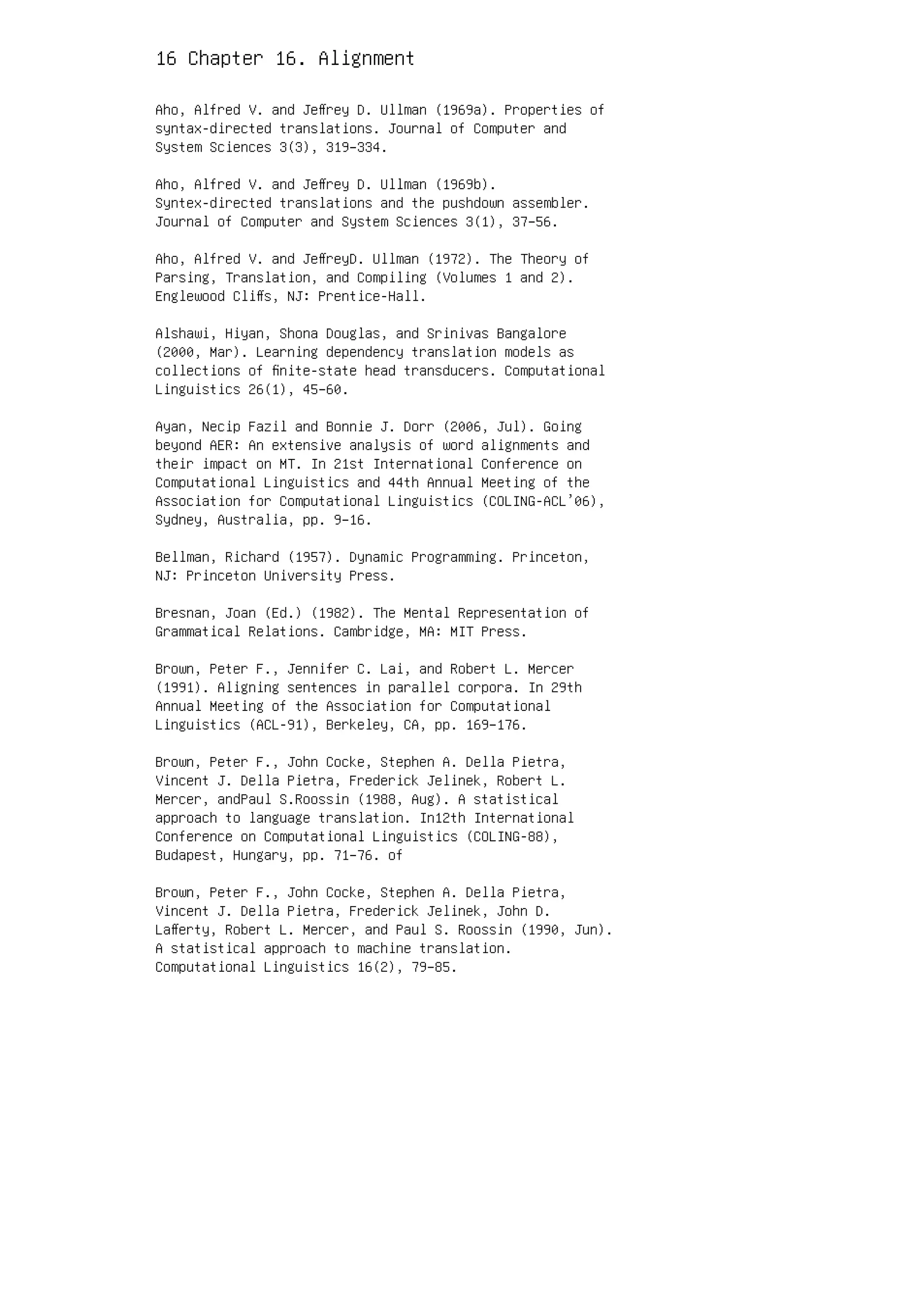 16 Chapter 16. Alignment
Aho, Alfred V. and Jeﬀrey D. Ullman (1969a). Properties of
syntax-directed translations. Journal of Computer and
System Sciences 3(3), 319–334.
Aho, Alfred V. and Jeﬀrey D. Ullman (1969b).
Syntex-directed translations and the pushdown assembler.
Journal of Computer and System Sciences 3(1), 37–56.
Aho, Alfred V. and JeﬀreyD. Ullman (1972). The Theory of
Parsing, Translation, and Compiling (Volumes 1 and 2).
Englewood Cliﬀs, NJ: Prentice-Hall.
Alshawi, Hiyan, Shona Douglas, and Srinivas Bangalore
(2000, Mar). Learning dependency translation models as
collections of ﬁnite-state head transducers. Computational
Linguistics 26(1), 45–60.
Ayan, Necip Fazil and Bonnie J. Dorr (2006, Jul). Going
beyond AER: An extensive analysis of word alignments and
their impact on MT. In 21st International Conference on
Computational Linguistics and 44th Annual Meeting of the
Association for Computational Linguistics (COLING-ACL’06),
Sydney, Australia, pp. 9–16.
Bellman, Richard (1957). Dynamic Programming. Princeton,
NJ: Princeton University Press.
Bresnan, Joan (Ed.) (1982). The Mental Representation of
Grammatical Relations. Cambridge, MA: MIT Press.
Brown, Peter F., Jennifer C. Lai, and Robert L. Mercer
(1991). Aligning sentences in parallel corpora. In 29th
Annual Meeting of the Association for Computational
Linguistics (ACL-91), Berkeley, CA, pp. 169–176.
Brown, Peter F., John Cocke, Stephen A. Della Pietra,
Vincent J. Della Pietra, Frederick Jelinek, Robert L.
Mercer, andPaul S.Roossin (1988, Aug). A statistical
approach to language translation. In12th International
Conference on Computational Linguistics (COLING-88),
Budapest, Hungary, pp. 71–76. of
Brown, Peter F., John Cocke, Stephen A. Della Pietra,
Vincent J. Della Pietra, Frederick Jelinek, John D.
Laﬀerty, Robert L. Mercer, and Paul S. Roossin (1990, Jun).
A statistical approach to machine translation.
Computational Linguistics 16(2), 79–85.
 