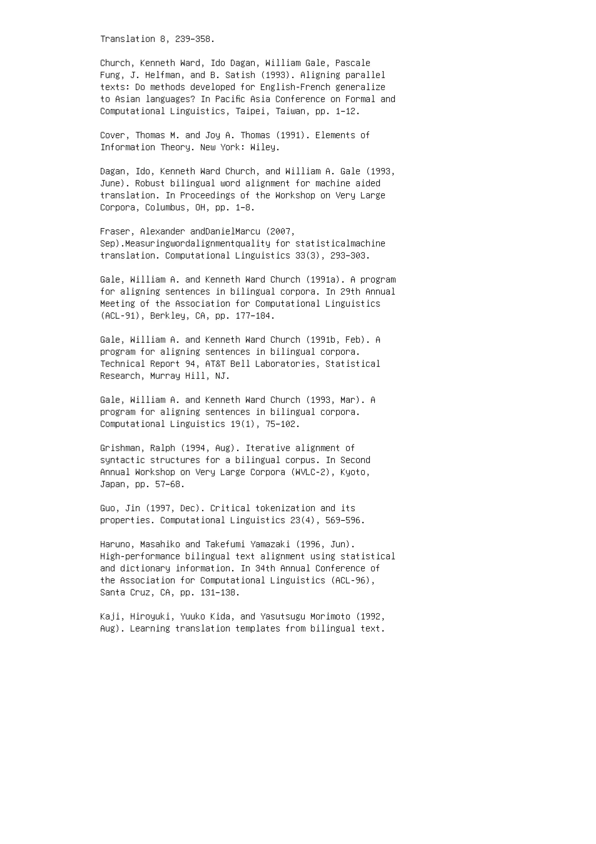 Translation 8, 239–358.
Church, Kenneth Ward, Ido Dagan, William Gale, Pascale
Fung, J. Helfman, and B. Satish (1993). Aligning parallel
texts: Do methods developed for English-French generalize
to Asian languages? In Paciﬁc Asia Conference on Formal and
Computational Linguistics, Taipei, Taiwan, pp. 1–12.
Cover, Thomas M. and Joy A. Thomas (1991). Elements of
Information Theory. New York: Wiley.
Dagan, Ido, Kenneth Ward Church, and William A. Gale (1993,
June). Robust bilingual word alignment for machine aided
translation. In Proceedings of the Workshop on Very Large
Corpora, Columbus, OH, pp. 1–8.
Fraser, Alexander andDanielMarcu (2007,
Sep).Measuringwordalignmentquality for statisticalmachine
translation. Computational Linguistics 33(3), 293–303.
Gale, William A. and Kenneth Ward Church (1991a). A program
for aligning sentences in bilingual corpora. In 29th Annual
Meeting of the Association for Computational Linguistics
(ACL-91), Berkley, CA, pp. 177–184.
Gale, William A. and Kenneth Ward Church (1991b, Feb). A
program for aligning sentences in bilingual corpora.
Technical Report 94, ATT Bell Laboratories, Statistical
Research, Murray Hill, NJ.
Gale, William A. and Kenneth Ward Church (1993, Mar). A
program for aligning sentences in bilingual corpora.
Computational Linguistics 19(1), 75–102.
Grishman, Ralph (1994, Aug). Iterative alignment of
syntactic structures for a bilingual corpus. In Second
Annual Workshop on Very Large Corpora (WVLC-2), Kyoto,
Japan, pp. 57–68.
Guo, Jin (1997, Dec). Critical tokenization and its
properties. Computational Linguistics 23(4), 569–596.
Haruno, Masahiko and Takefumi Yamazaki (1996, Jun).
High-performance bilingual text alignment using statistical
and dictionary information. In 34th Annual Conference of
the Association for Computational Linguistics (ACL-96),
Santa Cruz, CA, pp. 131–138.
Kaji, Hiroyuki, Yuuko Kida, and Yasutsugu Morimoto (1992,
Aug). Learning translation templates from bilingual text.
 