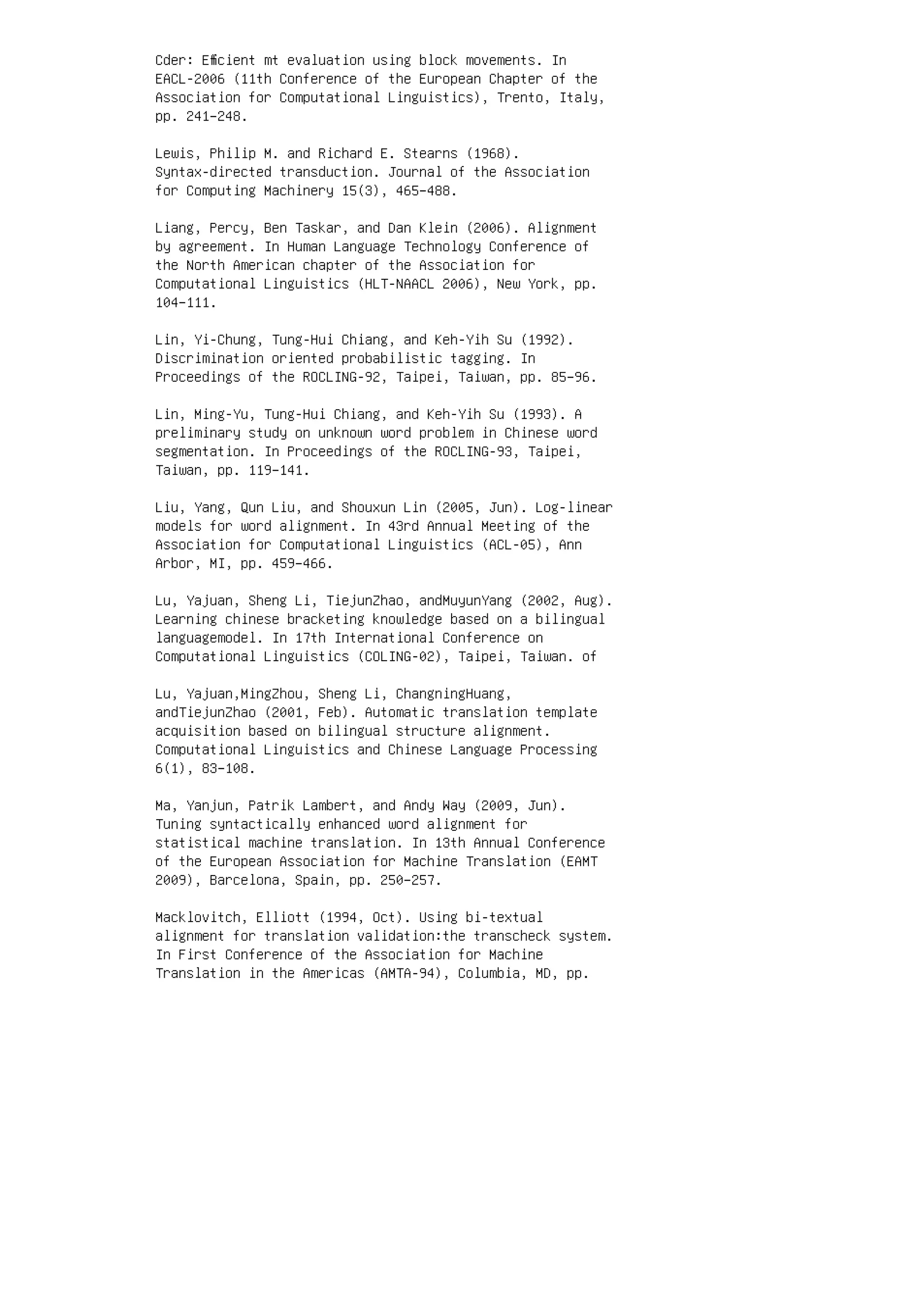 Cder: Eﬃcient mt evaluation using block movements. In
EACL-2006 (11th Conference of the European Chapter of the
Association for Computational Linguistics), Trento, Italy,
pp. 241–248.
Lewis, Philip M. and Richard E. Stearns (1968).
Syntax-directed transduction. Journal of the Association
for Computing Machinery 15(3), 465–488.
Liang, Percy, Ben Taskar, and Dan Klein (2006). Alignment
by agreement. In Human Language Technology Conference of
the North American chapter of the Association for
Computational Linguistics (HLT-NAACL 2006), New York, pp.
104–111.
Lin, Yi-Chung, Tung-Hui Chiang, and Keh-Yih Su (1992).
Discrimination oriented probabilistic tagging. In
Proceedings of the ROCLING-92, Taipei, Taiwan, pp. 85–96.
Lin, Ming-Yu, Tung-Hui Chiang, and Keh-Yih Su (1993). A
preliminary study on unknown word problem in Chinese word
segmentation. In Proceedings of the ROCLING-93, Taipei,
Taiwan, pp. 119–141.
Liu, Yang, Qun Liu, and Shouxun Lin (2005, Jun). Log-linear
models for word alignment. In 43rd Annual Meeting of the
Association for Computational Linguistics (ACL-05), Ann
Arbor, MI, pp. 459–466.
Lu, Yajuan, Sheng Li, TiejunZhao, andMuyunYang (2002, Aug).
Learning chinese bracketing knowledge based on a bilingual
languagemodel. In 17th International Conference on
Computational Linguistics (COLING-02), Taipei, Taiwan. of
Lu, Yajuan,MingZhou, Sheng Li, ChangningHuang,
andTiejunZhao (2001, Feb). Automatic translation template
acquisition based on bilingual structure alignment.
Computational Linguistics and Chinese Language Processing
6(1), 83–108.
Ma, Yanjun, Patrik Lambert, and Andy Way (2009, Jun).
Tuning syntactically enhanced word alignment for
statistical machine translation. In 13th Annual Conference
of the European Association for Machine Translation (EAMT
2009), Barcelona, Spain, pp. 250–257.
Macklovitch, Elliott (1994, Oct). Using bi-textual
alignment for translation validation:the transcheck system.
In First Conference of the Association for Machine
Translation in the Americas (AMTA-94), Columbia, MD, pp.
 