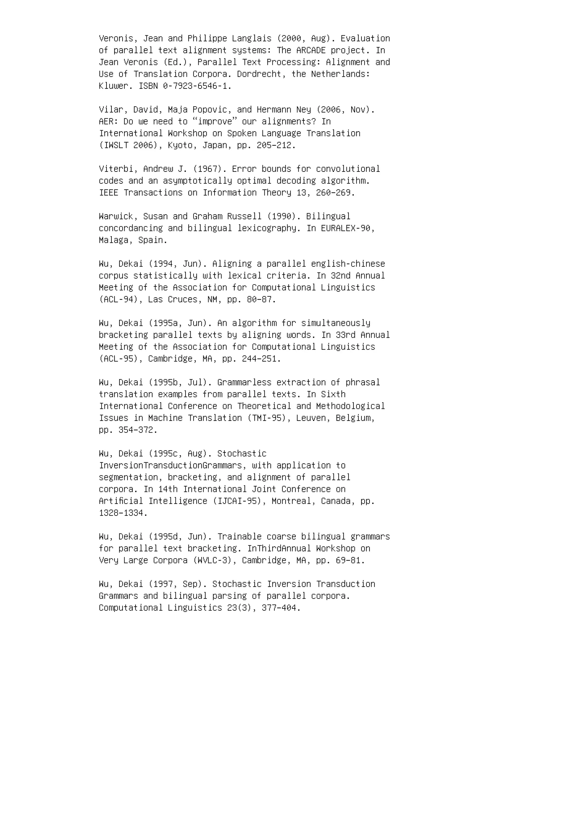 Veronis, Jean and Philippe Langlais (2000, Aug). Evaluation
of parallel text alignment systems: The ARCADE project. In
Jean Veronis (Ed.), Parallel Text Processing: Alignment and
Use of Translation Corpora. Dordrecht, the Netherlands:
Kluwer. ISBN 0-7923-6546-1.
Vilar, David, Maja Popovic, and Hermann Ney (2006, Nov).
AER: Do we need to “improve” our alignments? In
International Workshop on Spoken Language Translation
(IWSLT 2006), Kyoto, Japan, pp. 205–212.
Viterbi, Andrew J. (1967). Error bounds for convolutional
codes and an asymptotically optimal decoding algorithm.
IEEE Transactions on Information Theory 13, 260–269.
Warwick, Susan and Graham Russell (1990). Bilingual
concordancing and bilingual lexicography. In EURALEX-90,
Malaga, Spain.
Wu, Dekai (1994, Jun). Aligning a parallel english-chinese
corpus statistically with lexical criteria. In 32nd Annual
Meeting of the Association for Computational Linguistics
(ACL-94), Las Cruces, NM, pp. 80–87.
Wu, Dekai (1995a, Jun). An algorithm for simultaneously
bracketing parallel texts by aligning words. In 33rd Annual
Meeting of the Association for Computational Linguistics
(ACL-95), Cambridge, MA, pp. 244–251.
Wu, Dekai (1995b, Jul). Grammarless extraction of phrasal
translation examples from parallel texts. In Sixth
International Conference on Theoretical and Methodological
Issues in Machine Translation (TMI-95), Leuven, Belgium,
pp. 354–372.
Wu, Dekai (1995c, Aug). Stochastic
InversionTransductionGrammars, with application to
segmentation, bracketing, and alignment of parallel
corpora. In 14th International Joint Conference on
Artiﬁcial Intelligence (IJCAI-95), Montreal, Canada, pp.
1328–1334.
Wu, Dekai (1995d, Jun). Trainable coarse bilingual grammars
for parallel text bracketing. InThirdAnnual Workshop on
Very Large Corpora (WVLC-3), Cambridge, MA, pp. 69–81.
Wu, Dekai (1997, Sep). Stochastic Inversion Transduction
Grammars and bilingual parsing of parallel corpora.
Computational Linguistics 23(3), 377–404.
 