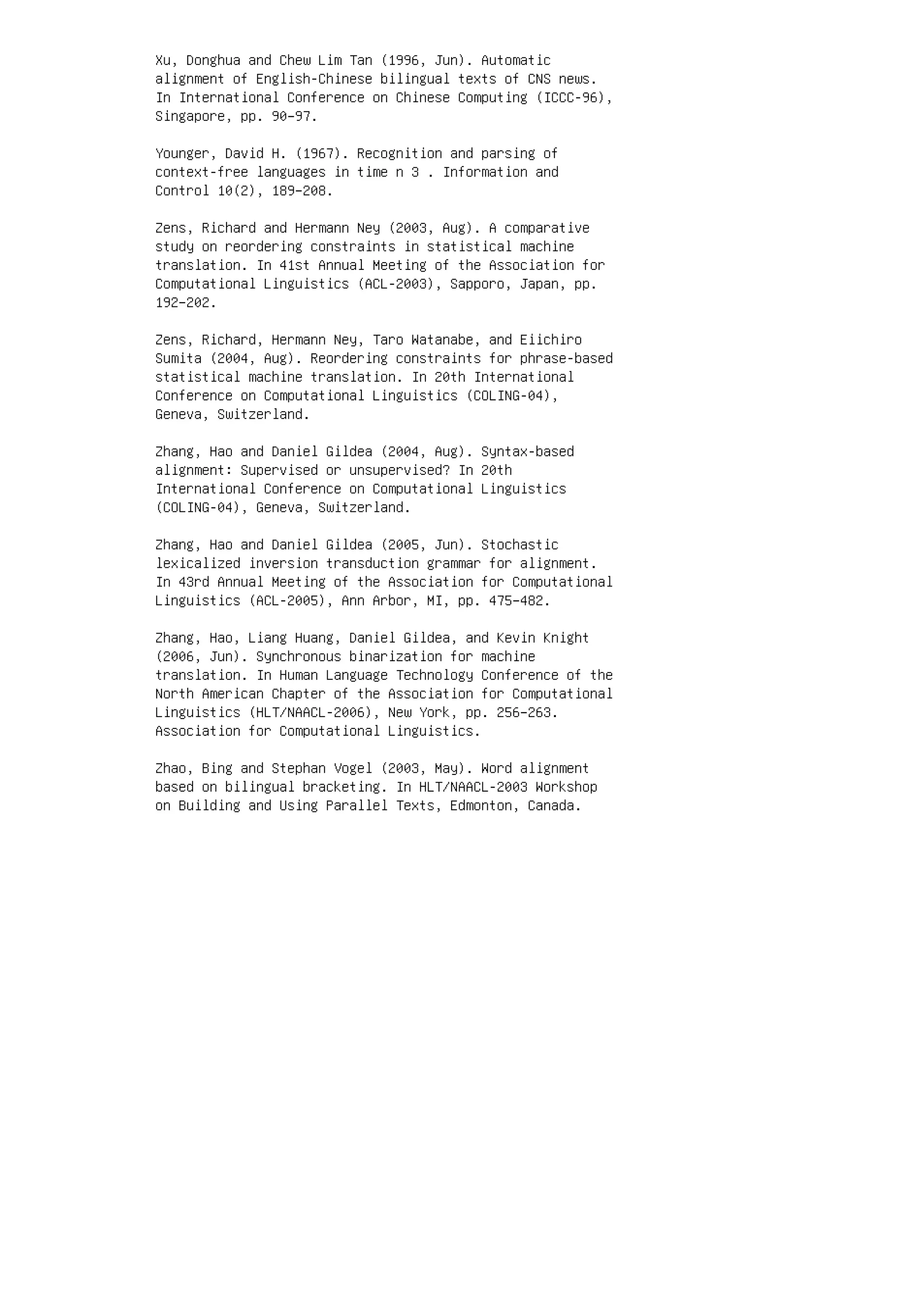 Xu, Donghua and Chew Lim Tan (1996, Jun). Automatic
alignment of English-Chinese bilingual texts of CNS news.
In International Conference on Chinese Computing (ICCC-96),
Singapore, pp. 90–97.
Younger, David H. (1967). Recognition and parsing of
context-free languages in time n 3 . Information and
Control 10(2), 189–208.
Zens, Richard and Hermann Ney (2003, Aug). A comparative
study on reordering constraints in statistical machine
translation. In 41st Annual Meeting of the Association for
Computational Linguistics (ACL-2003), Sapporo, Japan, pp.
192–202.
Zens, Richard, Hermann Ney, Taro Watanabe, and Eiichiro
Sumita (2004, Aug). Reordering constraints for phrase-based
statistical machine translation. In 20th International
Conference on Computational Linguistics (COLING-04),
Geneva, Switzerland.
Zhang, Hao and Daniel Gildea (2004, Aug). Syntax-based
alignment: Supervised or unsupervised? In 20th
International Conference on Computational Linguistics
(COLING-04), Geneva, Switzerland.
Zhang, Hao and Daniel Gildea (2005, Jun). Stochastic
lexicalized inversion transduction grammar for alignment.
In 43rd Annual Meeting of the Association for Computational
Linguistics (ACL-2005), Ann Arbor, MI, pp. 475–482.
Zhang, Hao, Liang Huang, Daniel Gildea, and Kevin Knight
(2006, Jun). Synchronous binarization for machine
translation. In Human Language Technology Conference of the
North American Chapter of the Association for Computational
Linguistics (HLT/NAACL-2006), New York, pp. 256–263.
Association for Computational Linguistics.
Zhao, Bing and Stephan Vogel (2003, May). Word alignment
based on bilingual bracketing. In HLT/NAACL-2003 Workshop
on Building and Using Parallel Texts, Edmonton, Canada.
 
