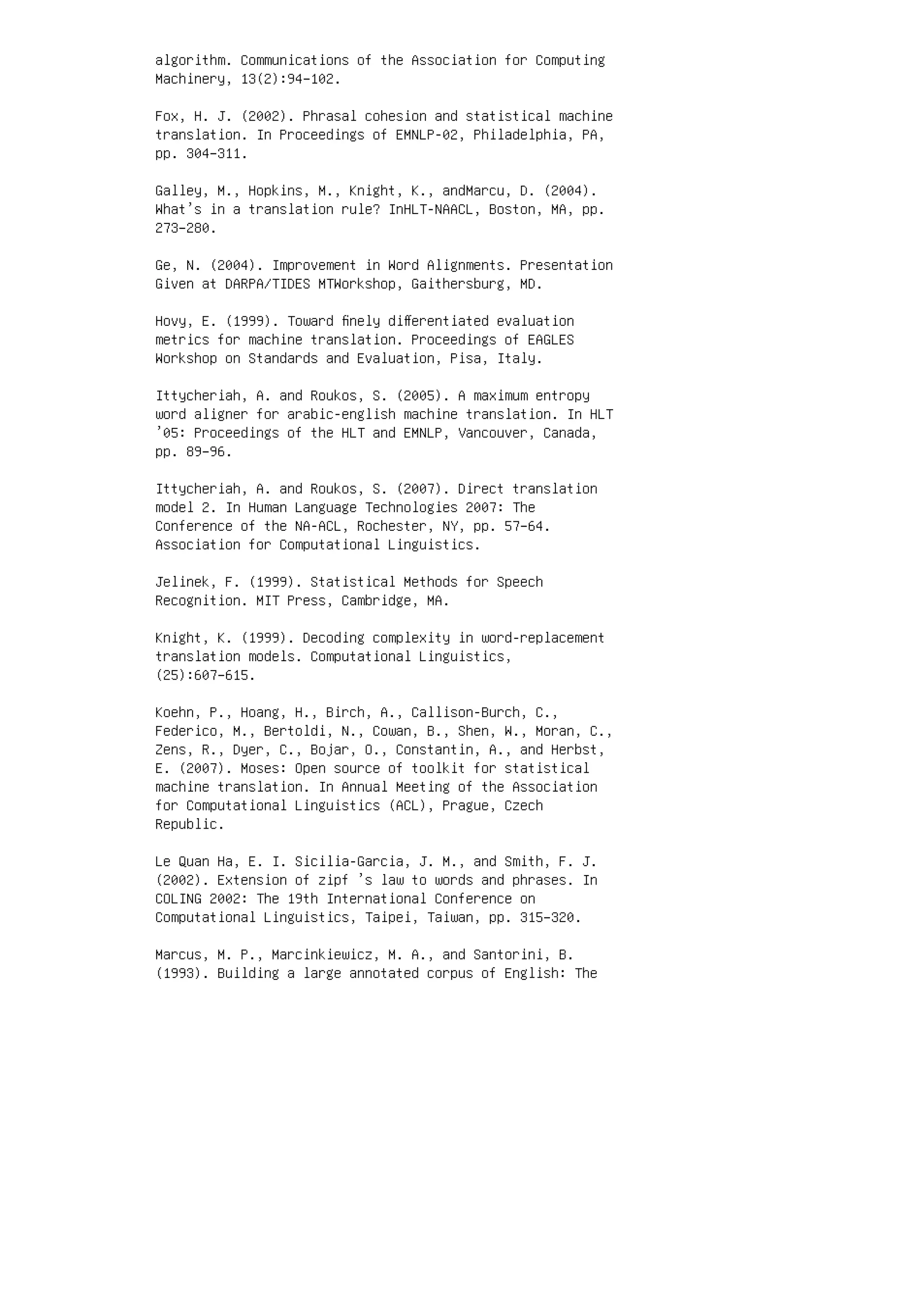 algorithm. Communications of the Association for Computing
Machinery, 13(2):94–102.
Fox, H. J. (2002). Phrasal cohesion and statistical machine
translation. In Proceedings of EMNLP-02, Philadelphia, PA,
pp. 304–311.
Galley, M., Hopkins, M., Knight, K., andMarcu, D. (2004).
What’s in a translation rule? InHLT-NAACL, Boston, MA, pp.
273–280.
Ge, N. (2004). Improvement in Word Alignments. Presentation
Given at DARPA/TIDES MTWorkshop, Gaithersburg, MD.
Hovy, E. (1999). Toward ﬁnely diﬀerentiated evaluation
metrics for machine translation. Proceedings of EAGLES
Workshop on Standards and Evaluation, Pisa, Italy.
Ittycheriah, A. and Roukos, S. (2005). A maximum entropy
word aligner for arabic-english machine translation. In HLT
’05: Proceedings of the HLT and EMNLP, Vancouver, Canada,
pp. 89–96.
Ittycheriah, A. and Roukos, S. (2007). Direct translation
model 2. In Human Language Technologies 2007: The
Conference of the NA-ACL, Rochester, NY, pp. 57–64.
Association for Computational Linguistics.
Jelinek, F. (1999). Statistical Methods for Speech
Recognition. MIT Press, Cambridge, MA.
Knight, K. (1999). Decoding complexity in word-replacement
translation models. Computational Linguistics,
(25):607–615.
Koehn, P., Hoang, H., Birch, A., Callison-Burch, C.,
Federico, M., Bertoldi, N., Cowan, B., Shen, W., Moran, C.,
Zens, R., Dyer, C., Bojar, O., Constantin, A., and Herbst,
E. (2007). Moses: Open source of toolkit for statistical
machine translation. In Annual Meeting of the Association
for Computational Linguistics (ACL), Prague, Czech
Republic.
Le Quan Ha, E. I. Sicilia-Garcia, J. M., and Smith, F. J.
(2002). Extension of zipf ’s law to words and phrases. In
COLING 2002: The 19th International Conference on
Computational Linguistics, Taipei, Taiwan, pp. 315–320.
Marcus, M. P., Marcinkiewicz, M. A., and Santorini, B.
(1993). Building a large annotated corpus of English: The
 