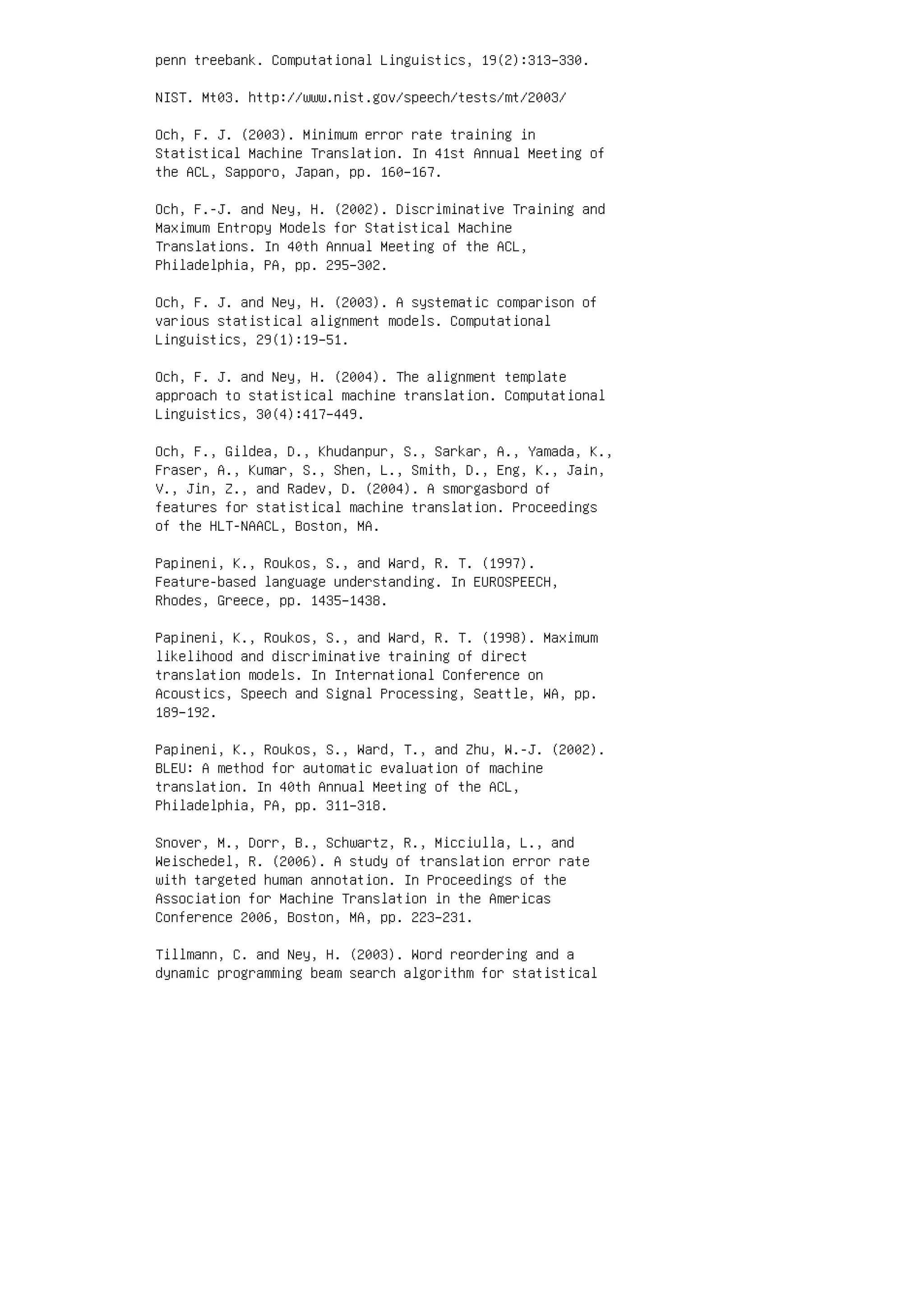 penn treebank. Computational Linguistics, 19(2):313–330.
NIST. Mt03. http://www.nist.gov/speech/tests/mt/2003/
Och, F. J. (2003). Minimum error rate training in
Statistical Machine Translation. In 41st Annual Meeting of
the ACL, Sapporo, Japan, pp. 160–167.
Och, F.-J. and Ney, H. (2002). Discriminative Training and
Maximum Entropy Models for Statistical Machine
Translations. In 40th Annual Meeting of the ACL,
Philadelphia, PA, pp. 295–302.
Och, F. J. and Ney, H. (2003). A systematic comparison of
various statistical alignment models. Computational
Linguistics, 29(1):19–51.
Och, F. J. and Ney, H. (2004). The alignment template
approach to statistical machine translation. Computational
Linguistics, 30(4):417–449.
Och, F., Gildea, D., Khudanpur, S., Sarkar, A., Yamada, K.,
Fraser, A., Kumar, S., Shen, L., Smith, D., Eng, K., Jain,
V., Jin, Z., and Radev, D. (2004). A smorgasbord of
features for statistical machine translation. Proceedings
of the HLT-NAACL, Boston, MA.
Papineni, K., Roukos, S., and Ward, R. T. (1997).
Feature-based language understanding. In EUROSPEECH,
Rhodes, Greece, pp. 1435–1438.
Papineni, K., Roukos, S., and Ward, R. T. (1998). Maximum
likelihood and discriminative training of direct
translation models. In International Conference on
Acoustics, Speech and Signal Processing, Seattle, WA, pp.
189–192.
Papineni, K., Roukos, S., Ward, T., and Zhu, W.-J. (2002).
BLEU: A method for automatic evaluation of machine
translation. In 40th Annual Meeting of the ACL,
Philadelphia, PA, pp. 311–318.
Snover, M., Dorr, B., Schwartz, R., Micciulla, L., and
Weischedel, R. (2006). A study of translation error rate
with targeted human annotation. In Proceedings of the
Association for Machine Translation in the Americas
Conference 2006, Boston, MA, pp. 223–231.
Tillmann, C. and Ney, H. (2003). Word reordering and a
dynamic programming beam search algorithm for statistical
 