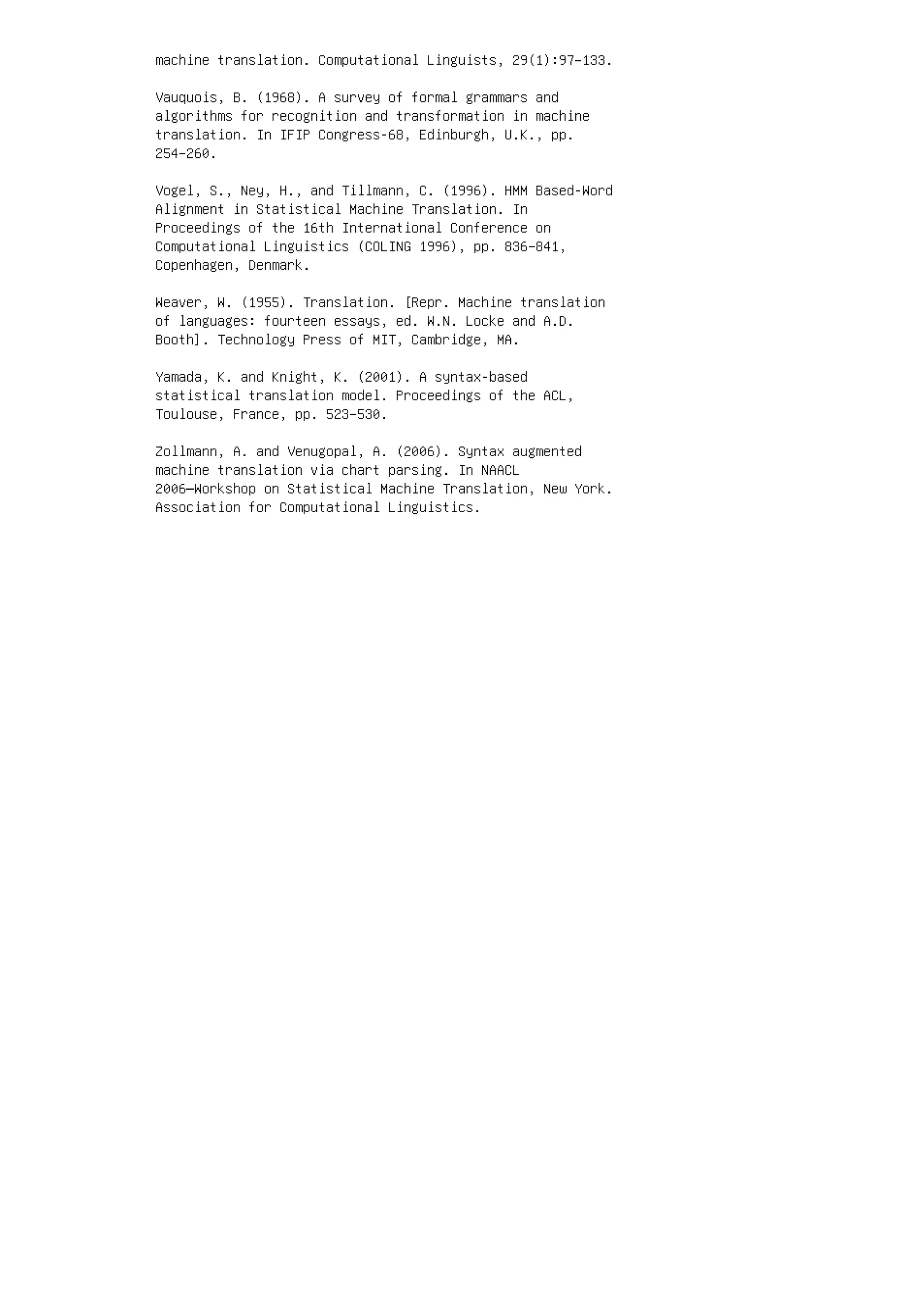 machine translation. Computational Linguists, 29(1):97–133.
Vauquois, B. (1968). A survey of formal grammars and
algorithms for recognition and transformation in machine
translation. In IFIP Congress-68, Edinburgh, U.K., pp.
254–260.
Vogel, S., Ney, H., and Tillmann, C. (1996). HMM Based-Word
Alignment in Statistical Machine Translation. In
Proceedings of the 16th International Conference on
Computational Linguistics (COLING 1996), pp. 836–841,
Copenhagen, Denmark.
Weaver, W. (1955). Translation. [Repr. Machine translation
of languages: fourteen essays, ed. W.N. Locke and A.D.
Booth]. Technology Press of MIT, Cambridge, MA.
Yamada, K. and Knight, K. (2001). A syntax-based
statistical translation model. Proceedings of the ACL,
Toulouse, France, pp. 523–530.
Zollmann, A. and Venugopal, A. (2006). Syntax augmented
machine translation via chart parsing. In NAACL
2006—Workshop on Statistical Machine Translation, New York.
Association for Computational Linguistics.
 
