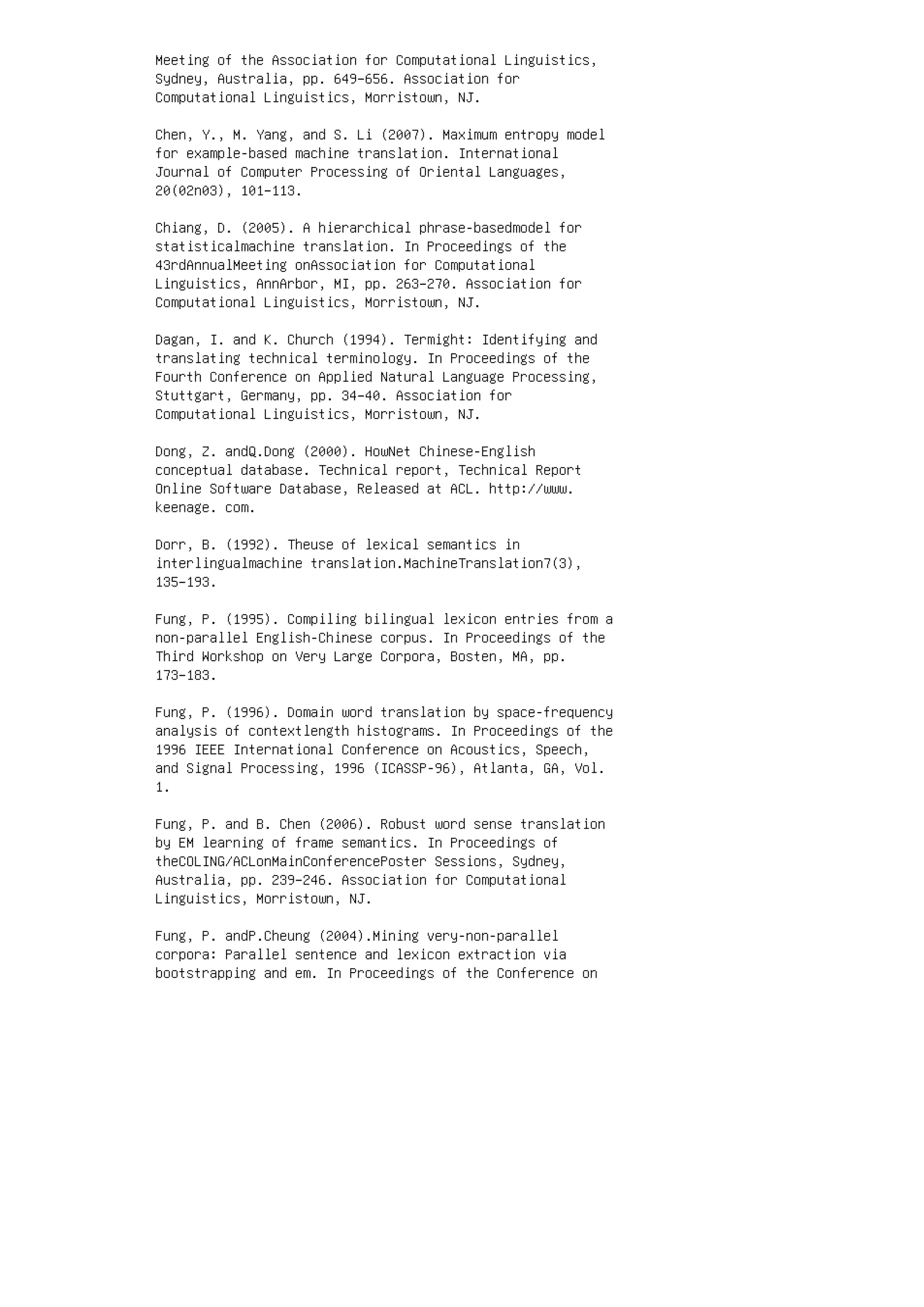 Meeting of the Association for Computational Linguistics,
Sydney, Australia, pp. 649–656. Association for
Computational Linguistics, Morristown, NJ.
Chen, Y., M. Yang, and S. Li (2007). Maximum entropy model
for example-based machine translation. International
Journal of Computer Processing of Oriental Languages,
20(02n03), 101–113.
Chiang, D. (2005). A hierarchical phrase-basedmodel for
statisticalmachine translation. In Proceedings of the
43rdAnnualMeeting onAssociation for Computational
Linguistics, AnnArbor, MI, pp. 263–270. Association for
Computational Linguistics, Morristown, NJ.
Dagan, I. and K. Church (1994). Termight: Identifying and
translating technical terminology. In Proceedings of the
Fourth Conference on Applied Natural Language Processing,
Stuttgart, Germany, pp. 34–40. Association for
Computational Linguistics, Morristown, NJ.
Dong, Z. andQ.Dong (2000). HowNet Chinese-English
conceptual database. Technical report, Technical Report
Online Software Database, Released at ACL. http://www.
keenage. com.
Dorr, B. (1992). Theuse of lexical semantics in
interlingualmachine translation.MachineTranslation7(3),
135–193.
Fung, P. (1995). Compiling bilingual lexicon entries from a
non-parallel English-Chinese corpus. In Proceedings of the
Third Workshop on Very Large Corpora, Bosten, MA, pp.
173–183.
Fung, P. (1996). Domain word translation by space-frequency
analysis of contextlength histograms. In Proceedings of the
1996 IEEE International Conference on Acoustics, Speech,
and Signal Processing, 1996 (ICASSP-96), Atlanta, GA, Vol.
1.
Fung, P. and B. Chen (2006). Robust word sense translation
by EM learning of frame semantics. In Proceedings of
theCOLING/ACLonMainConferencePoster Sessions, Sydney,
Australia, pp. 239–246. Association for Computational
Linguistics, Morristown, NJ.
Fung, P. andP.Cheung (2004).Mining very-non-parallel
corpora: Parallel sentence and lexicon extraction via
bootstrapping and em. In Proceedings of the Conference on
 