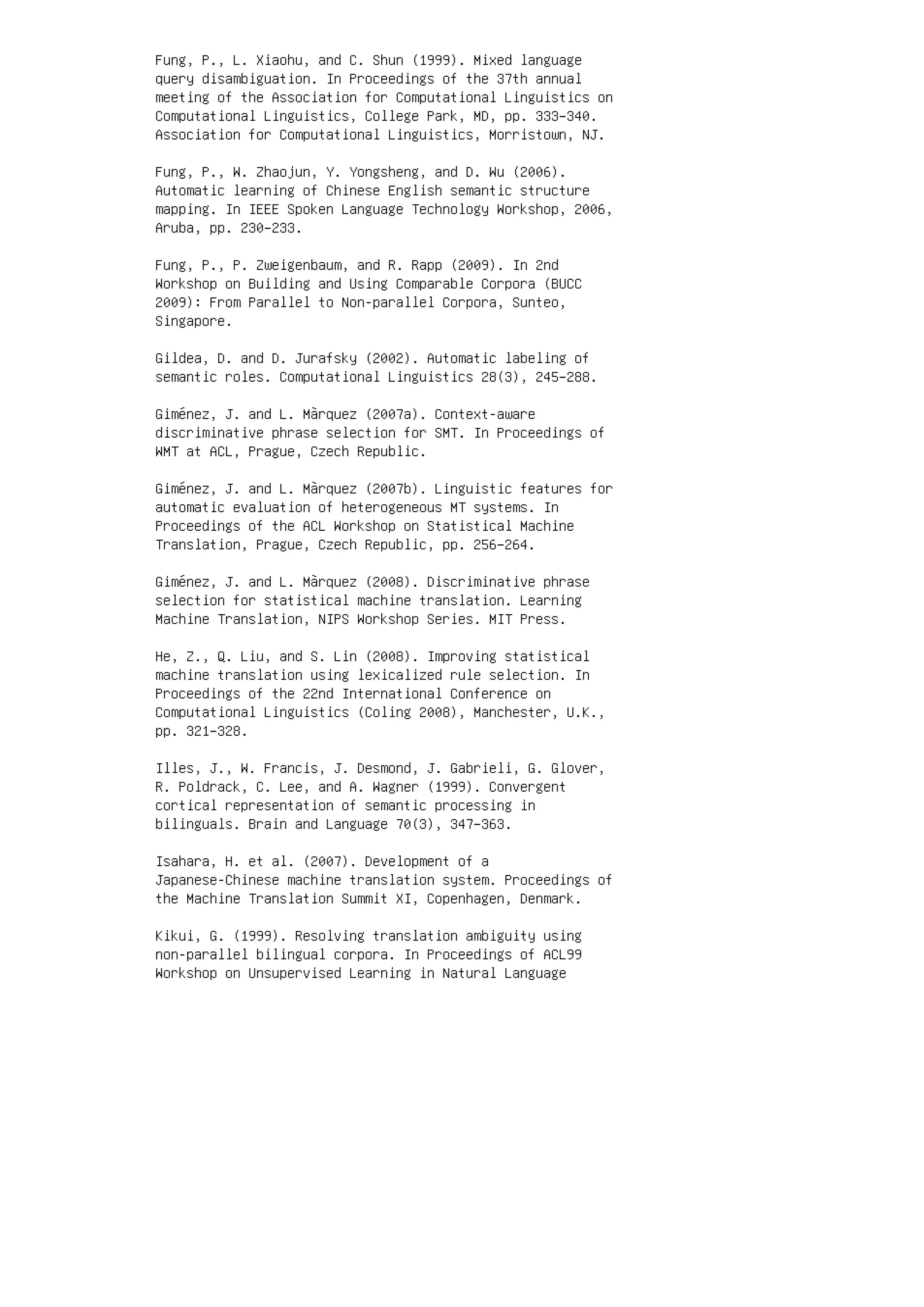 Fung, P., L. Xiaohu, and C. Shun (1999). Mixed language
query disambiguation. In Proceedings of the 37th annual
meeting of the Association for Computational Linguistics on
Computational Linguistics, College Park, MD, pp. 333–340.
Association for Computational Linguistics, Morristown, NJ.
Fung, P., W. Zhaojun, Y. Yongsheng, and D. Wu (2006).
Automatic learning of Chinese English semantic structure
mapping. In IEEE Spoken Language Technology Workshop, 2006,
Aruba, pp. 230–233.
Fung, P., P. Zweigenbaum, and R. Rapp (2009). In 2nd
Workshop on Building and Using Comparable Corpora (BUCC
2009): From Parallel to Non-parallel Corpora, Sunteo,
Singapore.
Gildea, D. and D. Jurafsky (2002). Automatic labeling of
semantic roles. Computational Linguistics 28(3), 245–288.
Giménez, J. and L. Màrquez (2007a). Context-aware
discriminative phrase selection for SMT. In Proceedings of
WMT at ACL, Prague, Czech Republic.
Giménez, J. and L. Màrquez (2007b). Linguistic features for
automatic evaluation of heterogeneous MT systems. In
Proceedings of the ACL Workshop on Statistical Machine
Translation, Prague, Czech Republic, pp. 256–264.
Giménez, J. and L. Màrquez (2008). Discriminative phrase
selection for statistical machine translation. Learning
Machine Translation, NIPS Workshop Series. MIT Press.
He, Z., Q. Liu, and S. Lin (2008). Improving statistical
machine translation using lexicalized rule selection. In
Proceedings of the 22nd International Conference on
Computational Linguistics (Coling 2008), Manchester, U.K.,
pp. 321–328.
Illes, J., W. Francis, J. Desmond, J. Gabrieli, G. Glover,
R. Poldrack, C. Lee, and A. Wagner (1999). Convergent
cortical representation of semantic processing in
bilinguals. Brain and Language 70(3), 347–363.
Isahara, H. et al. (2007). Development of a
Japanese-Chinese machine translation system. Proceedings of
the Machine Translation Summit XI, Copenhagen, Denmark.
Kikui, G. (1999). Resolving translation ambiguity using
non-parallel bilingual corpora. In Proceedings of ACL99
Workshop on Unsupervised Learning in Natural Language
 