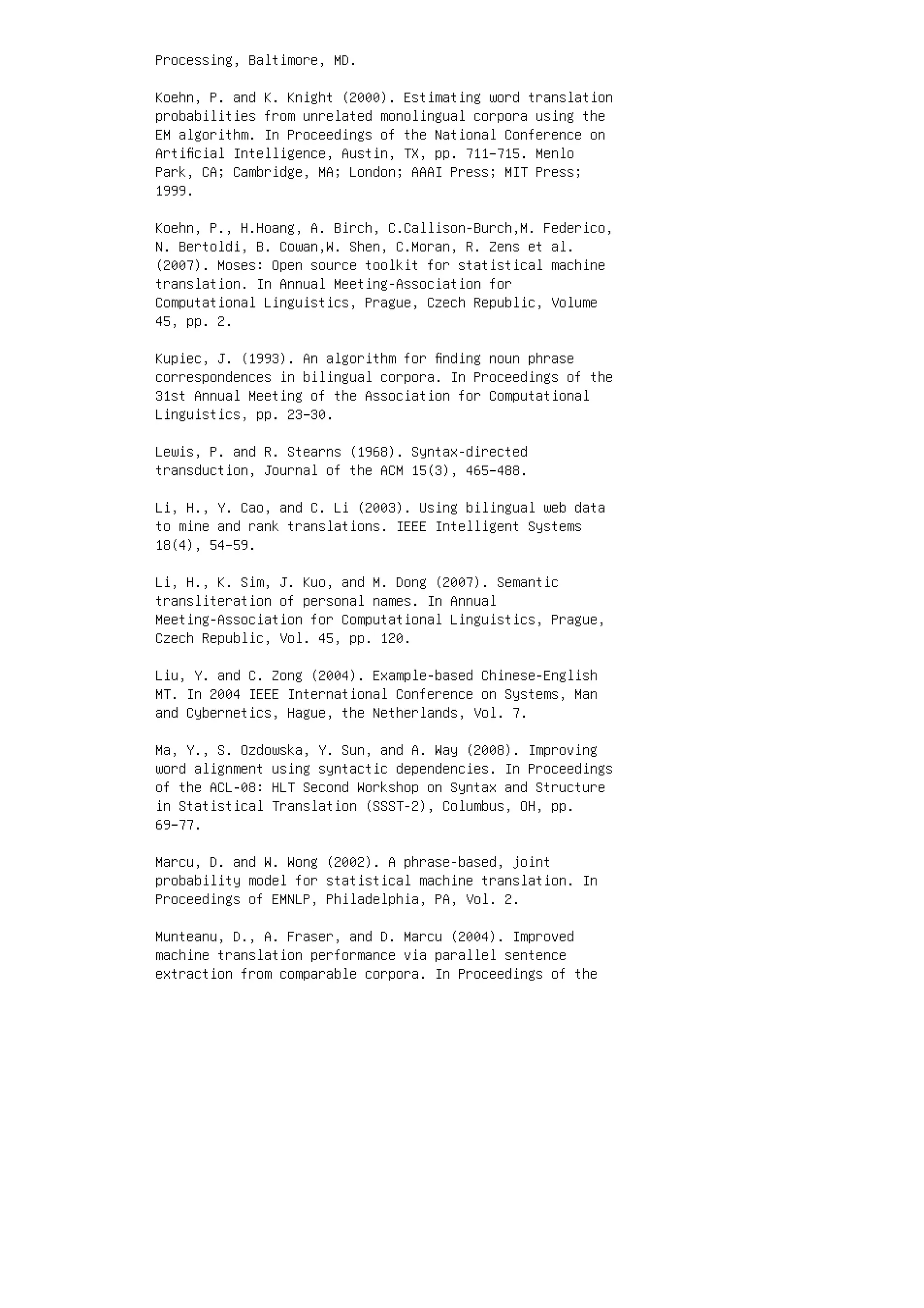Processing, Baltimore, MD.
Koehn, P. and K. Knight (2000). Estimating word translation
probabilities from unrelated monolingual corpora using the
EM algorithm. In Proceedings of the National Conference on
Artiﬁcial Intelligence, Austin, TX, pp. 711–715. Menlo
Park, CA; Cambridge, MA; London; AAAI Press; MIT Press;
1999.
Koehn, P., H.Hoang, A. Birch, C.Callison-Burch,M. Federico,
N. Bertoldi, B. Cowan,W. Shen, C.Moran, R. Zens et al.
(2007). Moses: Open source toolkit for statistical machine
translation. In Annual Meeting-Association for
Computational Linguistics, Prague, Czech Republic, Volume
45, pp. 2.
Kupiec, J. (1993). An algorithm for ﬁnding noun phrase
correspondences in bilingual corpora. In Proceedings of the
31st Annual Meeting of the Association for Computational
Linguistics, pp. 23–30.
Lewis, P. and R. Stearns (1968). Syntax-directed
transduction, Journal of the ACM 15(3), 465–488.
Li, H., Y. Cao, and C. Li (2003). Using bilingual web data
to mine and rank translations. IEEE Intelligent Systems
18(4), 54–59.
Li, H., K. Sim, J. Kuo, and M. Dong (2007). Semantic
transliteration of personal names. In Annual
Meeting-Association for Computational Linguistics, Prague,
Czech Republic, Vol. 45, pp. 120.
Liu, Y. and C. Zong (2004). Example-based Chinese-English
MT. In 2004 IEEE International Conference on Systems, Man
and Cybernetics, Hague, the Netherlands, Vol. 7.
Ma, Y., S. Ozdowska, Y. Sun, and A. Way (2008). Improving
word alignment using syntactic dependencies. In Proceedings
of the ACL-08: HLT Second Workshop on Syntax and Structure
in Statistical Translation (SSST-2), Columbus, OH, pp.
69–77.
Marcu, D. and W. Wong (2002). A phrase-based, joint
probability model for statistical machine translation. In
Proceedings of EMNLP, Philadelphia, PA, Vol. 2.
Munteanu, D., A. Fraser, and D. Marcu (2004). Improved
machine translation performance via parallel sentence
extraction from comparable corpora. In Proceedings of the
 