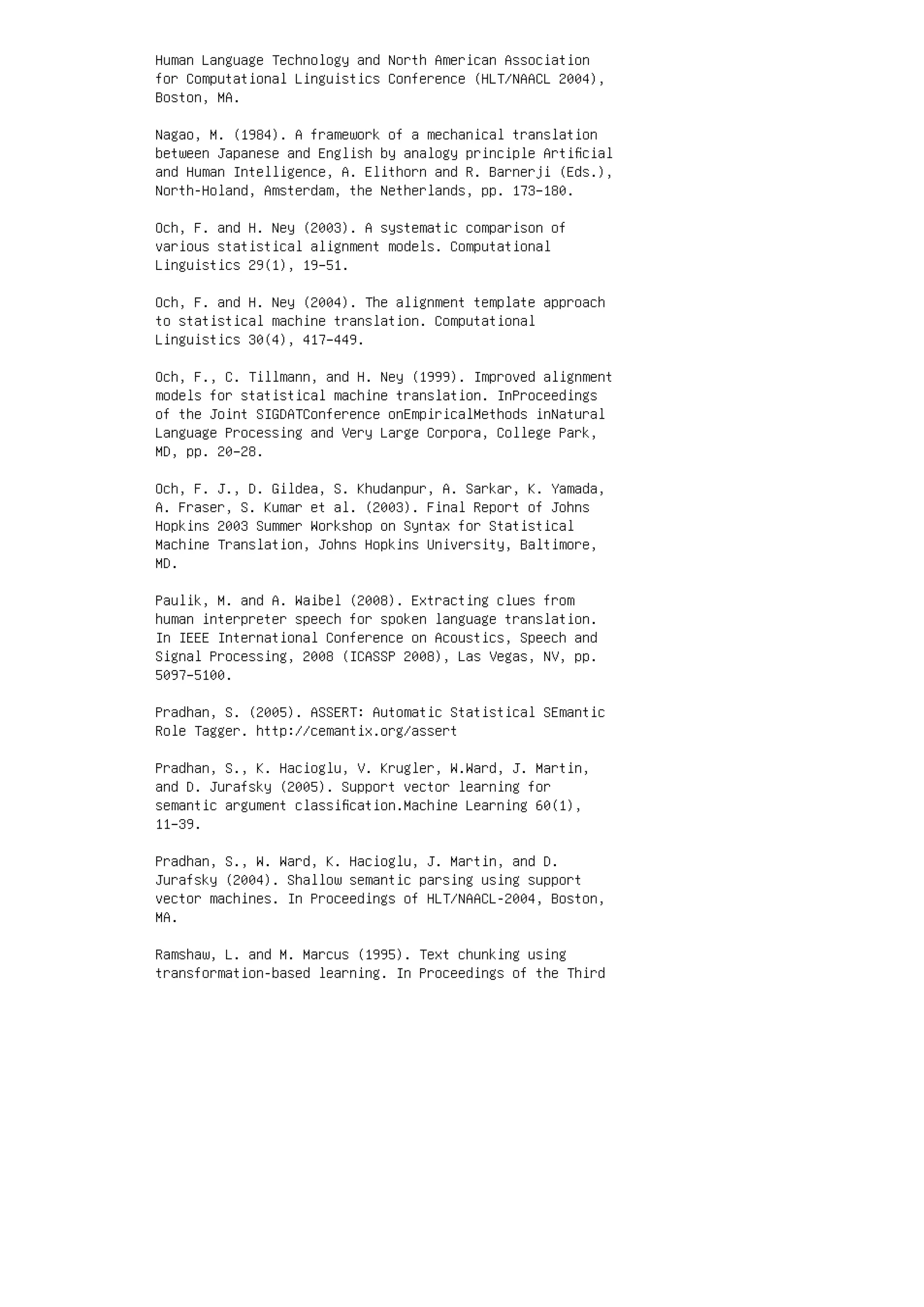 Human Language Technology and North American Association
for Computational Linguistics Conference (HLT/NAACL 2004),
Boston, MA.
Nagao, M. (1984). A framework of a mechanical translation
between Japanese and English by analogy principle Artiﬁcial
and Human Intelligence, A. Elithorn and R. Barnerji (Eds.),
North-Holand, Amsterdam, the Netherlands, pp. 173–180.
Och, F. and H. Ney (2003). A systematic comparison of
various statistical alignment models. Computational
Linguistics 29(1), 19–51.
Och, F. and H. Ney (2004). The alignment template approach
to statistical machine translation. Computational
Linguistics 30(4), 417–449.
Och, F., C. Tillmann, and H. Ney (1999). Improved alignment
models for statistical machine translation. InProceedings
of the Joint SIGDATConference onEmpiricalMethods inNatural
Language Processing and Very Large Corpora, College Park,
MD, pp. 20–28.
Och, F. J., D. Gildea, S. Khudanpur, A. Sarkar, K. Yamada,
A. Fraser, S. Kumar et al. (2003). Final Report of Johns
Hopkins 2003 Summer Workshop on Syntax for Statistical
Machine Translation, Johns Hopkins University, Baltimore,
MD.
Paulik, M. and A. Waibel (2008). Extracting clues from
human interpreter speech for spoken language translation.
In IEEE International Conference on Acoustics, Speech and
Signal Processing, 2008 (ICASSP 2008), Las Vegas, NV, pp.
5097–5100.
Pradhan, S. (2005). ASSERT: Automatic Statistical SEmantic
Role Tagger. http://cemantix.org/assert
Pradhan, S., K. Hacioglu, V. Krugler, W.Ward, J. Martin,
and D. Jurafsky (2005). Support vector learning for
semantic argument classiﬁcation.Machine Learning 60(1),
11–39.
Pradhan, S., W. Ward, K. Hacioglu, J. Martin, and D.
Jurafsky (2004). Shallow semantic parsing using support
vector machines. In Proceedings of HLT/NAACL-2004, Boston,
MA.
Ramshaw, L. and M. Marcus (1995). Text chunking using
transformation-based learning. In Proceedings of the Third
 