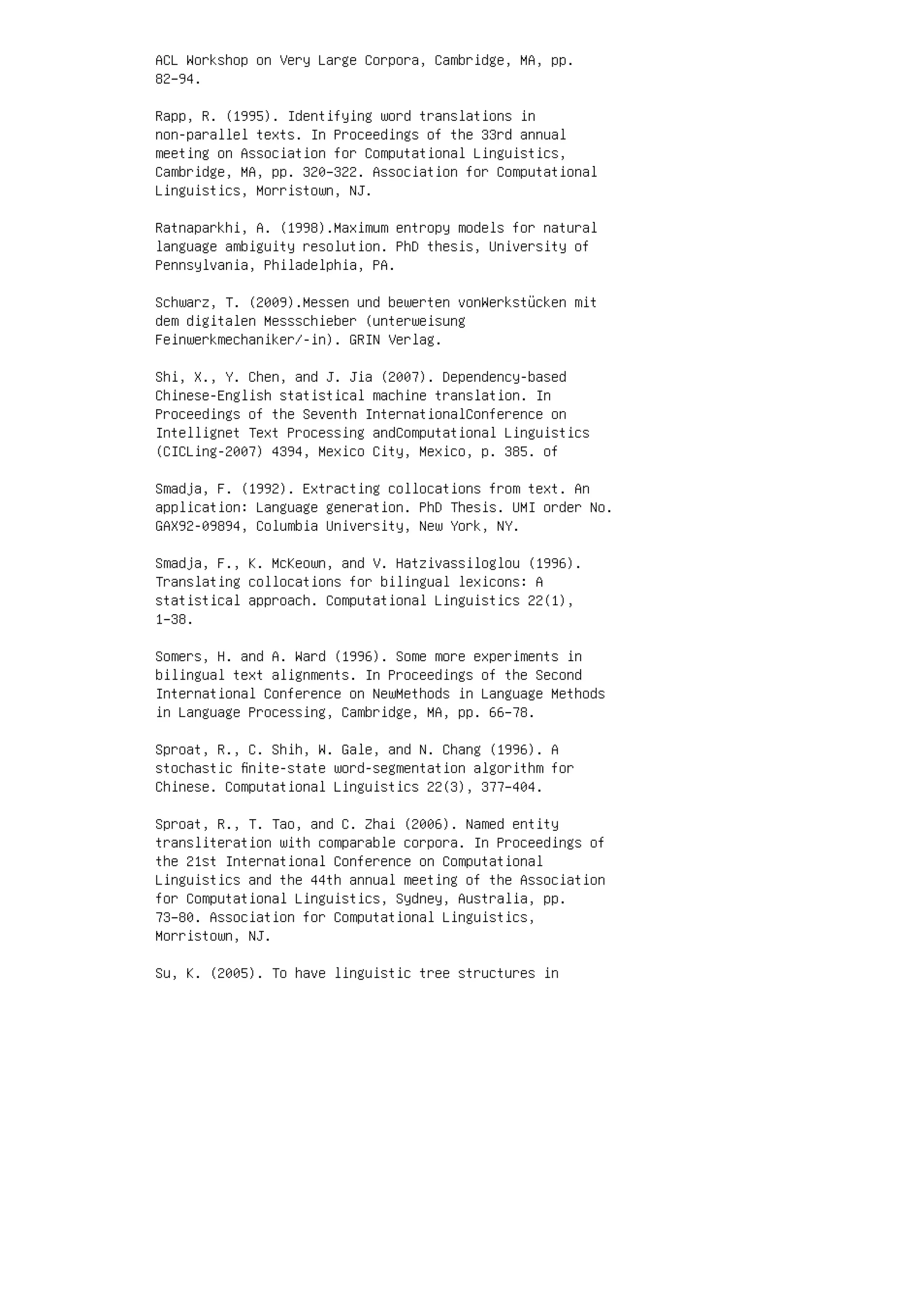 ACL Workshop on Very Large Corpora, Cambridge, MA, pp.
82–94.
Rapp, R. (1995). Identifying word translations in
non-parallel texts. In Proceedings of the 33rd annual
meeting on Association for Computational Linguistics,
Cambridge, MA, pp. 320–322. Association for Computational
Linguistics, Morristown, NJ.
Ratnaparkhi, A. (1998).Maximum entropy models for natural
language ambiguity resolution. PhD thesis, University of
Pennsylvania, Philadelphia, PA.
Schwarz, T. (2009).Messen und bewerten vonWerkstücken mit
dem digitalen Messschieber (unterweisung
Feinwerkmechaniker/-in). GRIN Verlag.
Shi, X., Y. Chen, and J. Jia (2007). Dependency-based
Chinese-English statistical machine translation. In
Proceedings of the Seventh InternationalConference on
Intellignet Text Processing andComputational Linguistics
(CICLing-2007) 4394, Mexico City, Mexico, p. 385. of
Smadja, F. (1992). Extracting collocations from text. An
application: Language generation. PhD Thesis. UMI order No.
GAX92-09894, Columbia University, New York, NY.
Smadja, F., K. McKeown, and V. Hatzivassiloglou (1996).
Translating collocations for bilingual lexicons: A
statistical approach. Computational Linguistics 22(1),
1–38.
Somers, H. and A. Ward (1996). Some more experiments in
bilingual text alignments. In Proceedings of the Second
International Conference on NewMethods in Language Methods
in Language Processing, Cambridge, MA, pp. 66–78.
Sproat, R., C. Shih, W. Gale, and N. Chang (1996). A
stochastic ﬁnite-state word-segmentation algorithm for
Chinese. Computational Linguistics 22(3), 377–404.
Sproat, R., T. Tao, and C. Zhai (2006). Named entity
transliteration with comparable corpora. In Proceedings of
the 21st International Conference on Computational
Linguistics and the 44th annual meeting of the Association
for Computational Linguistics, Sydney, Australia, pp.
73–80. Association for Computational Linguistics,
Morristown, NJ.
Su, K. (2005). To have linguistic tree structures in
 