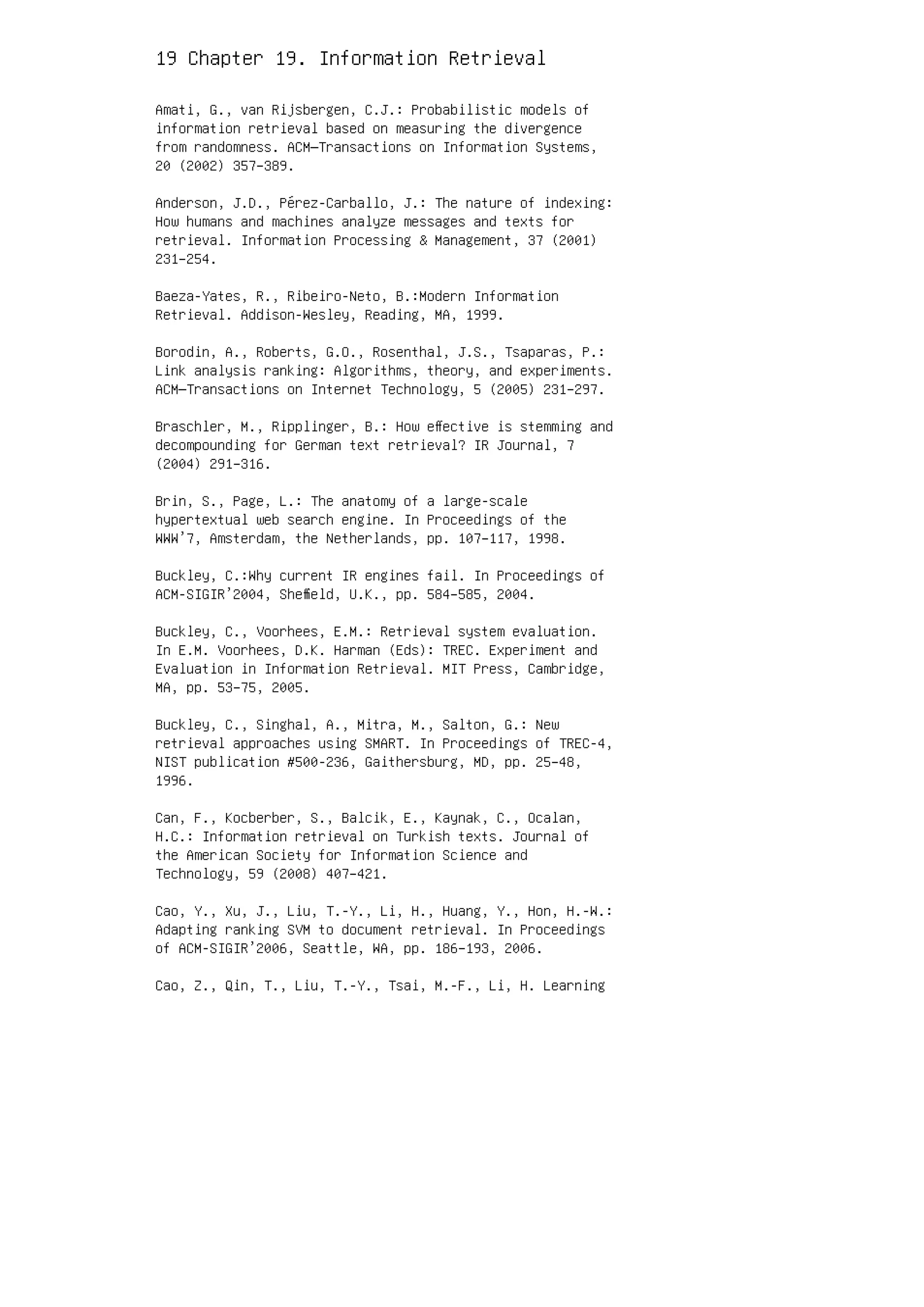 19 Chapter 19. Information Retrieval
Amati, G., van Rijsbergen, C.J.: Probabilistic models of
information retrieval based on measuring the divergence
from randomness. ACM—Transactions on Information Systems,
20 (2002) 357–389.
Anderson, J.D., Pérez-Carballo, J.: The nature of indexing:
How humans and machines analyze messages and texts for
retrieval. Information Processing  Management, 37 (2001)
231–254.
Baeza-Yates, R., Ribeiro-Neto, B.:Modern Information
Retrieval. Addison-Wesley, Reading, MA, 1999.
Borodin, A., Roberts, G.O., Rosenthal, J.S., Tsaparas, P.:
Link analysis ranking: Algorithms, theory, and experiments.
ACM—Transactions on Internet Technology, 5 (2005) 231–297.
Braschler, M., Ripplinger, B.: How eﬀective is stemming and
decompounding for German text retrieval? IR Journal, 7
(2004) 291–316.
Brin, S., Page, L.: The anatomy of a large-scale
hypertextual web search engine. In Proceedings of the
WWW’7, Amsterdam, the Netherlands, pp. 107–117, 1998.
Buckley, C.:Why current IR engines fail. In Proceedings of
ACM-SIGIR’2004, Sheﬃeld, U.K., pp. 584–585, 2004.
Buckley, C., Voorhees, E.M.: Retrieval system evaluation.
In E.M. Voorhees, D.K. Harman (Eds): TREC. Experiment and
Evaluation in Information Retrieval. MIT Press, Cambridge,
MA, pp. 53–75, 2005.
Buckley, C., Singhal, A., Mitra, M., Salton, G.: New
retrieval approaches using SMART. In Proceedings of TREC-4,
NIST publication #500-236, Gaithersburg, MD, pp. 25–48,
1996.
Can, F., Kocberber, S., Balcik, E., Kaynak, C., Ocalan,
H.C.: Information retrieval on Turkish texts. Journal of
the American Society for Information Science and
Technology, 59 (2008) 407–421.
Cao, Y., Xu, J., Liu, T.-Y., Li, H., Huang, Y., Hon, H.-W.:
Adapting ranking SVM to document retrieval. In Proceedings
of ACM-SIGIR’2006, Seattle, WA, pp. 186–193, 2006.
Cao, Z., Qin, T., Liu, T.-Y., Tsai, M.-F., Li, H. Learning
 