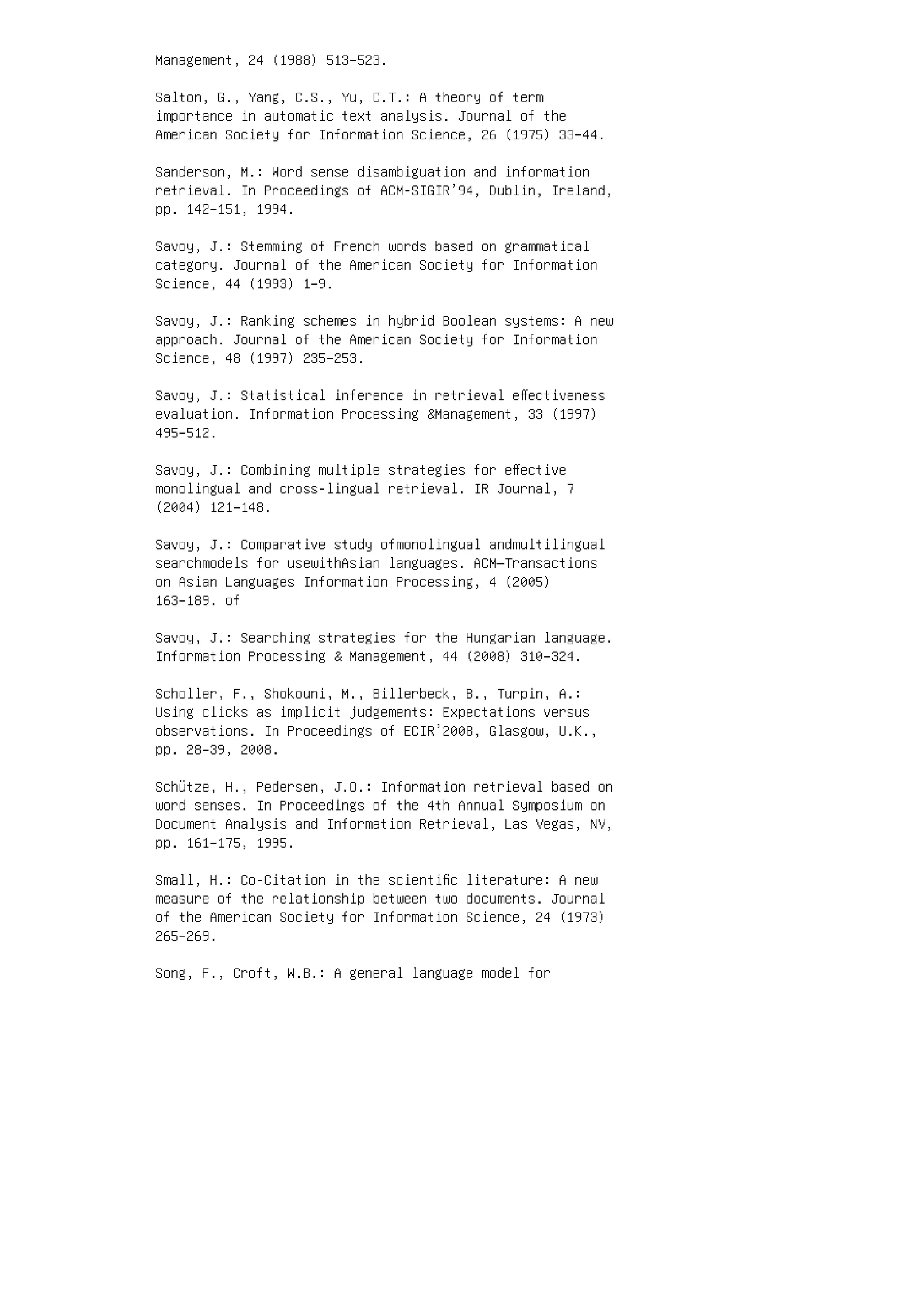 Management, 24 (1988) 513–523.
Salton, G., Yang, C.S., Yu, C.T.: A theory of term
importance in automatic text analysis. Journal of the
American Society for Information Science, 26 (1975) 33–44.
Sanderson, M.: Word sense disambiguation and information
retrieval. In Proceedings of ACM-SIGIR’94, Dublin, Ireland,
pp. 142–151, 1994.
Savoy, J.: Stemming of French words based on grammatical
category. Journal of the American Society for Information
Science, 44 (1993) 1–9.
Savoy, J.: Ranking schemes in hybrid Boolean systems: A new
approach. Journal of the American Society for Information
Science, 48 (1997) 235–253.
Savoy, J.: Statistical inference in retrieval eﬀectiveness
evaluation. Information Processing Management, 33 (1997)
495–512.
Savoy, J.: Combining multiple strategies for eﬀective
monolingual and cross-lingual retrieval. IR Journal, 7
(2004) 121–148.
Savoy, J.: Comparative study ofmonolingual andmultilingual
searchmodels for usewithAsian languages. ACM—Transactions
on Asian Languages Information Processing, 4 (2005)
163–189. of
Savoy, J.: Searching strategies for the Hungarian language.
Information Processing  Management, 44 (2008) 310–324.
Scholler, F., Shokouni, M., Billerbeck, B., Turpin, A.:
Using clicks as implicit judgements: Expectations versus
observations. In Proceedings of ECIR’2008, Glasgow, U.K.,
pp. 28–39, 2008.
Schütze, H., Pedersen, J.O.: Information retrieval based on
word senses. In Proceedings of the 4th Annual Symposium on
Document Analysis and Information Retrieval, Las Vegas, NV,
pp. 161–175, 1995.
Small, H.: Co-Citation in the scientiﬁc literature: A new
measure of the relationship between two documents. Journal
of the American Society for Information Science, 24 (1973)
265–269.
Song, F., Croft, W.B.: A general language model for
 