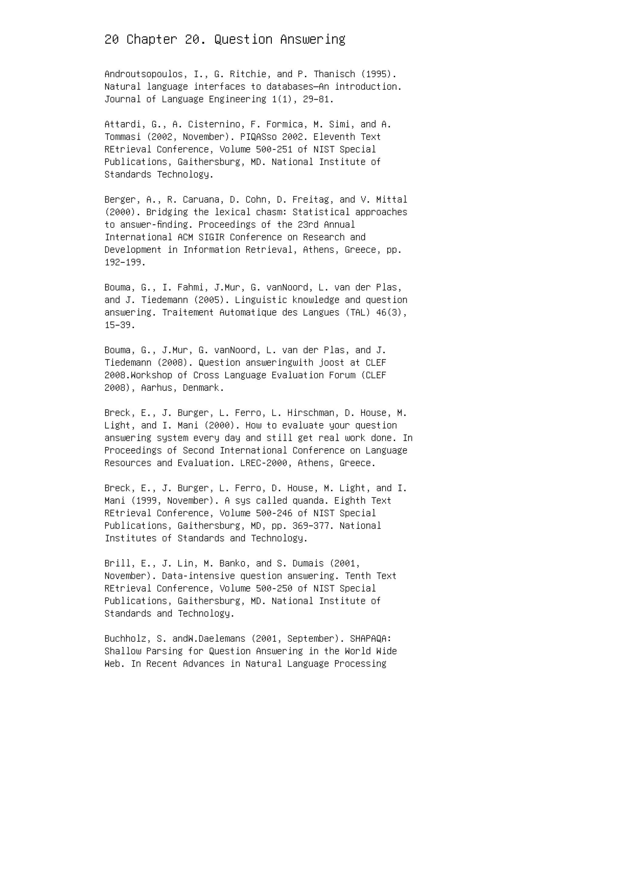 20 Chapter 20. Question Answering
Androutsopoulos, I., G. Ritchie, and P. Thanisch (1995).
Natural language interfaces to databases—An introduction.
Journal of Language Engineering 1(1), 29–81.
Attardi, G., A. Cisternino, F. Formica, M. Simi, and A.
Tommasi (2002, November). PIQASso 2002. Eleventh Text
REtrieval Conference, Volume 500-251 of NIST Special
Publications, Gaithersburg, MD. National Institute of
Standards Technology.
Berger, A., R. Caruana, D. Cohn, D. Freitag, and V. Mittal
(2000). Bridging the lexical chasm: Statistical approaches
to answer-ﬁnding. Proceedings of the 23rd Annual
International ACM SIGIR Conference on Research and
Development in Information Retrieval, Athens, Greece, pp.
192–199.
Bouma, G., I. Fahmi, J.Mur, G. vanNoord, L. van der Plas,
and J. Tiedemann (2005). Linguistic knowledge and question
answering. Traitement Automatique des Langues (TAL) 46(3),
15–39.
Bouma, G., J.Mur, G. vanNoord, L. van der Plas, and J.
Tiedemann (2008). Question answeringwith joost at CLEF
2008.Workshop of Cross Language Evaluation Forum (CLEF
2008), Aarhus, Denmark.
Breck, E., J. Burger, L. Ferro, L. Hirschman, D. House, M.
Light, and I. Mani (2000). How to evaluate your question
answering system every day and still get real work done. In
Proceedings of Second International Conference on Language
Resources and Evaluation. LREC-2000, Athens, Greece.
Breck, E., J. Burger, L. Ferro, D. House, M. Light, and I.
Mani (1999, November). A sys called quanda. Eighth Text
REtrieval Conference, Volume 500-246 of NIST Special
Publications, Gaithersburg, MD, pp. 369–377. National
Institutes of Standards and Technology.
Brill, E., J. Lin, M. Banko, and S. Dumais (2001,
November). Data-intensive question answering. Tenth Text
REtrieval Conference, Volume 500-250 of NIST Special
Publications, Gaithersburg, MD. National Institute of
Standards and Technology.
Buchholz, S. andW.Daelemans (2001, September). SHAPAQA:
Shallow Parsing for Question Answering in the World Wide
Web. In Recent Advances in Natural Language Processing
 