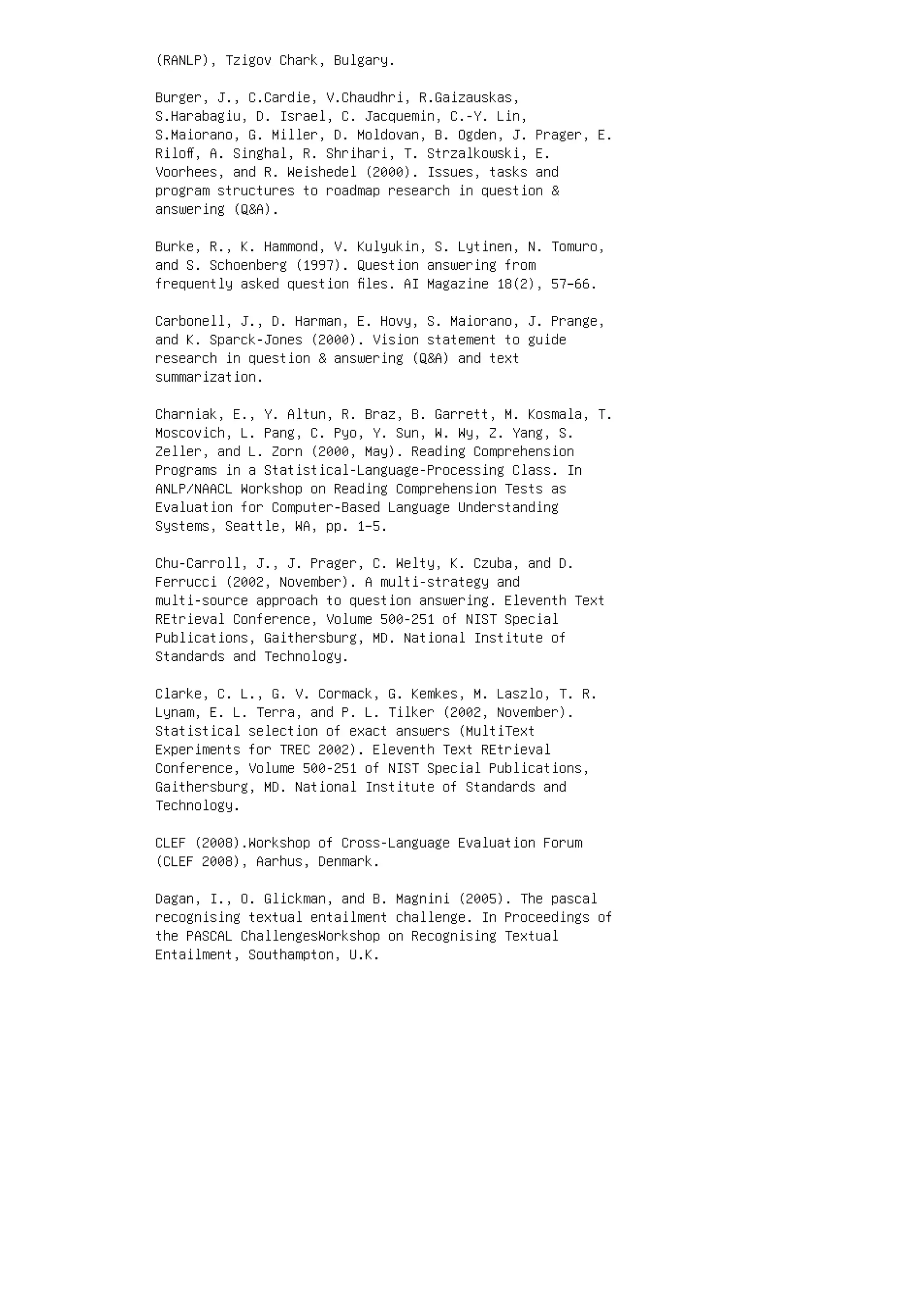(RANLP), Tzigov Chark, Bulgary.
Burger, J., C.Cardie, V.Chaudhri, R.Gaizauskas,
S.Harabagiu, D. Israel, C. Jacquemin, C.-Y. Lin,
S.Maiorano, G. Miller, D. Moldovan, B. Ogden, J. Prager, E.
Riloﬀ, A. Singhal, R. Shrihari, T. Strzalkowski, E.
Voorhees, and R. Weishedel (2000). Issues, tasks and
program structures to roadmap research in question 
answering (QA).
Burke, R., K. Hammond, V. Kulyukin, S. Lytinen, N. Tomuro,
and S. Schoenberg (1997). Question answering from
frequently asked question ﬁles. AI Magazine 18(2), 57–66.
Carbonell, J., D. Harman, E. Hovy, S. Maiorano, J. Prange,
and K. Sparck-Jones (2000). Vision statement to guide
research in question  answering (QA) and text
summarization.
Charniak, E., Y. Altun, R. Braz, B. Garrett, M. Kosmala, T.
Moscovich, L. Pang, C. Pyo, Y. Sun, W. Wy, Z. Yang, S.
Zeller, and L. Zorn (2000, May). Reading Comprehension
Programs in a Statistical-Language-Processing Class. In
ANLP/NAACL Workshop on Reading Comprehension Tests as
Evaluation for Computer-Based Language Understanding
Systems, Seattle, WA, pp. 1–5.
Chu-Carroll, J., J. Prager, C. Welty, K. Czuba, and D.
Ferrucci (2002, November). A multi-strategy and
multi-source approach to question answering. Eleventh Text
REtrieval Conference, Volume 500-251 of NIST Special
Publications, Gaithersburg, MD. National Institute of
Standards and Technology.
Clarke, C. L., G. V. Cormack, G. Kemkes, M. Laszlo, T. R.
Lynam, E. L. Terra, and P. L. Tilker (2002, November).
Statistical selection of exact answers (MultiText
Experiments for TREC 2002). Eleventh Text REtrieval
Conference, Volume 500-251 of NIST Special Publications,
Gaithersburg, MD. National Institute of Standards and
Technology.
CLEF (2008).Workshop of Cross-Language Evaluation Forum
(CLEF 2008), Aarhus, Denmark.
Dagan, I., O. Glickman, and B. Magnini (2005). The pascal
recognising textual entailment challenge. In Proceedings of
the PASCAL ChallengesWorkshop on Recognising Textual
Entailment, Southampton, U.K.
 