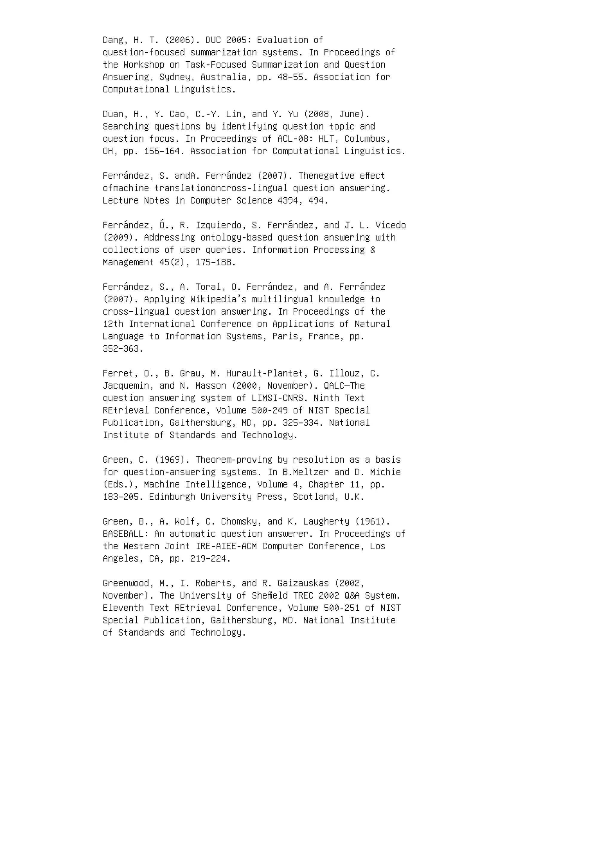 Dang, H. T. (2006). DUC 2005: Evaluation of
question-focused summarization systems. In Proceedings of
the Workshop on Task-Focused Summarization and Question
Answering, Sydney, Australia, pp. 48–55. Association for
Computational Linguistics.
Duan, H., Y. Cao, C.-Y. Lin, and Y. Yu (2008, June).
Searching questions by identifying question topic and
question focus. In Proceedings of ACL-08: HLT, Columbus,
OH, pp. 156–164. Association for Computational Linguistics.
Ferrández, S. andA. Ferrández (2007). Thenegative eﬀect
ofmachine translationoncross-lingual question answering.
Lecture Notes in Computer Science 4394, 494.
Ferrández, Ó., R. Izquierdo, S. Ferrández, and J. L. Vicedo
(2009). Addressing ontology-based question answering with
collections of user queries. Information Processing 
Management 45(2), 175–188.
Ferrández, S., A. Toral, O. Ferrández, and A. Ferrández
(2007). Applying Wikipedia’s multilingual knowledge to
cross–lingual question answering. In Proceedings of the
12th International Conference on Applications of Natural
Language to Information Systems, Paris, France, pp.
352–363.
Ferret, O., B. Grau, M. Hurault-Plantet, G. Illouz, C.
Jacquemin, and N. Masson (2000, November). QALC—The
question answering system of LIMSI-CNRS. Ninth Text
REtrieval Conference, Volume 500-249 of NIST Special
Publication, Gaithersburg, MD, pp. 325–334. National
Institute of Standards and Technology.
Green, C. (1969). Theorem-proving by resolution as a basis
for question-answering systems. In B.Meltzer and D. Michie
(Eds.), Machine Intelligence, Volume 4, Chapter 11, pp.
183–205. Edinburgh University Press, Scotland, U.K.
Green, B., A. Wolf, C. Chomsky, and K. Laugherty (1961).
BASEBALL: An automatic question answerer. In Proceedings of
the Western Joint IRE-AIEE-ACM Computer Conference, Los
Angeles, CA, pp. 219–224.
Greenwood, M., I. Roberts, and R. Gaizauskas (2002,
November). The University of Sheﬃeld TREC 2002 QA System.
Eleventh Text REtrieval Conference, Volume 500-251 of NIST
Special Publication, Gaithersburg, MD. National Institute
of Standards and Technology.
 