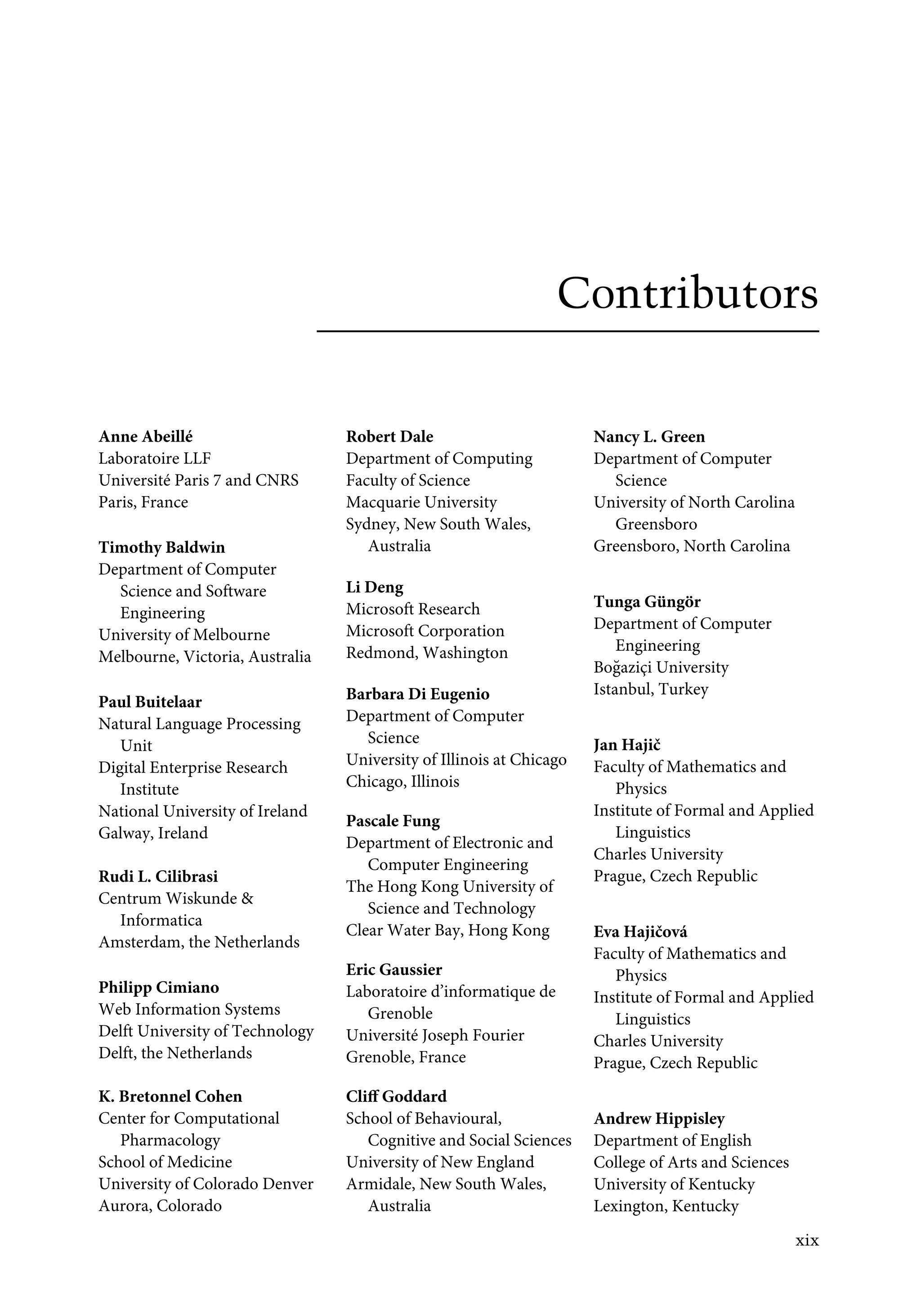 Contributors
Anne Abeillé
Laboratoire LLF
Université Paris 7 and CNRS
Paris, France
Timothy Baldwin
Department of Computer
Science and Software
Engineering
University of Melbourne
Melbourne, Victoria, Australia
Paul Buitelaar
Natural Language Processing
Unit
Digital Enterprise Research
Institute
National University of Ireland
Galway, Ireland
Rudi L. Cilibrasi
Centrum Wiskunde 
Informatica
Amsterdam, the Netherlands
Philipp Cimiano
Web Information Systems
Delft University of Technology
Delft, the Netherlands
K. Bretonnel Cohen
Center for Computational
Pharmacology
School of Medicine
University of Colorado Denver
Aurora, Colorado
Robert Dale
Department of Computing
Faculty of Science
Macquarie University
Sydney, New South Wales,
Australia
Li Deng
Microsoft Research
Microsoft Corporation
Redmond, Washington
Barbara Di Eugenio
Department of Computer
Science
University of Illinois at Chicago
Chicago, Illinois
Pascale Fung
Department of Electronic and
Computer Engineering
The Hong Kong University of
Science and Technology
Clear Water Bay, Hong Kong
Eric Gaussier
Laboratoire d’informatique de
Grenoble
Université Joseph Fourier
Grenoble, France
Cliﬀ Goddard
School of Behavioural,
Cognitive and Social Sciences
University of New England
Armidale, New South Wales,
Australia
Nancy L. Green
Department of Computer
Science
University of North Carolina
Greensboro
Greensboro, North Carolina
Tunga Güngör
Department of Computer
Engineering
Boğaziçi University
Istanbul, Turkey
Jan Hajič
Faculty of Mathematics and
Physics
Institute of Formal and Applied
Linguistics
Charles University
Prague, Czech Republic
Eva Hajičová
Faculty of Mathematics and
Physics
Institute of Formal and Applied
Linguistics
Charles University
Prague, Czech Republic
Andrew Hippisley
Department of English
College of Arts and Sciences
University of Kentucky
Lexington, Kentucky
xix
 