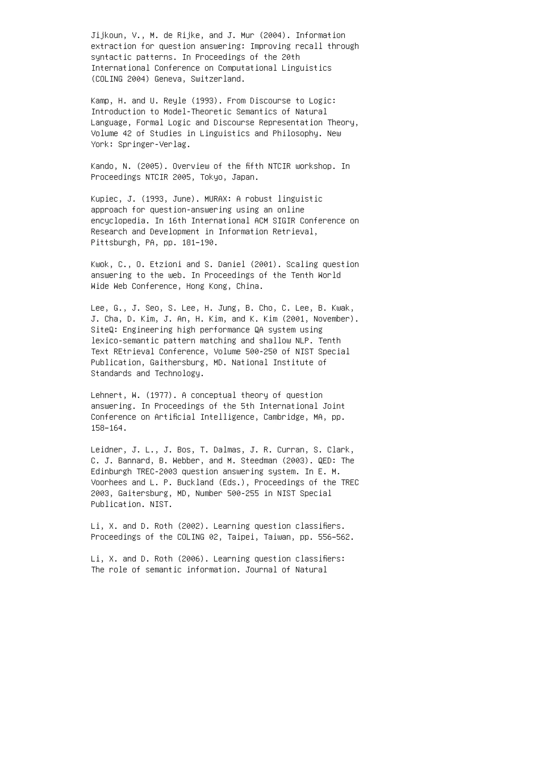 Jijkoun, V., M. de Rijke, and J. Mur (2004). Information
extraction for question answering: Improving recall through
syntactic patterns. In Proceedings of the 20th
International Conference on Computational Linguistics
(COLING 2004) Geneva, Switzerland.
Kamp, H. and U. Reyle (1993). From Discourse to Logic:
Introduction to Model-Theoretic Semantics of Natural
Language, Formal Logic and Discourse Representation Theory,
Volume 42 of Studies in Linguistics and Philosophy. New
York: Springer-Verlag.
Kando, N. (2005). Overview of the ﬁfth NTCIR workshop. In
Proceedings NTCIR 2005, Tokyo, Japan.
Kupiec, J. (1993, June). MURAX: A robust linguistic
approach for question-answering using an online
encyclopedia. In 16th International ACM SIGIR Conference on
Research and Development in Information Retrieval,
Pittsburgh, PA, pp. 181–190.
Kwok, C., O. Etzioni and S. Daniel (2001). Scaling question
answering to the web. In Proceedings of the Tenth World
Wide Web Conference, Hong Kong, China.
Lee, G., J. Seo, S. Lee, H. Jung, B. Cho, C. Lee, B. Kwak,
J. Cha, D. Kim, J. An, H. Kim, and K. Kim (2001, November).
SiteQ: Engineering high performance QA system using
lexico-semantic pattern matching and shallow NLP. Tenth
Text REtrieval Conference, Volume 500-250 of NIST Special
Publication, Gaithersburg, MD. National Institute of
Standards and Technology.
Lehnert, W. (1977). A conceptual theory of question
answering. In Proceedings of the 5th International Joint
Conference on Artiﬁcial Intelligence, Cambridge, MA, pp.
158–164.
Leidner, J. L., J. Bos, T. Dalmas, J. R. Curran, S. Clark,
C. J. Bannard, B. Webber, and M. Steedman (2003). QED: The
Edinburgh TREC-2003 question answering system. In E. M.
Voorhees and L. P. Buckland (Eds.), Proceedings of the TREC
2003, Gaitersburg, MD, Number 500-255 in NIST Special
Publication. NIST.
Li, X. and D. Roth (2002). Learning question classiﬁers.
Proceedings of the COLING 02, Taipei, Taiwan, pp. 556–562.
Li, X. and D. Roth (2006). Learning question classiﬁers:
The role of semantic information. Journal of Natural
 