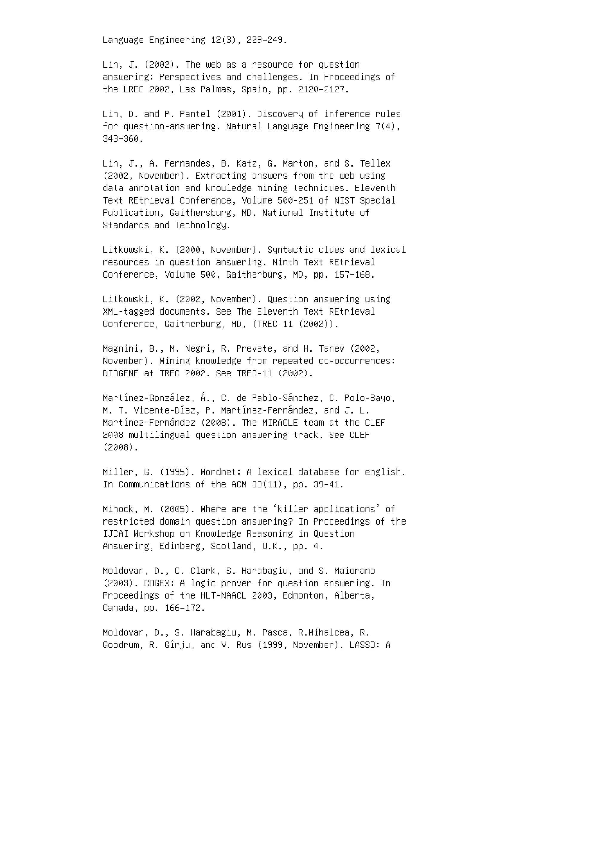 Language Engineering 12(3), 229–249.
Lin, J. (2002). The web as a resource for question
answering: Perspectives and challenges. In Proceedings of
the LREC 2002, Las Palmas, Spain, pp. 2120–2127.
Lin, D. and P. Pantel (2001). Discovery of inference rules
for question-answering. Natural Language Engineering 7(4),
343–360.
Lin, J., A. Fernandes, B. Katz, G. Marton, and S. Tellex
(2002, November). Extracting answers from the web using
data annotation and knowledge mining techniques. Eleventh
Text REtrieval Conference, Volume 500-251 of NIST Special
Publication, Gaithersburg, MD. National Institute of
Standards and Technology.
Litkowski, K. (2000, November). Syntactic clues and lexical
resources in question answering. Ninth Text REtrieval
Conference, Volume 500, Gaitherburg, MD, pp. 157–168.
Litkowski, K. (2002, November). Question answering using
XML-tagged documents. See The Eleventh Text REtrieval
Conference, Gaitherburg, MD, (TREC-11 (2002)).
Magnini, B., M. Negri, R. Prevete, and H. Tanev (2002,
November). Mining knowledge from repeated co-occurrences:
DIOGENE at TREC 2002. See TREC-11 (2002).
Martínez-González, Á., C. de Pablo-Sánchez, C. Polo-Bayo,
M. T. Vicente-Díez, P. Martínez-Fernández, and J. L.
Martínez-Fernández (2008). The MIRACLE team at the CLEF
2008 multilingual question answering track. See CLEF
(2008).
Miller, G. (1995). Wordnet: A lexical database for english.
In Communications of the ACM 38(11), pp. 39–41.
Minock, M. (2005). Where are the ‘killer applications’ of
restricted domain question answering? In Proceedings of the
IJCAI Workshop on Knowledge Reasoning in Question
Answering, Edinberg, Scotland, U.K., pp. 4.
Moldovan, D., C. Clark, S. Harabagiu, and S. Maiorano
(2003). COGEX: A logic prover for question answering. In
Proceedings of the HLT-NAACL 2003, Edmonton, Alberta,
Canada, pp. 166–172.
Moldovan, D., S. Harabagiu, M. Pasca, R.Mihalcea, R.
Goodrum, R. Gîrju, and V. Rus (1999, November). LASSO: A
 
