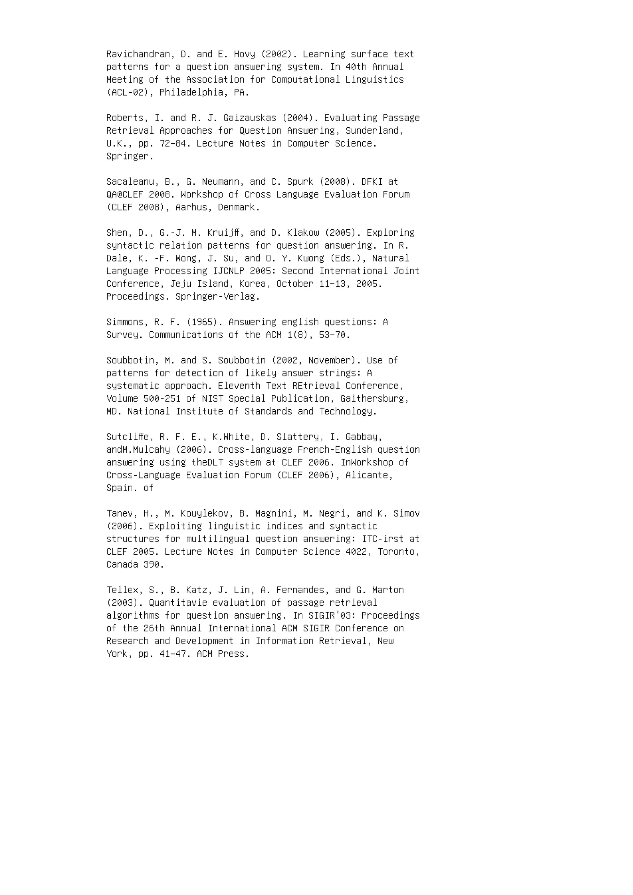 Ravichandran, D. and E. Hovy (2002). Learning surface text
patterns for a question answering system. In 40th Annual
Meeting of the Association for Computational Linguistics
(ACL-02), Philadelphia, PA.
Roberts, I. and R. J. Gaizauskas (2004). Evaluating Passage
Retrieval Approaches for Question Answering, Sunderland,
U.K., pp. 72–84. Lecture Notes in Computer Science.
Springer.
Sacaleanu, B., G. Neumann, and C. Spurk (2008). DFKI at
QA@CLEF 2008. Workshop of Cross Language Evaluation Forum
(CLEF 2008), Aarhus, Denmark.
Shen, D., G.-J. M. Kruijﬀ, and D. Klakow (2005). Exploring
syntactic relation patterns for question answering. In R.
Dale, K. -F. Wong, J. Su, and O. Y. Kwong (Eds.), Natural
Language Processing IJCNLP 2005: Second International Joint
Conference, Jeju Island, Korea, October 11–13, 2005.
Proceedings. Springer-Verlag.
Simmons, R. F. (1965). Answering english questions: A
Survey. Communications of the ACM 1(8), 53–70.
Soubbotin, M. and S. Soubbotin (2002, November). Use of
patterns for detection of likely answer strings: A
systematic approach. Eleventh Text REtrieval Conference,
Volume 500-251 of NIST Special Publication, Gaithersburg,
MD. National Institute of Standards and Technology.
Sutcliﬀe, R. F. E., K.White, D. Slattery, I. Gabbay,
andM.Mulcahy (2006). Cross-language French-English question
answering using theDLT system at CLEF 2006. InWorkshop of
Cross-Language Evaluation Forum (CLEF 2006), Alicante,
Spain. of
Tanev, H., M. Kouylekov, B. Magnini, M. Negri, and K. Simov
(2006). Exploiting linguistic indices and syntactic
structures for multilingual question answering: ITC-irst at
CLEF 2005. Lecture Notes in Computer Science 4022, Toronto,
Canada 390.
Tellex, S., B. Katz, J. Lin, A. Fernandes, and G. Marton
(2003). Quantitavie evaluation of passage retrieval
algorithms for question answering. In SIGIR’03: Proceedings
of the 26th Annual International ACM SIGIR Conference on
Research and Development in Information Retrieval, New
York, pp. 41–47. ACM Press.
 