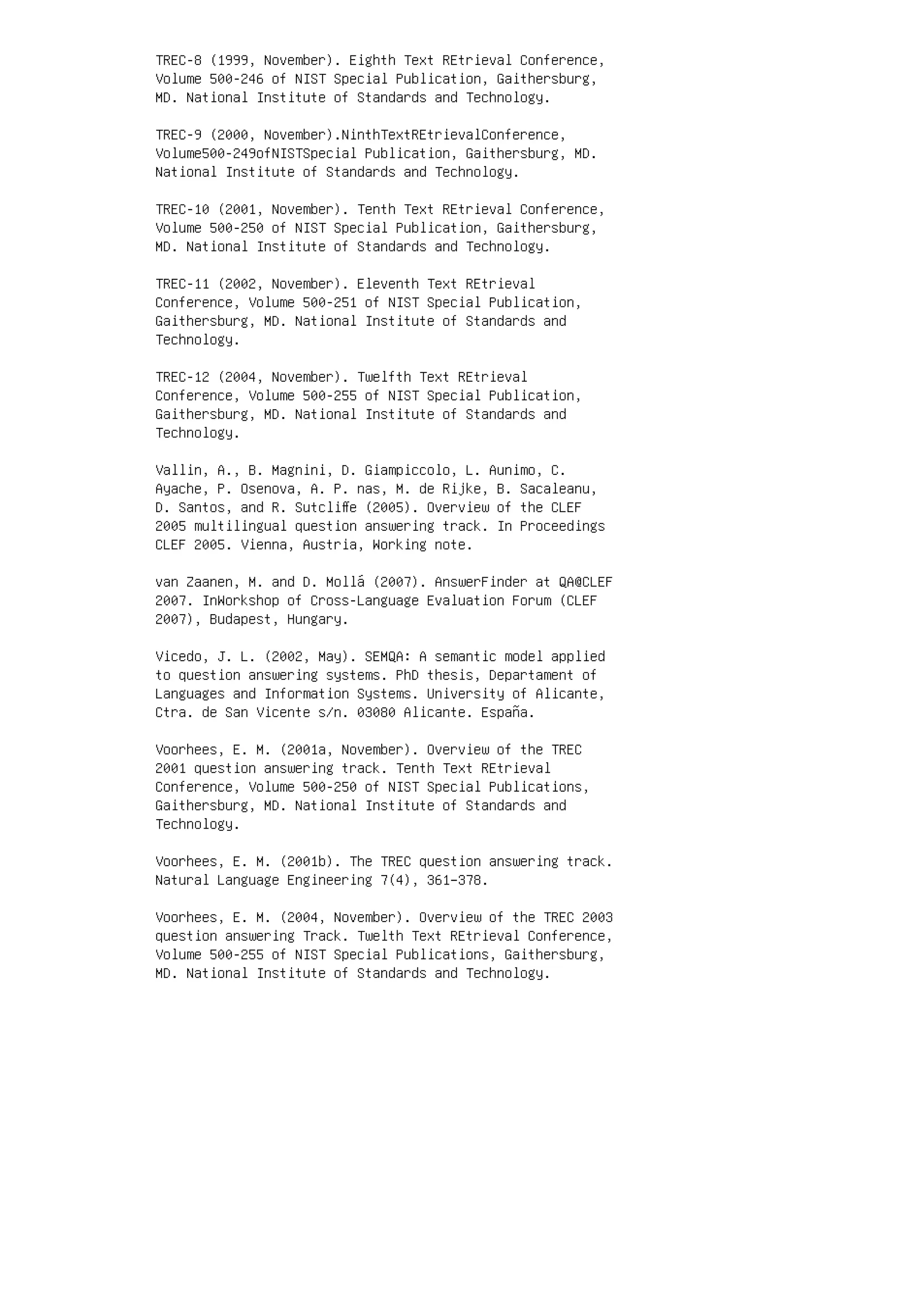 TREC-8 (1999, November). Eighth Text REtrieval Conference,
Volume 500-246 of NIST Special Publication, Gaithersburg,
MD. National Institute of Standards and Technology.
TREC-9 (2000, November).NinthTextREtrievalConference,
Volume500-249ofNISTSpecial Publication, Gaithersburg, MD.
National Institute of Standards and Technology.
TREC-10 (2001, November). Tenth Text REtrieval Conference,
Volume 500-250 of NIST Special Publication, Gaithersburg,
MD. National Institute of Standards and Technology.
TREC-11 (2002, November). Eleventh Text REtrieval
Conference, Volume 500-251 of NIST Special Publication,
Gaithersburg, MD. National Institute of Standards and
Technology.
TREC-12 (2004, November). Twelfth Text REtrieval
Conference, Volume 500-255 of NIST Special Publication,
Gaithersburg, MD. National Institute of Standards and
Technology.
Vallin, A., B. Magnini, D. Giampiccolo, L. Aunimo, C.
Ayache, P. Osenova, A. P. nas, M. de Rijke, B. Sacaleanu,
D. Santos, and R. Sutcliﬀe (2005). Overview of the CLEF
2005 multilingual question answering track. In Proceedings
CLEF 2005. Vienna, Austria, Working note.
van Zaanen, M. and D. Mollá (2007). AnswerFinder at QA@CLEF
2007. InWorkshop of Cross-Language Evaluation Forum (CLEF
2007), Budapest, Hungary.
Vicedo, J. L. (2002, May). SEMQA: A semantic model applied
to question answering systems. PhD thesis, Departament of
Languages and Information Systems. University of Alicante,
Ctra. de San Vicente s/n. 03080 Alicante. España.
Voorhees, E. M. (2001a, November). Overview of the TREC
2001 question answering track. Tenth Text REtrieval
Conference, Volume 500-250 of NIST Special Publications,
Gaithersburg, MD. National Institute of Standards and
Technology.
Voorhees, E. M. (2001b). The TREC question answering track.
Natural Language Engineering 7(4), 361–378.
Voorhees, E. M. (2004, November). Overview of the TREC 2003
question answering Track. Twelth Text REtrieval Conference,
Volume 500-255 of NIST Special Publications, Gaithersburg,
MD. National Institute of Standards and Technology.
 