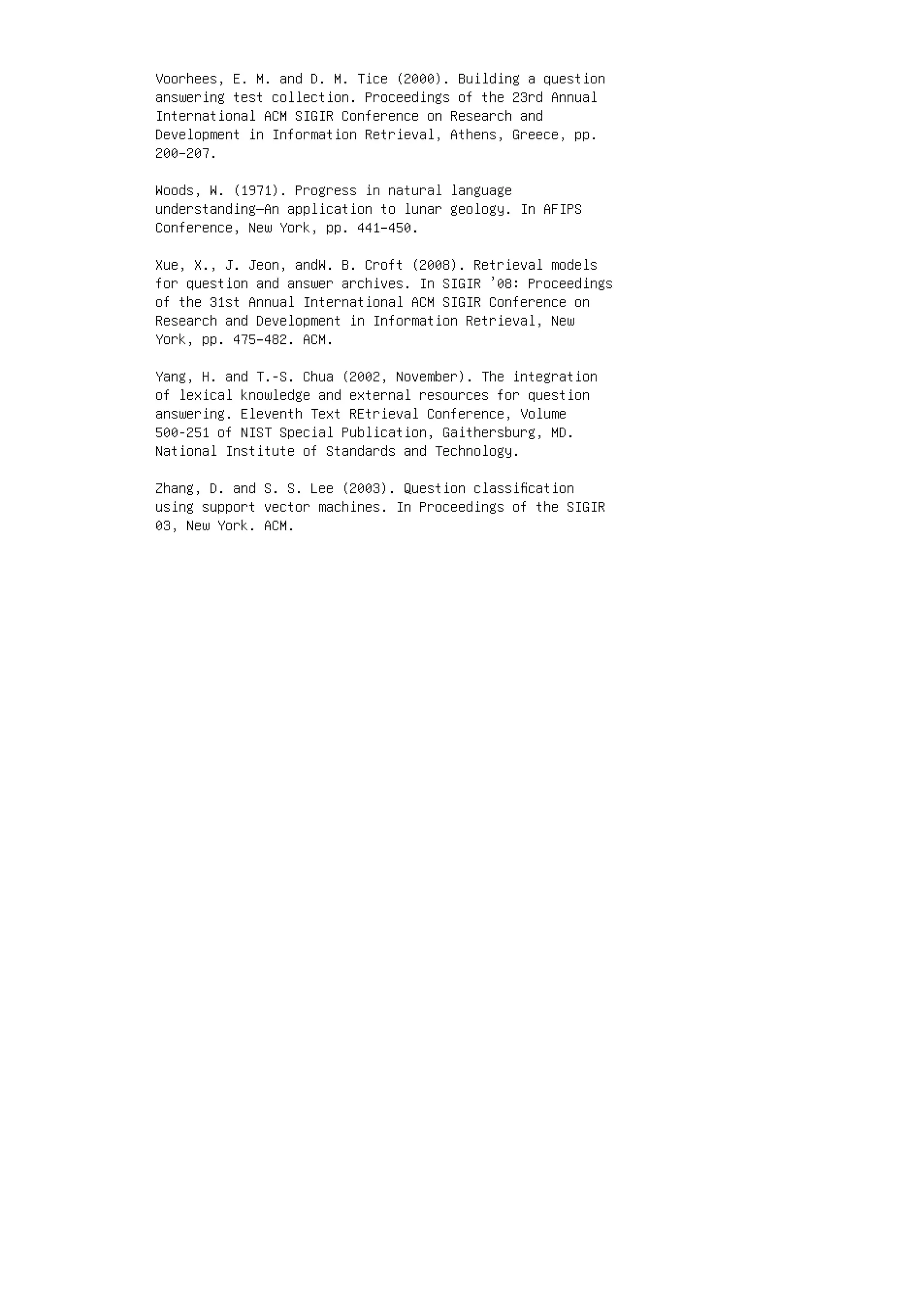 Voorhees, E. M. and D. M. Tice (2000). Building a question
answering test collection. Proceedings of the 23rd Annual
International ACM SIGIR Conference on Research and
Development in Information Retrieval, Athens, Greece, pp.
200–207.
Woods, W. (1971). Progress in natural language
understanding—An application to lunar geology. In AFIPS
Conference, New York, pp. 441–450.
Xue, X., J. Jeon, andW. B. Croft (2008). Retrieval models
for question and answer archives. In SIGIR ’08: Proceedings
of the 31st Annual International ACM SIGIR Conference on
Research and Development in Information Retrieval, New
York, pp. 475–482. ACM.
Yang, H. and T.-S. Chua (2002, November). The integration
of lexical knowledge and external resources for question
answering. Eleventh Text REtrieval Conference, Volume
500-251 of NIST Special Publication, Gaithersburg, MD.
National Institute of Standards and Technology.
Zhang, D. and S. S. Lee (2003). Question classiﬁcation
using support vector machines. In Proceedings of the SIGIR
03, New York. ACM.
 