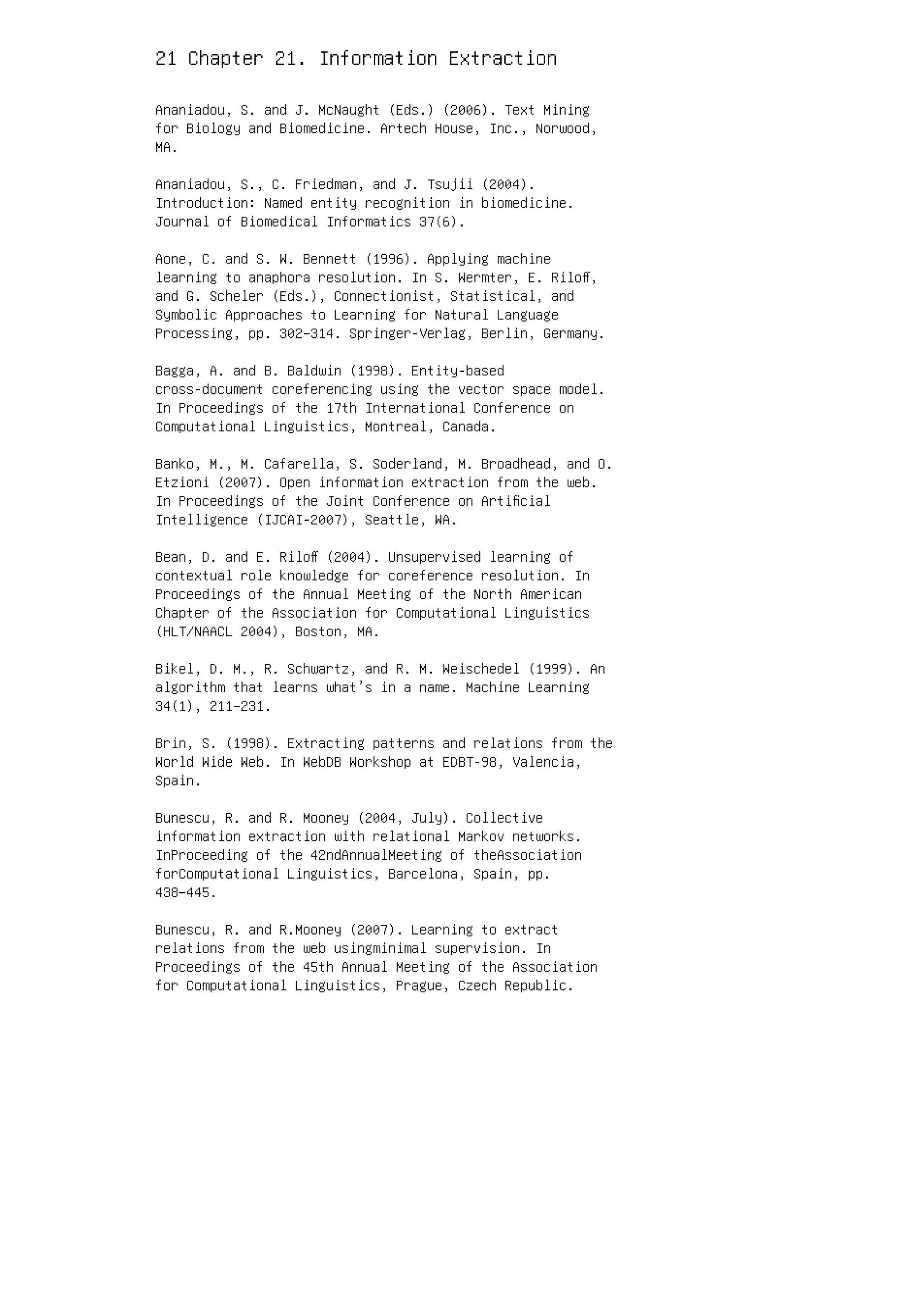 21 Chapter 21. Information Extraction
Ananiadou, S. and J. McNaught (Eds.) (2006). Text Mining
for Biology and Biomedicine. Artech House, Inc., Norwood,
MA.
Ananiadou, S., C. Friedman, and J. Tsujii (2004).
Introduction: Named entity recognition in biomedicine.
Journal of Biomedical Informatics 37(6).
Aone, C. and S. W. Bennett (1996). Applying machine
learning to anaphora resolution. In S. Wermter, E. Riloﬀ,
and G. Scheler (Eds.), Connectionist, Statistical, and
Symbolic Approaches to Learning for Natural Language
Processing, pp. 302–314. Springer-Verlag, Berlin, Germany.
Bagga, A. and B. Baldwin (1998). Entity-based
cross-document coreferencing using the vector space model.
In Proceedings of the 17th International Conference on
Computational Linguistics, Montreal, Canada.
Banko, M., M. Cafarella, S. Soderland, M. Broadhead, and O.
Etzioni (2007). Open information extraction from the web.
In Proceedings of the Joint Conference on Artiﬁcial
Intelligence (IJCAI-2007), Seattle, WA.
Bean, D. and E. Riloﬀ (2004). Unsupervised learning of
contextual role knowledge for coreference resolution. In
Proceedings of the Annual Meeting of the North American
Chapter of the Association for Computational Linguistics
(HLT/NAACL 2004), Boston, MA.
Bikel, D. M., R. Schwartz, and R. M. Weischedel (1999). An
algorithm that learns what’s in a name. Machine Learning
34(1), 211–231.
Brin, S. (1998). Extracting patterns and relations from the
World Wide Web. In WebDB Workshop at EDBT-98, Valencia,
Spain.
Bunescu, R. and R. Mooney (2004, July). Collective
information extraction with relational Markov networks.
InProceeding of the 42ndAnnualMeeting of theAssociation
forComputational Linguistics, Barcelona, Spain, pp.
438–445.
Bunescu, R. and R.Mooney (2007). Learning to extract
relations from the web usingminimal supervision. In
Proceedings of the 45th Annual Meeting of the Association
for Computational Linguistics, Prague, Czech Republic.
 