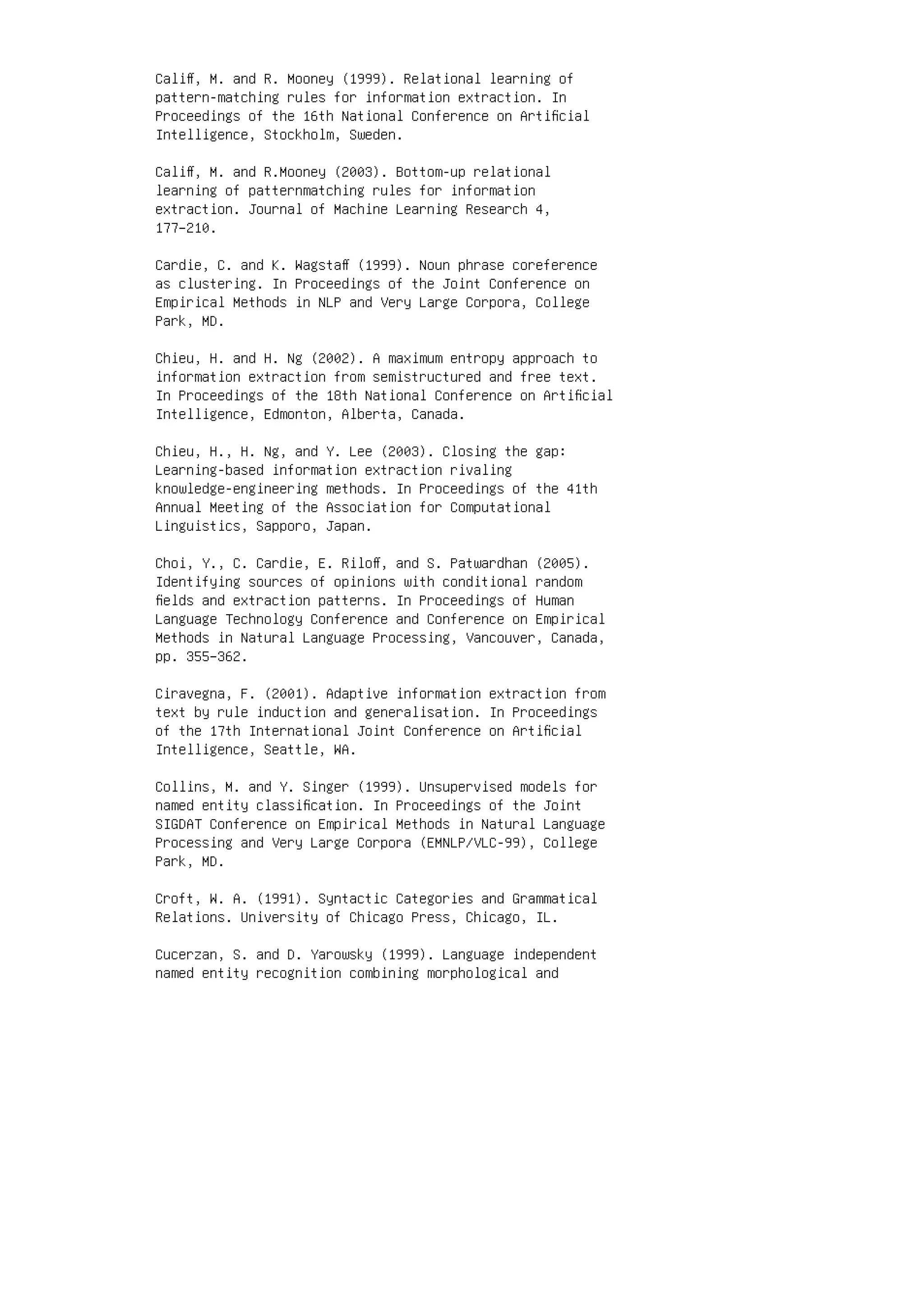 Caliﬀ, M. and R. Mooney (1999). Relational learning of
pattern-matching rules for information extraction. In
Proceedings of the 16th National Conference on Artiﬁcial
Intelligence, Stockholm, Sweden.
Caliﬀ, M. and R.Mooney (2003). Bottom-up relational
learning of patternmatching rules for information
extraction. Journal of Machine Learning Research 4,
177–210.
Cardie, C. and K. Wagstaﬀ (1999). Noun phrase coreference
as clustering. In Proceedings of the Joint Conference on
Empirical Methods in NLP and Very Large Corpora, College
Park, MD.
Chieu, H. and H. Ng (2002). A maximum entropy approach to
information extraction from semistructured and free text.
In Proceedings of the 18th National Conference on Artiﬁcial
Intelligence, Edmonton, Alberta, Canada.
Chieu, H., H. Ng, and Y. Lee (2003). Closing the gap:
Learning-based information extraction rivaling
knowledge-engineering methods. In Proceedings of the 41th
Annual Meeting of the Association for Computational
Linguistics, Sapporo, Japan.
Choi, Y., C. Cardie, E. Riloﬀ, and S. Patwardhan (2005).
Identifying sources of opinions with conditional random
ﬁelds and extraction patterns. In Proceedings of Human
Language Technology Conference and Conference on Empirical
Methods in Natural Language Processing, Vancouver, Canada,
pp. 355–362.
Ciravegna, F. (2001). Adaptive information extraction from
text by rule induction and generalisation. In Proceedings
of the 17th International Joint Conference on Artiﬁcial
Intelligence, Seattle, WA.
Collins, M. and Y. Singer (1999). Unsupervised models for
named entity classiﬁcation. In Proceedings of the Joint
SIGDAT Conference on Empirical Methods in Natural Language
Processing and Very Large Corpora (EMNLP/VLC-99), College
Park, MD.
Croft, W. A. (1991). Syntactic Categories and Grammatical
Relations. University of Chicago Press, Chicago, IL.
Cucerzan, S. and D. Yarowsky (1999). Language independent
named entity recognition combining morphological and
 