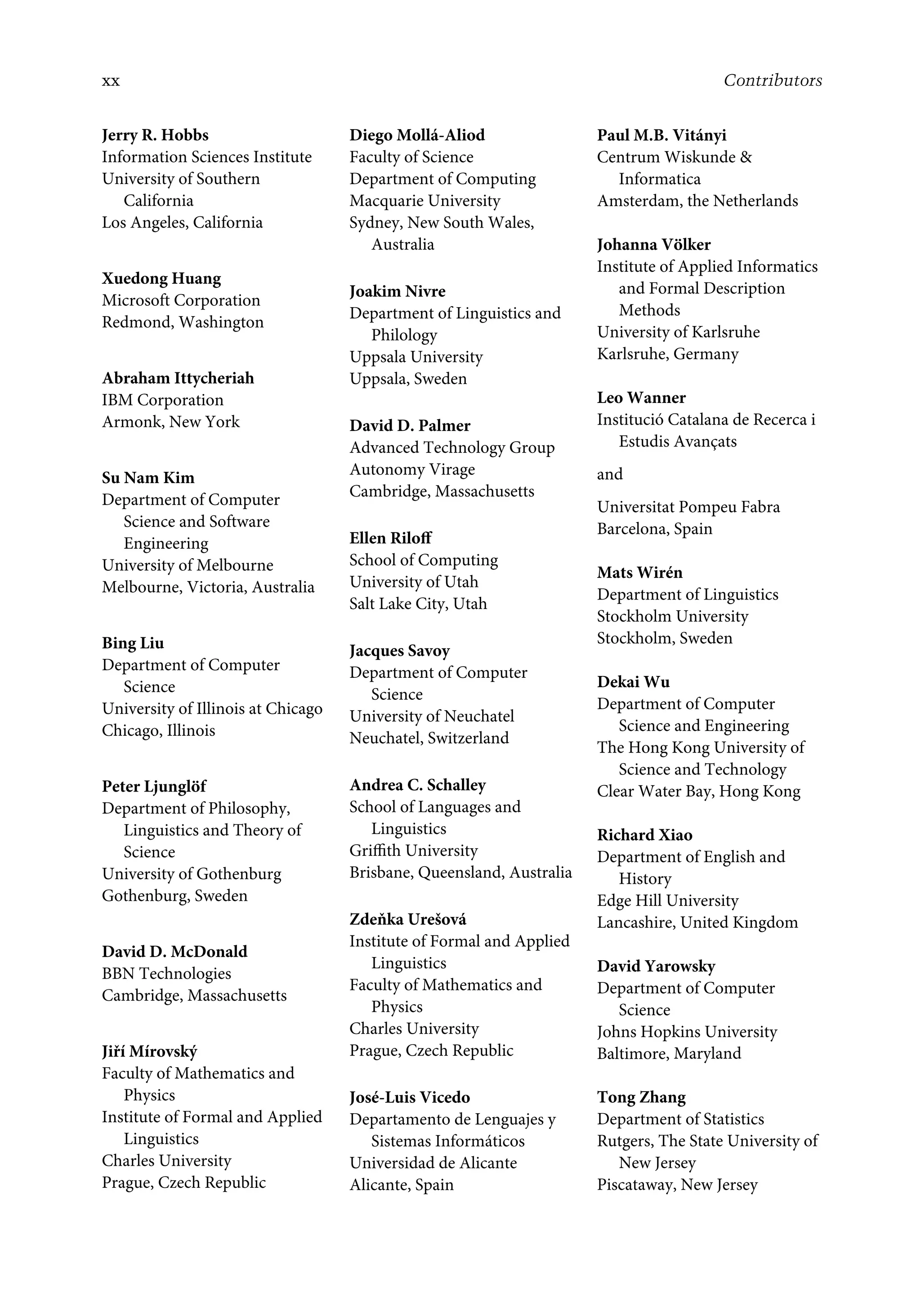 xx Contributors
Jerry R. Hobbs
Information Sciences Institute
University of Southern
California
Los Angeles, California
Xuedong Huang
Microsoft Corporation
Redmond, Washington
Abraham Ittycheriah
IBM Corporation
Armonk, New York
Su Nam Kim
Department of Computer
Science and Software
Engineering
University of Melbourne
Melbourne, Victoria, Australia
Bing Liu
Department of Computer
Science
University of Illinois at Chicago
Chicago, Illinois
Peter Ljunglöf
Department of Philosophy,
Linguistics and Theory of
Science
University of Gothenburg
Gothenburg, Sweden
David D. McDonald
BBN Technologies
Cambridge, Massachusetts
Jiří Mírovský
Faculty of Mathematics and
Physics
Institute of Formal and Applied
Linguistics
Charles University
Prague, Czech Republic
Diego Mollá-Aliod
Faculty of Science
Department of Computing
Macquarie University
Sydney, New South Wales,
Australia
Joakim Nivre
Department of Linguistics and
Philology
Uppsala University
Uppsala, Sweden
David D. Palmer
Advanced Technology Group
Autonomy Virage
Cambridge, Massachusetts
Ellen Riloﬀ
School of Computing
University of Utah
Salt Lake City, Utah
Jacques Savoy
Department of Computer
Science
University of Neuchatel
Neuchatel, Switzerland
Andrea C. Schalley
School of Languages and
Linguistics
Griﬃth University
Brisbane, Queensland, Australia
Zdeňka Urešová
Institute of Formal and Applied
Linguistics
Faculty of Mathematics and
Physics
Charles University
Prague, Czech Republic
José-Luis Vicedo
Departamento de Lenguajes y
Sistemas Informáticos
Universidad de Alicante
Alicante, Spain
Paul M.B. Vitányi
Centrum Wiskunde 
Informatica
Amsterdam, the Netherlands
Johanna Völker
Institute of Applied Informatics
and Formal Description
Methods
University of Karlsruhe
Karlsruhe, Germany
Leo Wanner
Institució Catalana de Recerca i
Estudis Avançats
and
Universitat Pompeu Fabra
Barcelona, Spain
Mats Wirén
Department of Linguistics
Stockholm University
Stockholm, Sweden
Dekai Wu
Department of Computer
Science and Engineering
The Hong Kong University of
Science and Technology
Clear Water Bay, Hong Kong
Richard Xiao
Department of English and
History
Edge Hill University
Lancashire, United Kingdom
David Yarowsky
Department of Computer
Science
Johns Hopkins University
Baltimore, Maryland
Tong Zhang
Department of Statistics
Rutgers, The State University of
New Jersey
Piscataway, New Jersey
 