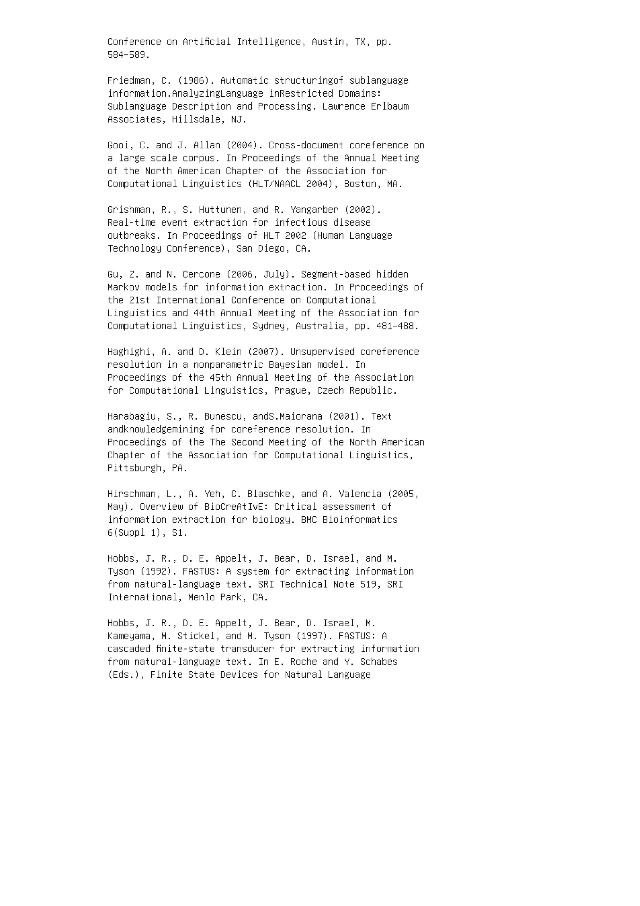 Conference on Artiﬁcial Intelligence, Austin, TX, pp.
584–589.
Friedman, C. (1986). Automatic structuringof sublanguage
information.AnalyzingLanguage inRestricted Domains:
Sublanguage Description and Processing. Lawrence Erlbaum
Associates, Hillsdale, NJ.
Gooi, C. and J. Allan (2004). Cross-document coreference on
a large scale corpus. In Proceedings of the Annual Meeting
of the North American Chapter of the Association for
Computational Linguistics (HLT/NAACL 2004), Boston, MA.
Grishman, R., S. Huttunen, and R. Yangarber (2002).
Real-time event extraction for infectious disease
outbreaks. In Proceedings of HLT 2002 (Human Language
Technology Conference), San Diego, CA.
Gu, Z. and N. Cercone (2006, July). Segment-based hidden
Markov models for information extraction. In Proceedings of
the 21st International Conference on Computational
Linguistics and 44th Annual Meeting of the Association for
Computational Linguistics, Sydney, Australia, pp. 481–488.
Haghighi, A. and D. Klein (2007). Unsupervised coreference
resolution in a nonparametric Bayesian model. In
Proceedings of the 45th Annual Meeting of the Association
for Computational Linguistics, Prague, Czech Republic.
Harabagiu, S., R. Bunescu, andS.Maiorana (2001). Text
andknowledgemining for coreference resolution. In
Proceedings of the The Second Meeting of the North American
Chapter of the Association for Computational Linguistics,
Pittsburgh, PA.
Hirschman, L., A. Yeh, C. Blaschke, and A. Valencia (2005,
May). Overview of BioCreAtIvE: Critical assessment of
information extraction for biology. BMC Bioinformatics
6(Suppl 1), S1.
Hobbs, J. R., D. E. Appelt, J. Bear, D. Israel, and M.
Tyson (1992). FASTUS: A system for extracting information
from natural-language text. SRI Technical Note 519, SRI
International, Menlo Park, CA.
Hobbs, J. R., D. E. Appelt, J. Bear, D. Israel, M.
Kameyama, M. Stickel, and M. Tyson (1997). FASTUS: A
cascaded ﬁnite-state transducer for extracting information
from natural-language text. In E. Roche and Y. Schabes
(Eds.), Finite State Devices for Natural Language
 