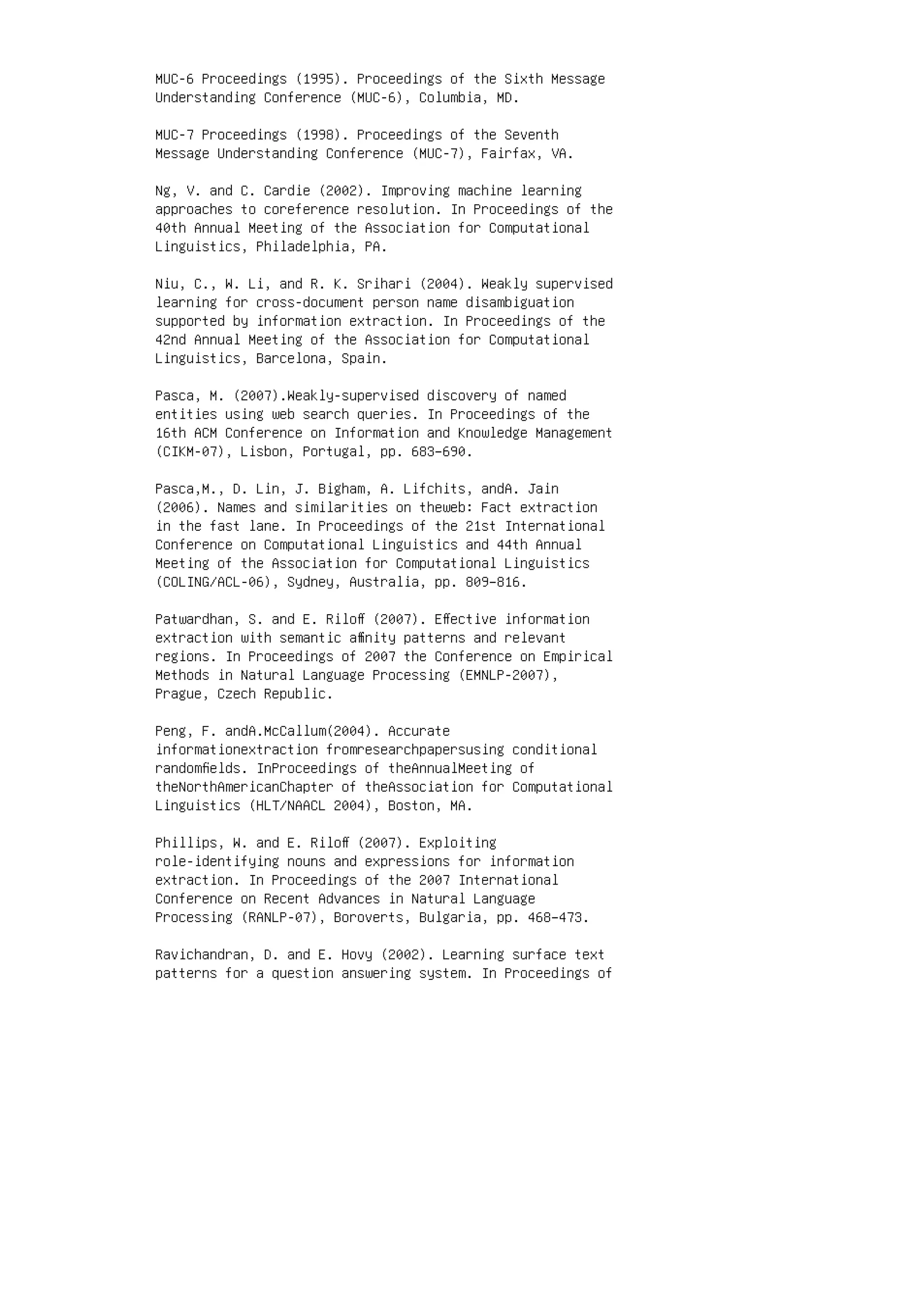 MUC-6 Proceedings (1995). Proceedings of the Sixth Message
Understanding Conference (MUC-6), Columbia, MD.
MUC-7 Proceedings (1998). Proceedings of the Seventh
Message Understanding Conference (MUC-7), Fairfax, VA.
Ng, V. and C. Cardie (2002). Improving machine learning
approaches to coreference resolution. In Proceedings of the
40th Annual Meeting of the Association for Computational
Linguistics, Philadelphia, PA.
Niu, C., W. Li, and R. K. Srihari (2004). Weakly supervised
learning for cross-document person name disambiguation
supported by information extraction. In Proceedings of the
42nd Annual Meeting of the Association for Computational
Linguistics, Barcelona, Spain.
Pasca, M. (2007).Weakly-supervised discovery of named
entities using web search queries. In Proceedings of the
16th ACM Conference on Information and Knowledge Management
(CIKM-07), Lisbon, Portugal, pp. 683–690.
Pasca,M., D. Lin, J. Bigham, A. Lifchits, andA. Jain
(2006). Names and similarities on theweb: Fact extraction
in the fast lane. In Proceedings of the 21st International
Conference on Computational Linguistics and 44th Annual
Meeting of the Association for Computational Linguistics
(COLING/ACL-06), Sydney, Australia, pp. 809–816.
Patwardhan, S. and E. Riloﬀ (2007). Eﬀective information
extraction with semantic aﬃnity patterns and relevant
regions. In Proceedings of 2007 the Conference on Empirical
Methods in Natural Language Processing (EMNLP-2007),
Prague, Czech Republic.
Peng, F. andA.McCallum(2004). Accurate
informationextraction fromresearchpapersusing conditional
randomﬁelds. InProceedings of theAnnualMeeting of
theNorthAmericanChapter of theAssociation for Computational
Linguistics (HLT/NAACL 2004), Boston, MA.
Phillips, W. and E. Riloﬀ (2007). Exploiting
role-identifying nouns and expressions for information
extraction. In Proceedings of the 2007 International
Conference on Recent Advances in Natural Language
Processing (RANLP-07), Boroverts, Bulgaria, pp. 468–473.
Ravichandran, D. and E. Hovy (2002). Learning surface text
patterns for a question answering system. In Proceedings of
 