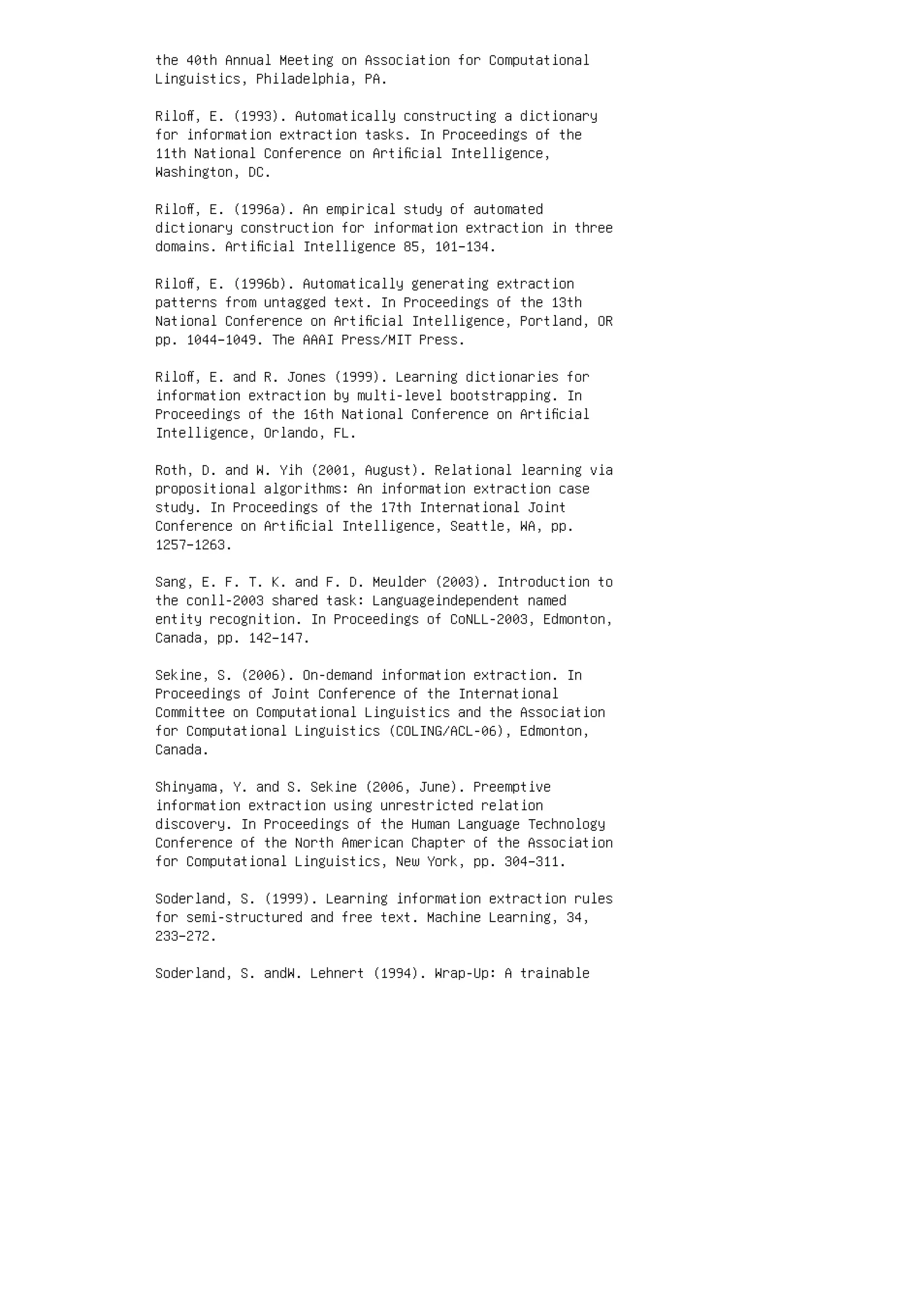 the 40th Annual Meeting on Association for Computational
Linguistics, Philadelphia, PA.
Riloﬀ, E. (1993). Automatically constructing a dictionary
for information extraction tasks. In Proceedings of the
11th National Conference on Artiﬁcial Intelligence,
Washington, DC.
Riloﬀ, E. (1996a). An empirical study of automated
dictionary construction for information extraction in three
domains. Artiﬁcial Intelligence 85, 101–134.
Riloﬀ, E. (1996b). Automatically generating extraction
patterns from untagged text. In Proceedings of the 13th
National Conference on Artiﬁcial Intelligence, Portland, OR
pp. 1044–1049. The AAAI Press/MIT Press.
Riloﬀ, E. and R. Jones (1999). Learning dictionaries for
information extraction by multi-level bootstrapping. In
Proceedings of the 16th National Conference on Artiﬁcial
Intelligence, Orlando, FL.
Roth, D. and W. Yih (2001, August). Relational learning via
propositional algorithms: An information extraction case
study. In Proceedings of the 17th International Joint
Conference on Artiﬁcial Intelligence, Seattle, WA, pp.
1257–1263.
Sang, E. F. T. K. and F. D. Meulder (2003). Introduction to
the conll-2003 shared task: Languageindependent named
entity recognition. In Proceedings of CoNLL-2003, Edmonton,
Canada, pp. 142–147.
Sekine, S. (2006). On-demand information extraction. In
Proceedings of Joint Conference of the International
Committee on Computational Linguistics and the Association
for Computational Linguistics (COLING/ACL-06), Edmonton,
Canada.
Shinyama, Y. and S. Sekine (2006, June). Preemptive
information extraction using unrestricted relation
discovery. In Proceedings of the Human Language Technology
Conference of the North American Chapter of the Association
for Computational Linguistics, New York, pp. 304–311.
Soderland, S. (1999). Learning information extraction rules
for semi-structured and free text. Machine Learning, 34,
233–272.
Soderland, S. andW. Lehnert (1994). Wrap-Up: A trainable
 