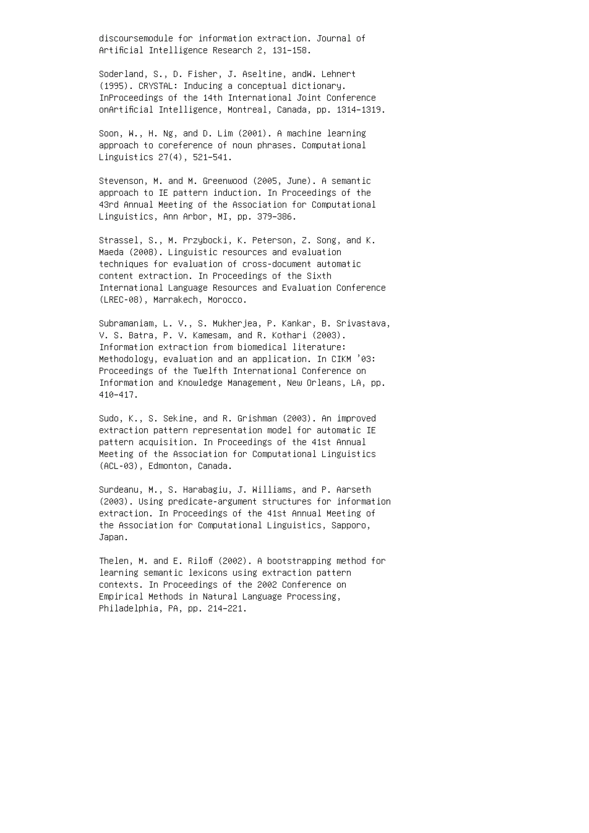 discoursemodule for information extraction. Journal of
Artiﬁcial Intelligence Research 2, 131–158.
Soderland, S., D. Fisher, J. Aseltine, andW. Lehnert
(1995). CRYSTAL: Inducing a conceptual dictionary.
InProceedings of the 14th International Joint Conference
onArtiﬁcial Intelligence, Montreal, Canada, pp. 1314–1319.
Soon, W., H. Ng, and D. Lim (2001). A machine learning
approach to coreference of noun phrases. Computational
Linguistics 27(4), 521–541.
Stevenson, M. and M. Greenwood (2005, June). A semantic
approach to IE pattern induction. In Proceedings of the
43rd Annual Meeting of the Association for Computational
Linguistics, Ann Arbor, MI, pp. 379–386.
Strassel, S., M. Przybocki, K. Peterson, Z. Song, and K.
Maeda (2008). Linguistic resources and evaluation
techniques for evaluation of cross-document automatic
content extraction. In Proceedings of the Sixth
International Language Resources and Evaluation Conference
(LREC-08), Marrakech, Morocco.
Subramaniam, L. V., S. Mukherjea, P. Kankar, B. Srivastava,
V. S. Batra, P. V. Kamesam, and R. Kothari (2003).
Information extraction from biomedical literature:
Methodology, evaluation and an application. In CIKM ’03:
Proceedings of the Twelfth International Conference on
Information and Knowledge Management, New Orleans, LA, pp.
410–417.
Sudo, K., S. Sekine, and R. Grishman (2003). An improved
extraction pattern representation model for automatic IE
pattern acquisition. In Proceedings of the 41st Annual
Meeting of the Association for Computational Linguistics
(ACL-03), Edmonton, Canada.
Surdeanu, M., S. Harabagiu, J. Williams, and P. Aarseth
(2003). Using predicate-argument structures for information
extraction. In Proceedings of the 41st Annual Meeting of
the Association for Computational Linguistics, Sapporo,
Japan.
Thelen, M. and E. Riloﬀ (2002). A bootstrapping method for
learning semantic lexicons using extraction pattern
contexts. In Proceedings of the 2002 Conference on
Empirical Methods in Natural Language Processing,
Philadelphia, PA, pp. 214–221.
 