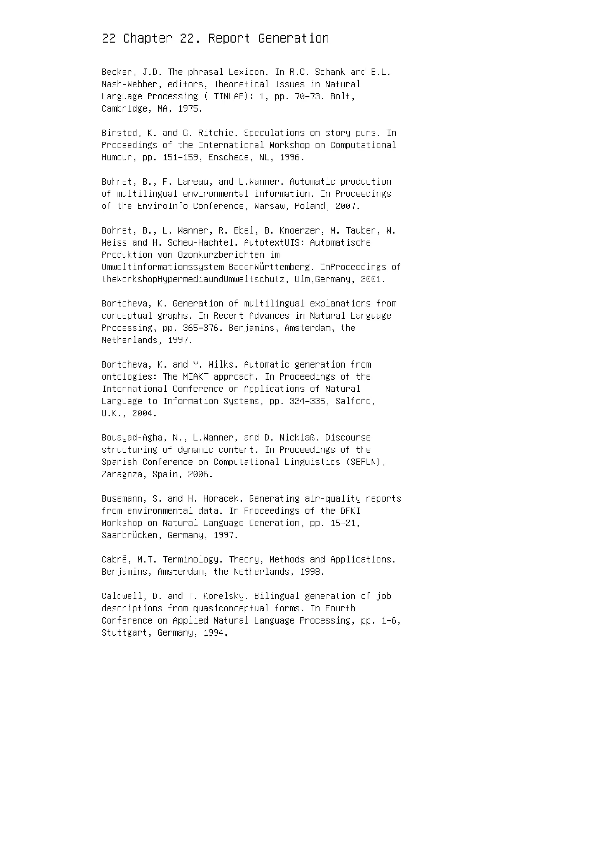 22 Chapter 22. Report Generation
Becker, J.D. The phrasal Lexicon. In R.C. Schank and B.L.
Nash-Webber, editors, Theoretical Issues in Natural
Language Processing ( TINLAP): 1, pp. 70–73. Bolt,
Cambridge, MA, 1975.
Binsted, K. and G. Ritchie. Speculations on story puns. In
Proceedings of the International Workshop on Computational
Humour, pp. 151–159, Enschede, NL, 1996.
Bohnet, B., F. Lareau, and L.Wanner. Automatic production
of multilingual environmental information. In Proceedings
of the EnviroInfo Conference, Warsaw, Poland, 2007.
Bohnet, B., L. Wanner, R. Ebel, B. Knoerzer, M. Tauber, W.
Weiss and H. Scheu-Hachtel. AutotextUIS: Automatische
Produktion von Ozonkurzberichten im
Umweltinformationssystem BadenWürttemberg. InProceedings of
theWorkshopHypermediaundUmweltschutz, Ulm,Germany, 2001.
Bontcheva, K. Generation of multilingual explanations from
conceptual graphs. In Recent Advances in Natural Language
Processing, pp. 365–376. Benjamins, Amsterdam, the
Netherlands, 1997.
Bontcheva, K. and Y. Wilks. Automatic generation from
ontologies: The MIAKT approach. In Proceedings of the
International Conference on Applications of Natural
Language to Information Systems, pp. 324–335, Salford,
U.K., 2004.
Bouayad-Agha, N., L.Wanner, and D. Nicklaß. Discourse
structuring of dynamic content. In Proceedings of the
Spanish Conference on Computational Linguistics (SEPLN),
Zaragoza, Spain, 2006.
Busemann, S. and H. Horacek. Generating air-quality reports
from environmental data. In Proceedings of the DFKI
Workshop on Natural Language Generation, pp. 15–21,
Saarbrücken, Germany, 1997.
Cabré, M.T. Terminology. Theory, Methods and Applications.
Benjamins, Amsterdam, the Netherlands, 1998.
Caldwell, D. and T. Korelsky. Bilingual generation of job
descriptions from quasiconceptual forms. In Fourth
Conference on Applied Natural Language Processing, pp. 1–6,
Stuttgart, Germany, 1994.
 