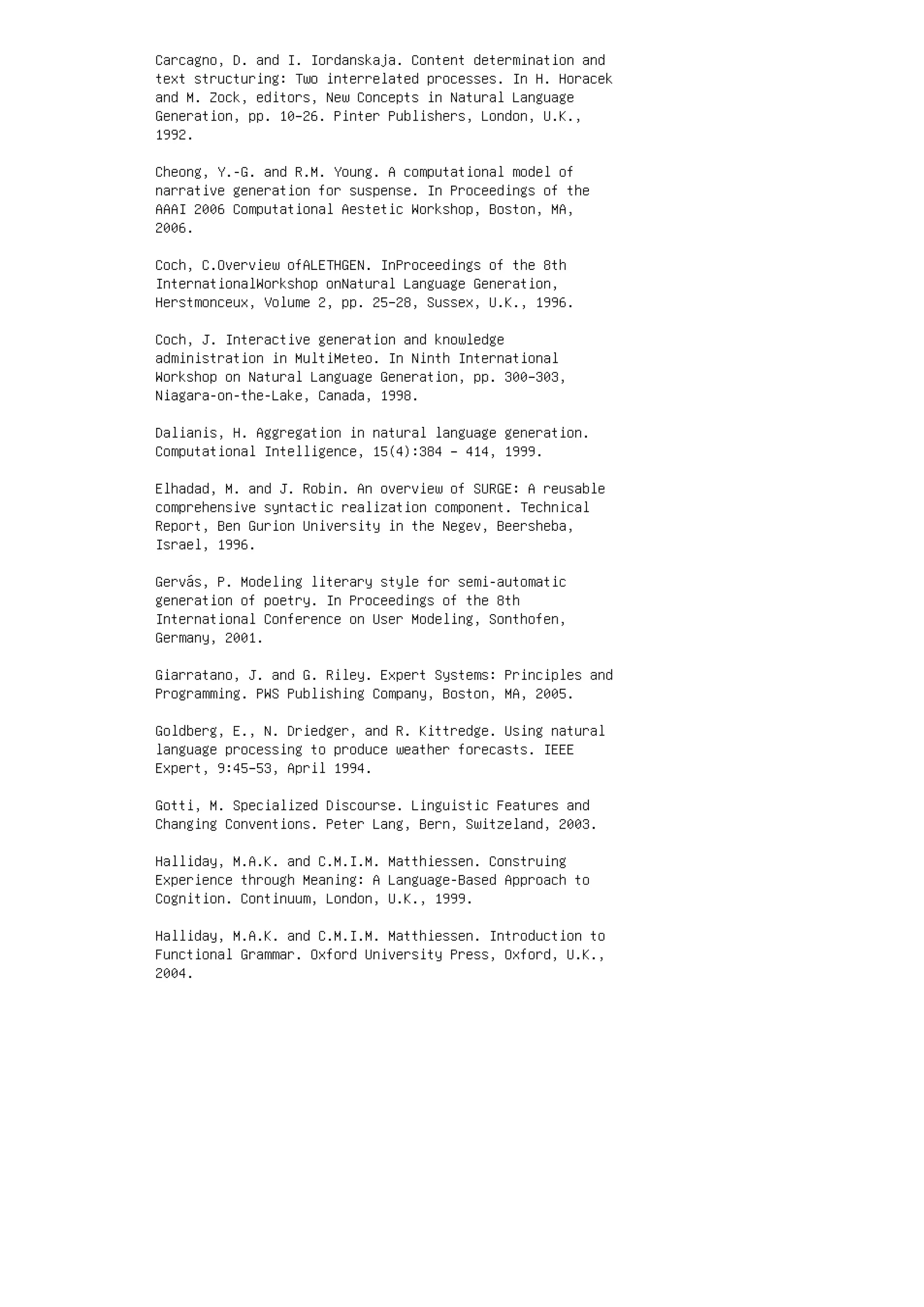 Carcagno, D. and I. Iordanskaja. Content determination and
text structuring: Two interrelated processes. In H. Horacek
and M. Zock, editors, New Concepts in Natural Language
Generation, pp. 10–26. Pinter Publishers, London, U.K.,
1992.
Cheong, Y.-G. and R.M. Young. A computational model of
narrative generation for suspense. In Proceedings of the
AAAI 2006 Computational Aestetic Workshop, Boston, MA,
2006.
Coch, C.Overview ofALETHGEN. InProceedings of the 8th
InternationalWorkshop onNatural Language Generation,
Herstmonceux, Volume 2, pp. 25–28, Sussex, U.K., 1996.
Coch, J. Interactive generation and knowledge
administration in MultiMeteo. In Ninth International
Workshop on Natural Language Generation, pp. 300–303,
Niagara-on-the-Lake, Canada, 1998.
Dalianis, H. Aggregation in natural language generation.
Computational Intelligence, 15(4):384 – 414, 1999.
Elhadad, M. and J. Robin. An overview of SURGE: A reusable
comprehensive syntactic realization component. Technical
Report, Ben Gurion University in the Negev, Beersheba,
Israel, 1996.
Gervás, P. Modeling literary style for semi-automatic
generation of poetry. In Proceedings of the 8th
International Conference on User Modeling, Sonthofen,
Germany, 2001.
Giarratano, J. and G. Riley. Expert Systems: Principles and
Programming. PWS Publishing Company, Boston, MA, 2005.
Goldberg, E., N. Driedger, and R. Kittredge. Using natural
language processing to produce weather forecasts. IEEE
Expert, 9:45–53, April 1994.
Gotti, M. Specialized Discourse. Linguistic Features and
Changing Conventions. Peter Lang, Bern, Switzeland, 2003.
Halliday, M.A.K. and C.M.I.M. Matthiessen. Construing
Experience through Meaning: A Language-Based Approach to
Cognition. Continuum, London, U.K., 1999.
Halliday, M.A.K. and C.M.I.M. Matthiessen. Introduction to
Functional Grammar. Oxford University Press, Oxford, U.K.,
2004.
 