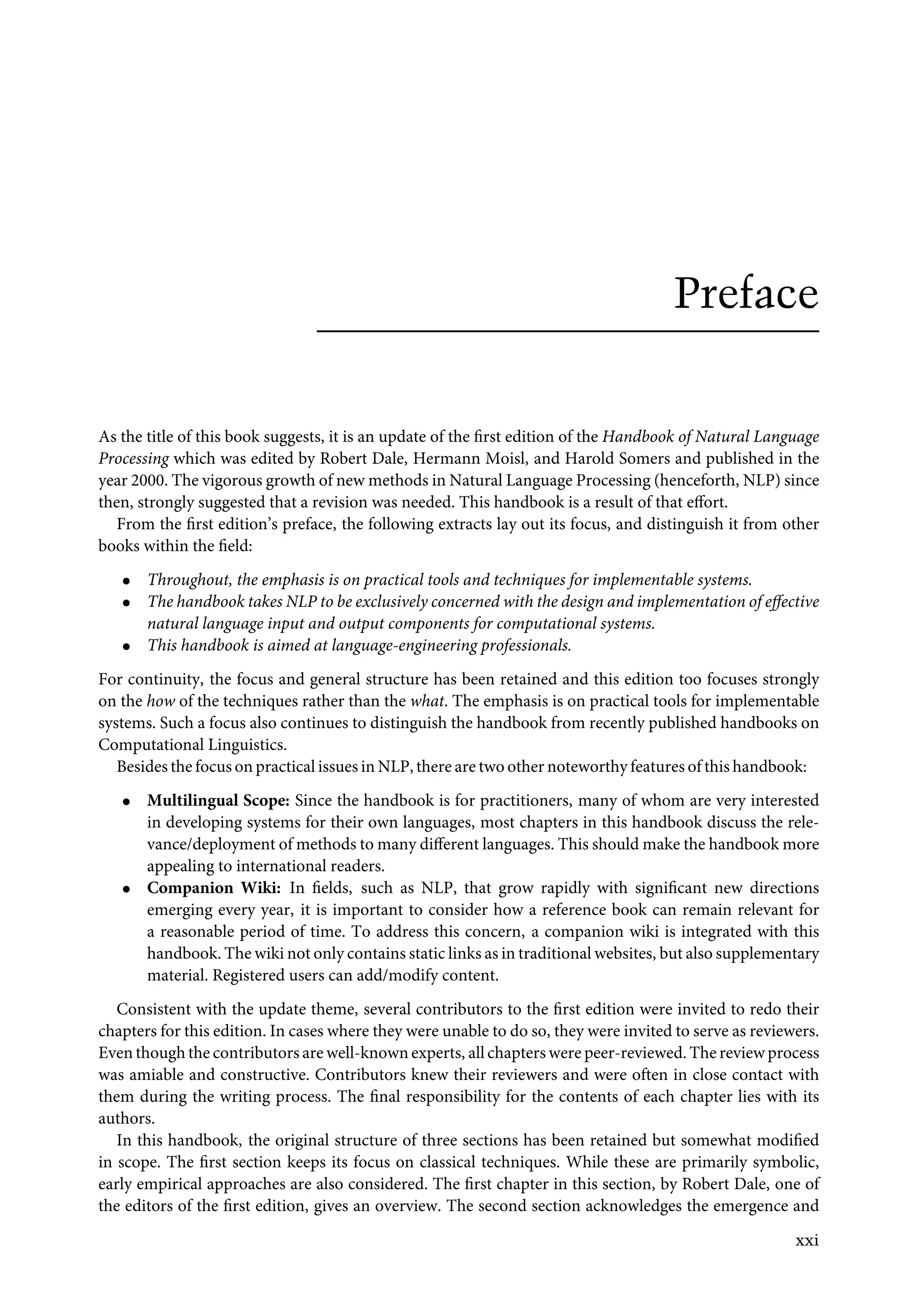 Preface
As the title of this book suggests, it is an update of the ﬁrst edition of the Handbook of Natural Language
Processing which was edited by Robert Dale, Hermann Moisl, and Harold Somers and published in the
year 2000. The vigorous growth of new methods in Natural Language Processing (henceforth, NLP) since
then, strongly suggested that a revision was needed. This handbook is a result of that eﬀort.
From the ﬁrst edition’s preface, the following extracts lay out its focus, and distinguish it from other
books within the ﬁeld:
• Throughout, the emphasis is on practical tools and techniques for implementable systems.
• The handbook takes NLP to be exclusively concerned with the design and implementation of eﬀective
natural language input and output components for computational systems.
• This handbook is aimed at language-engineering professionals.
For continuity, the focus and general structure has been retained and this edition too focuses strongly
on the how of the techniques rather than the what. The emphasis is on practical tools for implementable
systems. Such a focus also continues to distinguish the handbook from recently published handbooks on
Computational Linguistics.
Besides the focus on practical issues in NLP, there are two other noteworthy features of this handbook:
• Multilingual Scope: Since the handbook is for practitioners, many of whom are very interested
in developing systems for their own languages, most chapters in this handbook discuss the rele-
vance/deployment of methods to many diﬀerent languages. This should make the handbook more
appealing to international readers.
• Companion Wiki: In ﬁelds, such as NLP, that grow rapidly with signiﬁcant new directions
emerging every year, it is important to consider how a reference book can remain relevant for
a reasonable period of time. To address this concern, a companion wiki is integrated with this
handbook. The wiki not only contains static links as in traditional websites, but also supplementary
material. Registered users can add/modify content.
Consistent with the update theme, several contributors to the ﬁrst edition were invited to redo their
chapters for this edition. In cases where they were unable to do so, they were invited to serve as reviewers.
Even though the contributors are well-known experts, all chapters were peer-reviewed. The review process
was amiable and constructive. Contributors knew their reviewers and were often in close contact with
them during the writing process. The ﬁnal responsibility for the contents of each chapter lies with its
authors.
In this handbook, the original structure of three sections has been retained but somewhat modiﬁed
in scope. The ﬁrst section keeps its focus on classical techniques. While these are primarily symbolic,
early empirical approaches are also considered. The ﬁrst chapter in this section, by Robert Dale, one of
the editors of the ﬁrst edition, gives an overview. The second section acknowledges the emergence and
xxi
 