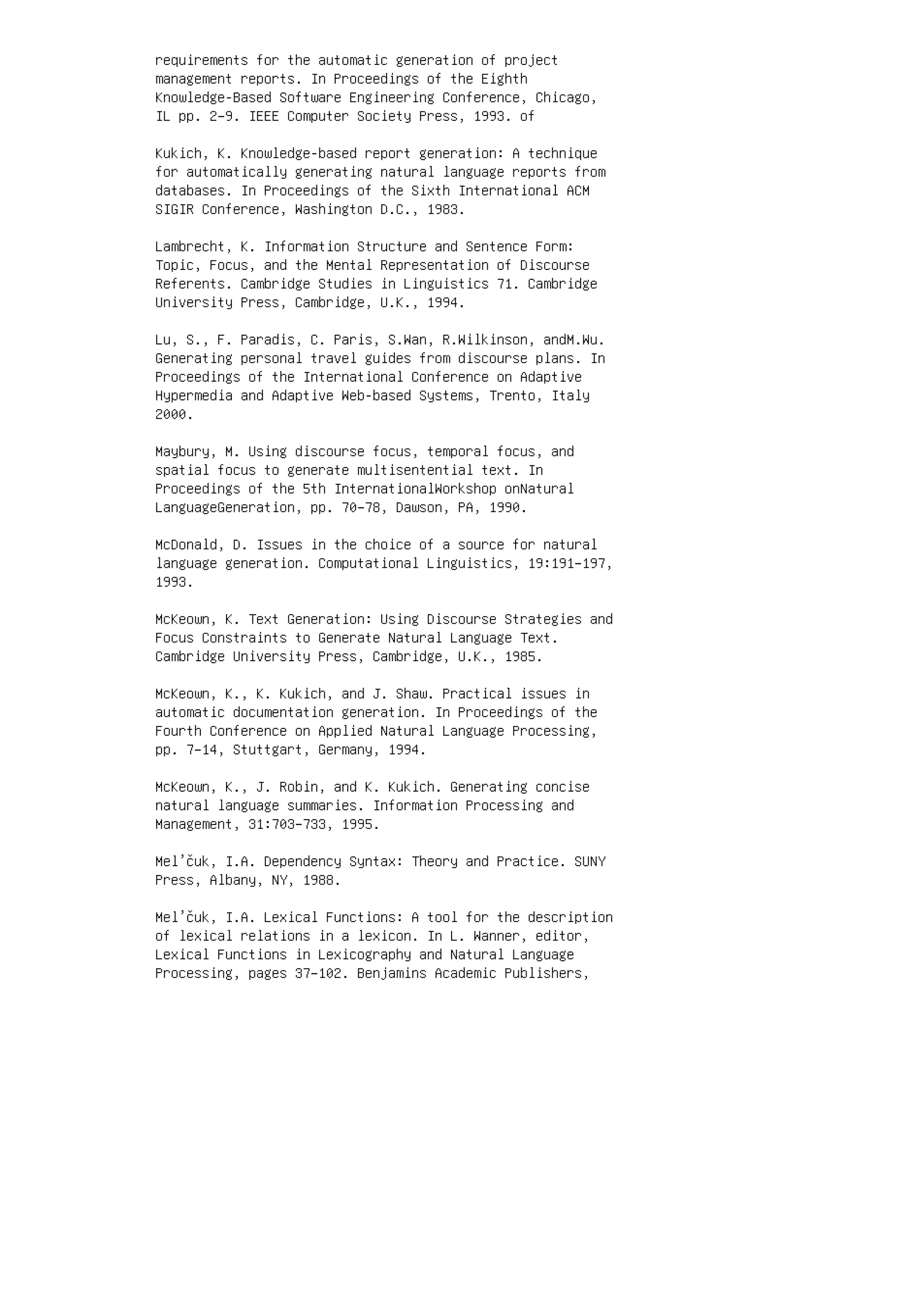 requirements for the automatic generation of project
management reports. In Proceedings of the Eighth
Knowledge-Based Software Engineering Conference, Chicago,
IL pp. 2–9. IEEE Computer Society Press, 1993. of
Kukich, K. Knowledge-based report generation: A technique
for automatically generating natural language reports from
databases. In Proceedings of the Sixth International ACM
SIGIR Conference, Washington D.C., 1983.
Lambrecht, K. Information Structure and Sentence Form:
Topic, Focus, and the Mental Representation of Discourse
Referents. Cambridge Studies in Linguistics 71. Cambridge
University Press, Cambridge, U.K., 1994.
Lu, S., F. Paradis, C. Paris, S.Wan, R.Wilkinson, andM.Wu.
Generating personal travel guides from discourse plans. In
Proceedings of the International Conference on Adaptive
Hypermedia and Adaptive Web-based Systems, Trento, Italy
2000.
Maybury, M. Using discourse focus, temporal focus, and
spatial focus to generate multisentential text. In
Proceedings of the 5th InternationalWorkshop onNatural
LanguageGeneration, pp. 70–78, Dawson, PA, 1990.
McDonald, D. Issues in the choice of a source for natural
language generation. Computational Linguistics, 19:191–197,
1993.
McKeown, K. Text Generation: Using Discourse Strategies and
Focus Constraints to Generate Natural Language Text.
Cambridge University Press, Cambridge, U.K., 1985.
McKeown, K., K. Kukich, and J. Shaw. Practical issues in
automatic documentation generation. In Proceedings of the
Fourth Conference on Applied Natural Language Processing,
pp. 7–14, Stuttgart, Germany, 1994.
McKeown, K., J. Robin, and K. Kukich. Generating concise
natural language summaries. Information Processing and
Management, 31:703–733, 1995.
Mel’čuk, I.A. Dependency Syntax: Theory and Practice. SUNY
Press, Albany, NY, 1988.
Mel’čuk, I.A. Lexical Functions: A tool for the description
of lexical relations in a lexicon. In L. Wanner, editor,
Lexical Functions in Lexicography and Natural Language
Processing, pages 37–102. Benjamins Academic Publishers,
 