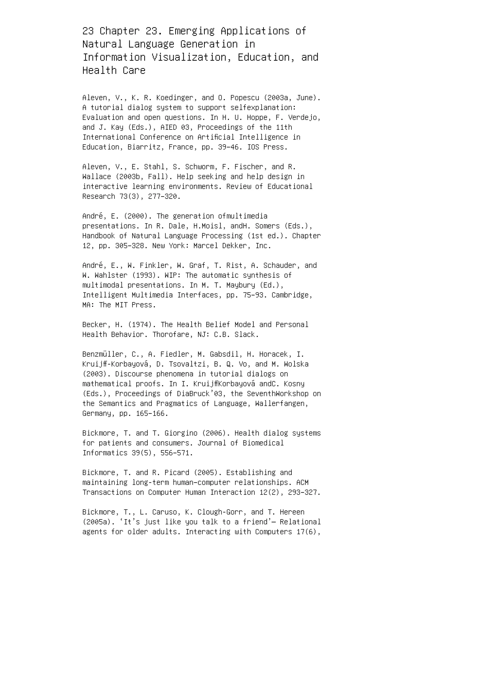 23 Chapter 23. Emerging Applications of
Natural Language Generation in
Information Visualization, Education, and
Health Care
Aleven, V., K. R. Koedinger, and O. Popescu (2003a, June).
A tutorial dialog system to support selfexplanation:
Evaluation and open questions. In H. U. Hoppe, F. Verdejo,
and J. Kay (Eds.), AIED 03, Proceedings of the 11th
International Conference on Artiﬁcial Intelligence in
Education, Biarritz, France, pp. 39–46. IOS Press.
Aleven, V., E. Stahl, S. Schworm, F. Fischer, and R.
Wallace (2003b, Fall). Help seeking and help design in
interactive learning environments. Review of Educational
Research 73(3), 277–320.
André, E. (2000). The generation ofmultimedia
presentations. In R. Dale, H.Moisl, andH. Somers (Eds.),
Handbook of Natural Language Processing (1st ed.). Chapter
12, pp. 305–328. New York: Marcel Dekker, Inc.
André, E., W. Finkler, W. Graf, T. Rist, A. Schauder, and
W. Wahlster (1993). WIP: The automatic synthesis of
multimodal presentations. In M. T. Maybury (Ed.),
Intelligent Multimedia Interfaces, pp. 75–93. Cambridge,
MA: The MIT Press.
Becker, H. (1974). The Health Belief Model and Personal
Health Behavior. Thorofare, NJ: C.B. Slack.
Benzmüller, C., A. Fiedler, M. Gabsdil, H. Horacek, I.
Kruijﬀ-Korbayová, D. Tsovaltzi, B. Q. Vo, and M. Wolska
(2003). Discourse phenomena in tutorial dialogs on
mathematical proofs. In I. KruijﬀKorbayová andC. Kosny
(Eds.), Proceedings of DiaBruck’03, the SeventhWorkshop on
the Semantics and Pragmatics of Language, Wallerfangen,
Germany, pp. 165–166.
Bickmore, T. and T. Giorgino (2006). Health dialog systems
for patients and consumers. Journal of Biomedical
Informatics 39(5), 556–571.
Bickmore, T. and R. Picard (2005). Establishing and
maintaining long-term human–computer relationships. ACM
Transactions on Computer Human Interaction 12(2), 293–327.
Bickmore, T., L. Caruso, K. Clough-Gorr, and T. Hereen
(2005a). ‘It’s just like you talk to a friend’— Relational
agents for older adults. Interacting with Computers 17(6),
 