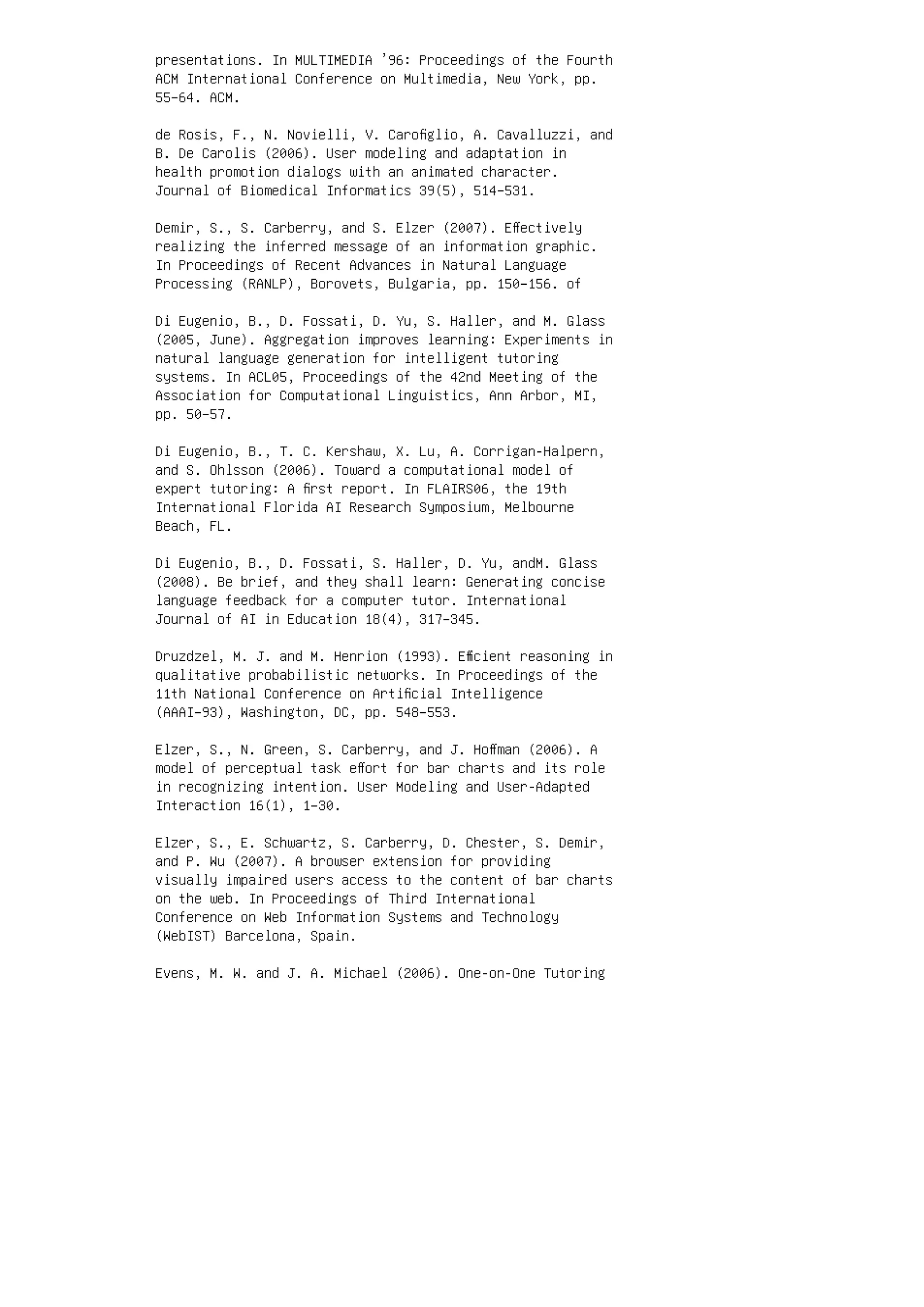presentations. In MULTIMEDIA ’96: Proceedings of the Fourth
ACM International Conference on Multimedia, New York, pp.
55–64. ACM.
de Rosis, F., N. Novielli, V. Caroﬁglio, A. Cavalluzzi, and
B. De Carolis (2006). User modeling and adaptation in
health promotion dialogs with an animated character.
Journal of Biomedical Informatics 39(5), 514–531.
Demir, S., S. Carberry, and S. Elzer (2007). Eﬀectively
realizing the inferred message of an information graphic.
In Proceedings of Recent Advances in Natural Language
Processing (RANLP), Borovets, Bulgaria, pp. 150–156. of
Di Eugenio, B., D. Fossati, D. Yu, S. Haller, and M. Glass
(2005, June). Aggregation improves learning: Experiments in
natural language generation for intelligent tutoring
systems. In ACL05, Proceedings of the 42nd Meeting of the
Association for Computational Linguistics, Ann Arbor, MI,
pp. 50–57.
Di Eugenio, B., T. C. Kershaw, X. Lu, A. Corrigan-Halpern,
and S. Ohlsson (2006). Toward a computational model of
expert tutoring: A ﬁrst report. In FLAIRS06, the 19th
International Florida AI Research Symposium, Melbourne
Beach, FL.
Di Eugenio, B., D. Fossati, S. Haller, D. Yu, andM. Glass
(2008). Be brief, and they shall learn: Generating concise
language feedback for a computer tutor. International
Journal of AI in Education 18(4), 317–345.
Druzdzel, M. J. and M. Henrion (1993). Eﬃcient reasoning in
qualitative probabilistic networks. In Proceedings of the
11th National Conference on Artiﬁcial Intelligence
(AAAI–93), Washington, DC, pp. 548–553.
Elzer, S., N. Green, S. Carberry, and J. Hoﬀman (2006). A
model of perceptual task eﬀort for bar charts and its role
in recognizing intention. User Modeling and User-Adapted
Interaction 16(1), 1–30.
Elzer, S., E. Schwartz, S. Carberry, D. Chester, S. Demir,
and P. Wu (2007). A browser extension for providing
visually impaired users access to the content of bar charts
on the web. In Proceedings of Third International
Conference on Web Information Systems and Technology
(WebIST) Barcelona, Spain.
Evens, M. W. and J. A. Michael (2006). One-on-One Tutoring
 