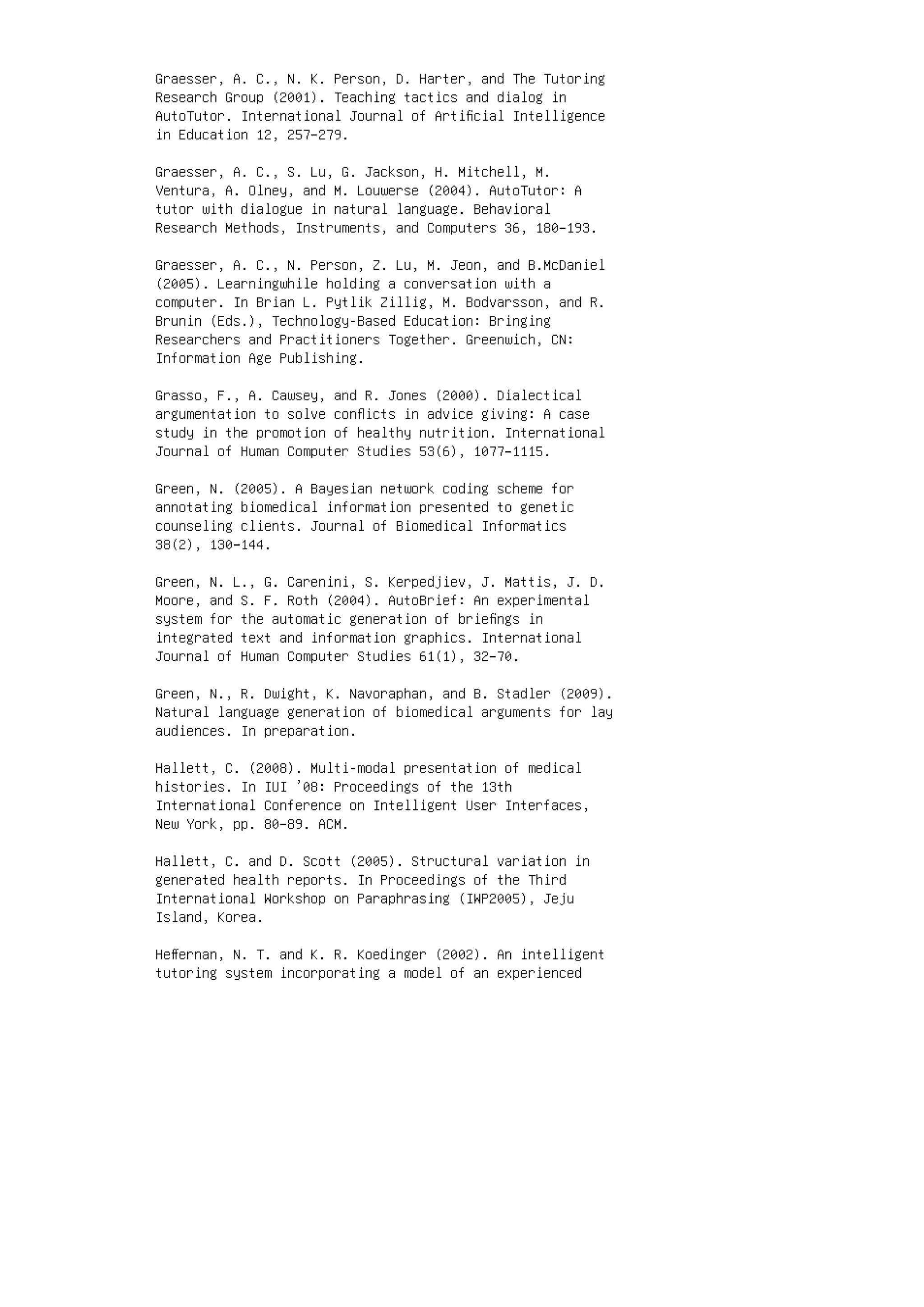 Graesser, A. C., N. K. Person, D. Harter, and The Tutoring
Research Group (2001). Teaching tactics and dialog in
AutoTutor. International Journal of Artiﬁcial Intelligence
in Education 12, 257–279.
Graesser, A. C., S. Lu, G. Jackson, H. Mitchell, M.
Ventura, A. Olney, and M. Louwerse (2004). AutoTutor: A
tutor with dialogue in natural language. Behavioral
Research Methods, Instruments, and Computers 36, 180–193.
Graesser, A. C., N. Person, Z. Lu, M. Jeon, and B.McDaniel
(2005). Learningwhile holding a conversation with a
computer. In Brian L. Pytlik Zillig, M. Bodvarsson, and R.
Brunin (Eds.), Technology-Based Education: Bringing
Researchers and Practitioners Together. Greenwich, CN:
Information Age Publishing.
Grasso, F., A. Cawsey, and R. Jones (2000). Dialectical
argumentation to solve conﬂicts in advice giving: A case
study in the promotion of healthy nutrition. International
Journal of Human Computer Studies 53(6), 1077–1115.
Green, N. (2005). A Bayesian network coding scheme for
annotating biomedical information presented to genetic
counseling clients. Journal of Biomedical Informatics
38(2), 130–144.
Green, N. L., G. Carenini, S. Kerpedjiev, J. Mattis, J. D.
Moore, and S. F. Roth (2004). AutoBrief: An experimental
system for the automatic generation of brieﬁngs in
integrated text and information graphics. International
Journal of Human Computer Studies 61(1), 32–70.
Green, N., R. Dwight, K. Navoraphan, and B. Stadler (2009).
Natural language generation of biomedical arguments for lay
audiences. In preparation.
Hallett, C. (2008). Multi-modal presentation of medical
histories. In IUI ’08: Proceedings of the 13th
International Conference on Intelligent User Interfaces,
New York, pp. 80–89. ACM.
Hallett, C. and D. Scott (2005). Structural variation in
generated health reports. In Proceedings of the Third
International Workshop on Paraphrasing (IWP2005), Jeju
Island, Korea.
Heﬀernan, N. T. and K. R. Koedinger (2002). An intelligent
tutoring system incorporating a model of an experienced
 