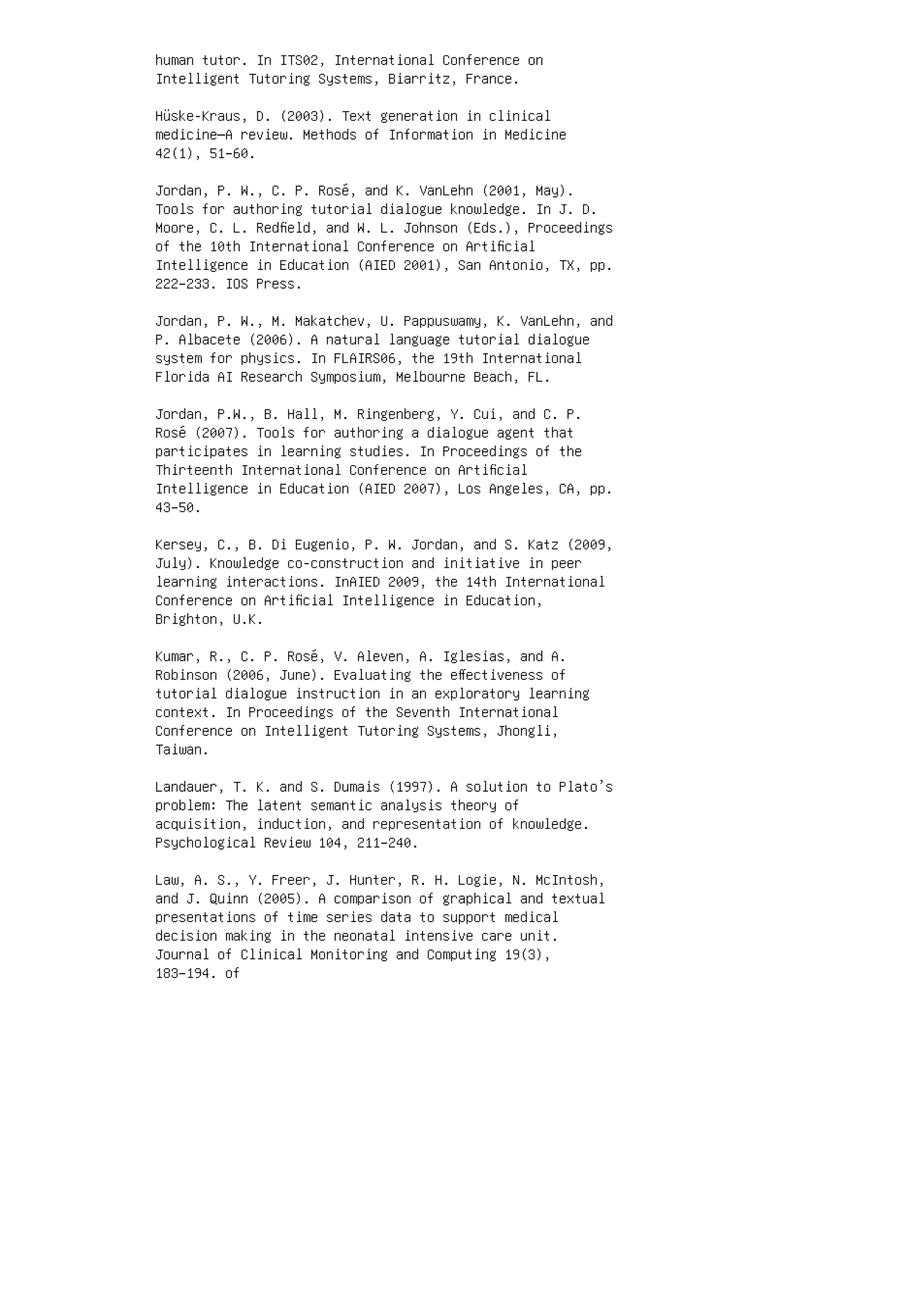 human tutor. In ITS02, International Conference on
Intelligent Tutoring Systems, Biarritz, France.
Hüske-Kraus, D. (2003). Text generation in clinical
medicine—A review. Methods of Information in Medicine
42(1), 51–60.
Jordan, P. W., C. P. Rosé, and K. VanLehn (2001, May).
Tools for authoring tutorial dialogue knowledge. In J. D.
Moore, C. L. Redﬁeld, and W. L. Johnson (Eds.), Proceedings
of the 10th International Conference on Artiﬁcial
Intelligence in Education (AIED 2001), San Antonio, TX, pp.
222–233. IOS Press.
Jordan, P. W., M. Makatchev, U. Pappuswamy, K. VanLehn, and
P. Albacete (2006). A natural language tutorial dialogue
system for physics. In FLAIRS06, the 19th International
Florida AI Research Symposium, Melbourne Beach, FL.
Jordan, P.W., B. Hall, M. Ringenberg, Y. Cui, and C. P.
Rosé (2007). Tools for authoring a dialogue agent that
participates in learning studies. In Proceedings of the
Thirteenth International Conference on Artiﬁcial
Intelligence in Education (AIED 2007), Los Angeles, CA, pp.
43–50.
Kersey, C., B. Di Eugenio, P. W. Jordan, and S. Katz (2009,
July). Knowledge co-construction and initiative in peer
learning interactions. InAIED 2009, the 14th International
Conference on Artiﬁcial Intelligence in Education,
Brighton, U.K.
Kumar, R., C. P. Rosé, V. Aleven, A. Iglesias, and A.
Robinson (2006, June). Evaluating the eﬀectiveness of
tutorial dialogue instruction in an exploratory learning
context. In Proceedings of the Seventh International
Conference on Intelligent Tutoring Systems, Jhongli,
Taiwan.
Landauer, T. K. and S. Dumais (1997). A solution to Plato’s
problem: The latent semantic analysis theory of
acquisition, induction, and representation of knowledge.
Psychological Review 104, 211–240.
Law, A. S., Y. Freer, J. Hunter, R. H. Logie, N. McIntosh,
and J. Quinn (2005). A comparison of graphical and textual
presentations of time series data to support medical
decision making in the neonatal intensive care unit.
Journal of Clinical Monitoring and Computing 19(3),
183–194. of
 