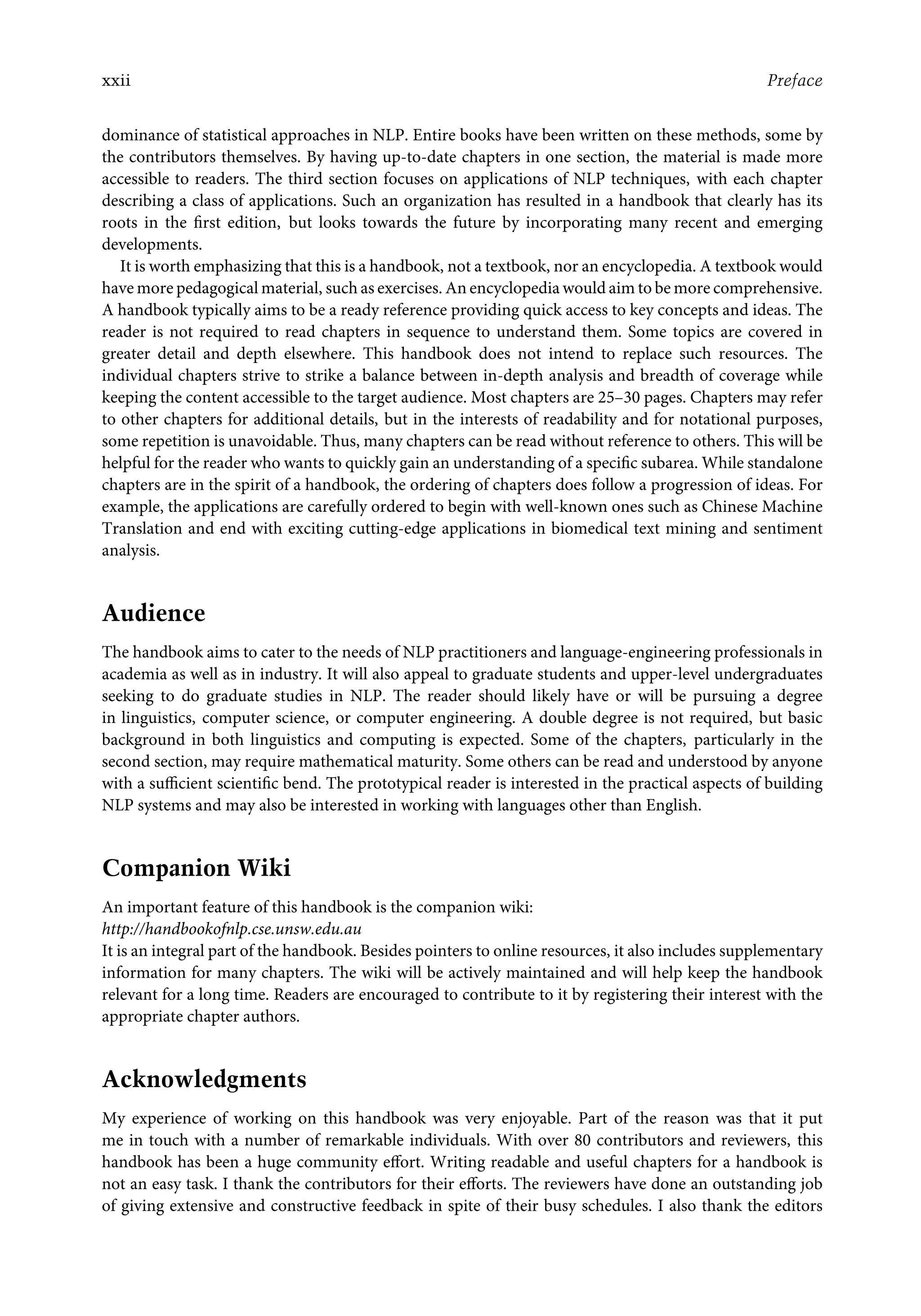xxii Preface
dominance of statistical approaches in NLP. Entire books have been written on these methods, some by
the contributors themselves. By having up-to-date chapters in one section, the material is made more
accessible to readers. The third section focuses on applications of NLP techniques, with each chapter
describing a class of applications. Such an organization has resulted in a handbook that clearly has its
roots in the ﬁrst edition, but looks towards the future by incorporating many recent and emerging
developments.
It is worth emphasizing that this is a handbook, not a textbook, nor an encyclopedia. A textbook would
have more pedagogical material, such as exercises. An encyclopedia would aim to be more comprehensive.
A handbook typically aims to be a ready reference providing quick access to key concepts and ideas. The
reader is not required to read chapters in sequence to understand them. Some topics are covered in
greater detail and depth elsewhere. This handbook does not intend to replace such resources. The
individual chapters strive to strike a balance between in-depth analysis and breadth of coverage while
keeping the content accessible to the target audience. Most chapters are 25–30 pages. Chapters may refer
to other chapters for additional details, but in the interests of readability and for notational purposes,
some repetition is unavoidable. Thus, many chapters can be read without reference to others. This will be
helpful for the reader who wants to quickly gain an understanding of a speciﬁc subarea. While standalone
chapters are in the spirit of a handbook, the ordering of chapters does follow a progression of ideas. For
example, the applications are carefully ordered to begin with well-known ones such as Chinese Machine
Translation and end with exciting cutting-edge applications in biomedical text mining and sentiment
analysis.
Audience
The handbook aims to cater to the needs of NLP practitioners and language-engineering professionals in
academia as well as in industry. It will also appeal to graduate students and upper-level undergraduates
seeking to do graduate studies in NLP. The reader should likely have or will be pursuing a degree
in linguistics, computer science, or computer engineering. A double degree is not required, but basic
background in both linguistics and computing is expected. Some of the chapters, particularly in the
second section, may require mathematical maturity. Some others can be read and understood by anyone
with a suﬃcient scientiﬁc bend. The prototypical reader is interested in the practical aspects of building
NLP systems and may also be interested in working with languages other than English.
Companion Wiki
An important feature of this handbook is the companion wiki:
http://handbookofnlp.cse.unsw.edu.au
It is an integral part of the handbook. Besides pointers to online resources, it also includes supplementary
information for many chapters. The wiki will be actively maintained and will help keep the handbook
relevant for a long time. Readers are encouraged to contribute to it by registering their interest with the
appropriate chapter authors.
Acknowledgments
My experience of working on this handbook was very enjoyable. Part of the reason was that it put
me in touch with a number of remarkable individuals. With over 80 contributors and reviewers, this
handbook has been a huge community eﬀort. Writing readable and useful chapters for a handbook is
not an easy task. I thank the contributors for their eﬀorts. The reviewers have done an outstanding job
of giving extensive and constructive feedback in spite of their busy schedules. I also thank the editors
 