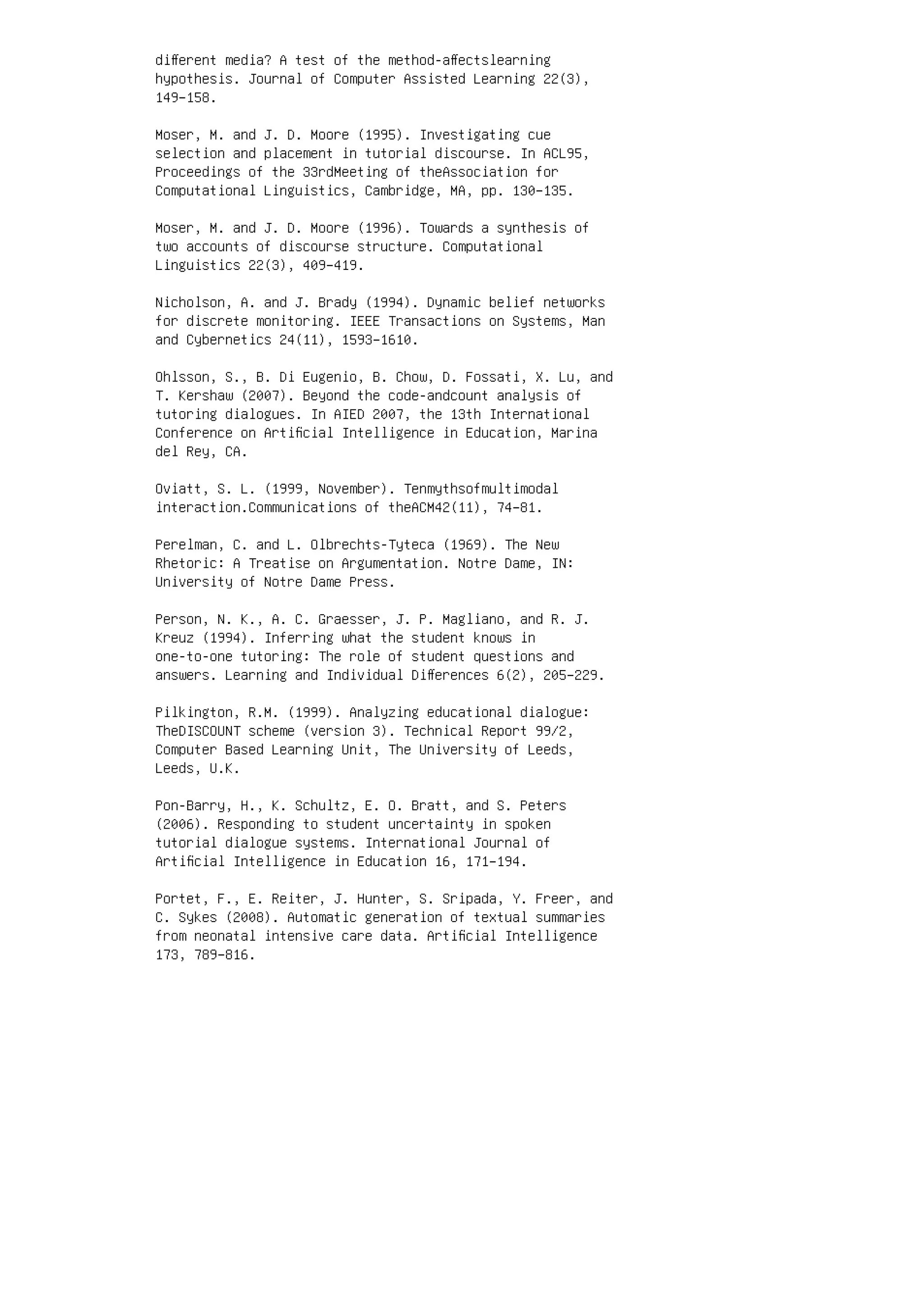 diﬀerent media? A test of the method-aﬀectslearning
hypothesis. Journal of Computer Assisted Learning 22(3),
149–158.
Moser, M. and J. D. Moore (1995). Investigating cue
selection and placement in tutorial discourse. In ACL95,
Proceedings of the 33rdMeeting of theAssociation for
Computational Linguistics, Cambridge, MA, pp. 130–135.
Moser, M. and J. D. Moore (1996). Towards a synthesis of
two accounts of discourse structure. Computational
Linguistics 22(3), 409–419.
Nicholson, A. and J. Brady (1994). Dynamic belief networks
for discrete monitoring. IEEE Transactions on Systems, Man
and Cybernetics 24(11), 1593–1610.
Ohlsson, S., B. Di Eugenio, B. Chow, D. Fossati, X. Lu, and
T. Kershaw (2007). Beyond the code-andcount analysis of
tutoring dialogues. In AIED 2007, the 13th International
Conference on Artiﬁcial Intelligence in Education, Marina
del Rey, CA.
Oviatt, S. L. (1999, November). Tenmythsofmultimodal
interaction.Communications of theACM42(11), 74–81.
Perelman, C. and L. Olbrechts-Tyteca (1969). The New
Rhetoric: A Treatise on Argumentation. Notre Dame, IN:
University of Notre Dame Press.
Person, N. K., A. C. Graesser, J. P. Magliano, and R. J.
Kreuz (1994). Inferring what the student knows in
one-to-one tutoring: The role of student questions and
answers. Learning and Individual Diﬀerences 6(2), 205–229.
Pilkington, R.M. (1999). Analyzing educational dialogue:
TheDISCOUNT scheme (version 3). Technical Report 99/2,
Computer Based Learning Unit, The University of Leeds,
Leeds, U.K.
Pon-Barry, H., K. Schultz, E. O. Bratt, and S. Peters
(2006). Responding to student uncertainty in spoken
tutorial dialogue systems. International Journal of
Artiﬁcial Intelligence in Education 16, 171–194.
Portet, F., E. Reiter, J. Hunter, S. Sripada, Y. Freer, and
C. Sykes (2008). Automatic generation of textual summaries
from neonatal intensive care data. Artiﬁcial Intelligence
173, 789–816.
 