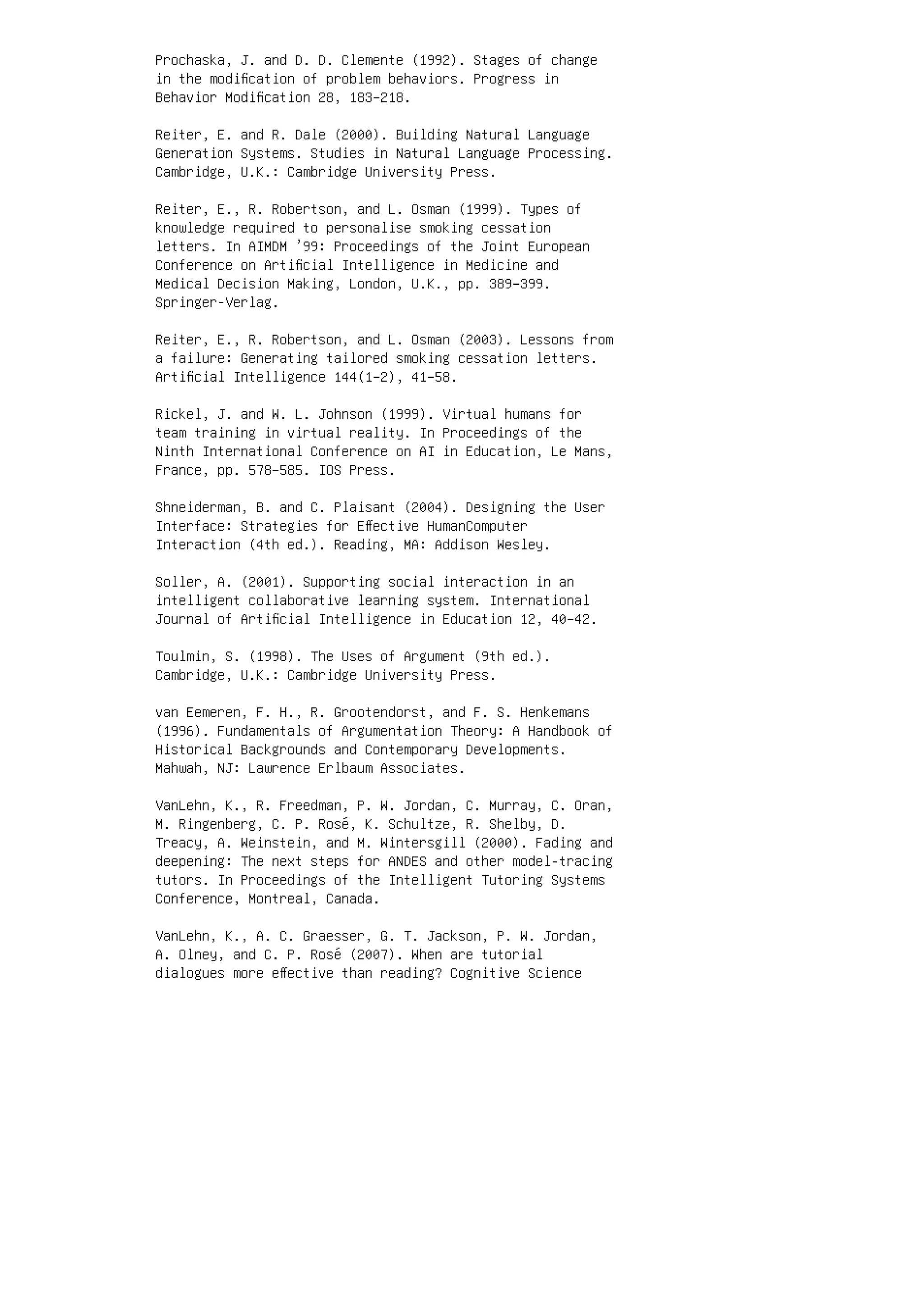Prochaska, J. and D. D. Clemente (1992). Stages of change
in the modiﬁcation of problem behaviors. Progress in
Behavior Modiﬁcation 28, 183–218.
Reiter, E. and R. Dale (2000). Building Natural Language
Generation Systems. Studies in Natural Language Processing.
Cambridge, U.K.: Cambridge University Press.
Reiter, E., R. Robertson, and L. Osman (1999). Types of
knowledge required to personalise smoking cessation
letters. In AIMDM ’99: Proceedings of the Joint European
Conference on Artiﬁcial Intelligence in Medicine and
Medical Decision Making, London, U.K., pp. 389–399.
Springer-Verlag.
Reiter, E., R. Robertson, and L. Osman (2003). Lessons from
a failure: Generating tailored smoking cessation letters.
Artiﬁcial Intelligence 144(1–2), 41–58.
Rickel, J. and W. L. Johnson (1999). Virtual humans for
team training in virtual reality. In Proceedings of the
Ninth International Conference on AI in Education, Le Mans,
France, pp. 578–585. IOS Press.
Shneiderman, B. and C. Plaisant (2004). Designing the User
Interface: Strategies for Eﬀective HumanComputer
Interaction (4th ed.). Reading, MA: Addison Wesley.
Soller, A. (2001). Supporting social interaction in an
intelligent collaborative learning system. International
Journal of Artiﬁcial Intelligence in Education 12, 40–42.
Toulmin, S. (1998). The Uses of Argument (9th ed.).
Cambridge, U.K.: Cambridge University Press.
van Eemeren, F. H., R. Grootendorst, and F. S. Henkemans
(1996). Fundamentals of Argumentation Theory: A Handbook of
Historical Backgrounds and Contemporary Developments.
Mahwah, NJ: Lawrence Erlbaum Associates.
VanLehn, K., R. Freedman, P. W. Jordan, C. Murray, C. Oran,
M. Ringenberg, C. P. Rosé, K. Schultze, R. Shelby, D.
Treacy, A. Weinstein, and M. Wintersgill (2000). Fading and
deepening: The next steps for ANDES and other model-tracing
tutors. In Proceedings of the Intelligent Tutoring Systems
Conference, Montreal, Canada.
VanLehn, K., A. C. Graesser, G. T. Jackson, P. W. Jordan,
A. Olney, and C. P. Rosé (2007). When are tutorial
dialogues more eﬀective than reading? Cognitive Science
 