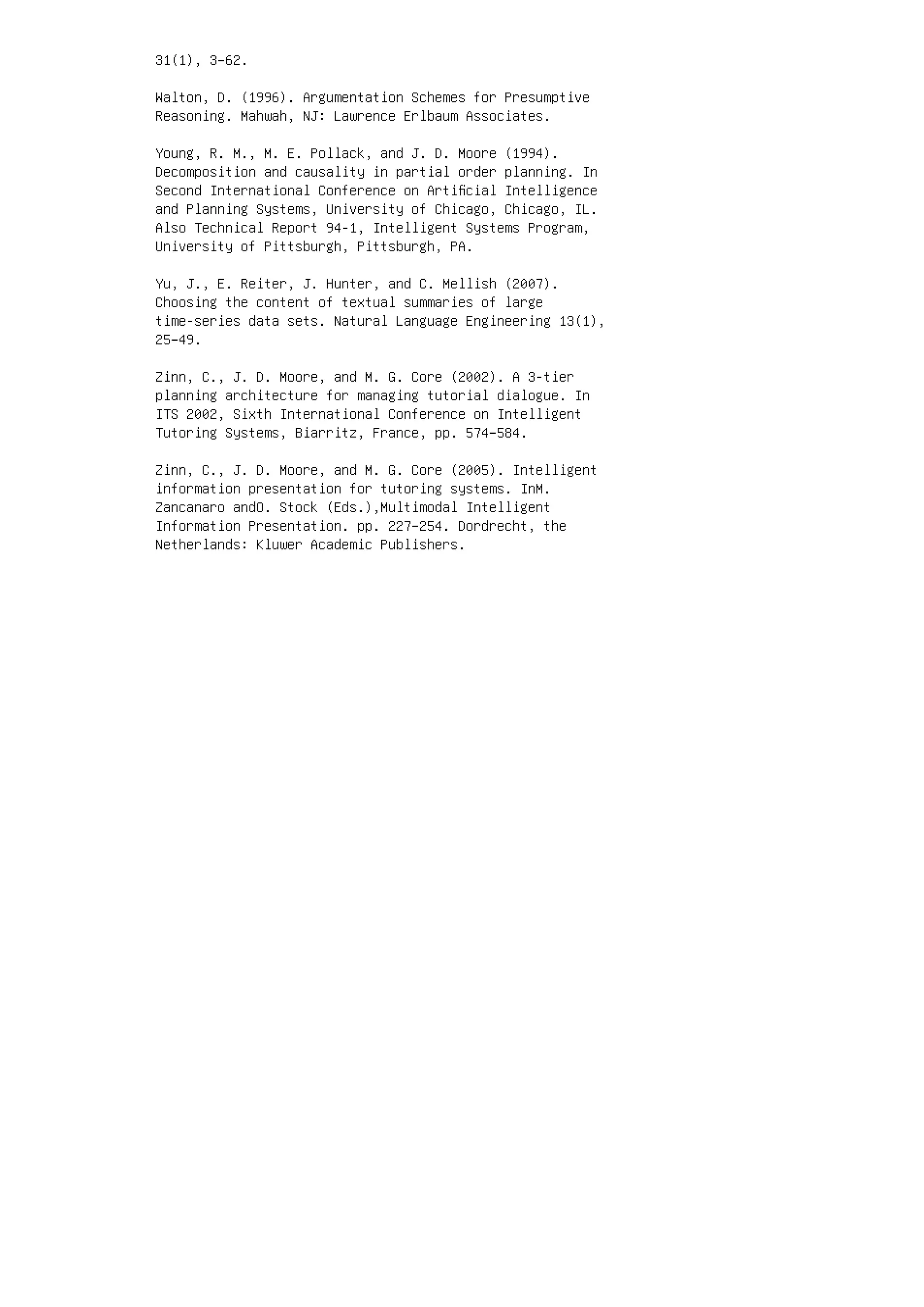 31(1), 3–62.
Walton, D. (1996). Argumentation Schemes for Presumptive
Reasoning. Mahwah, NJ: Lawrence Erlbaum Associates.
Young, R. M., M. E. Pollack, and J. D. Moore (1994).
Decomposition and causality in partial order planning. In
Second International Conference on Artiﬁcial Intelligence
and Planning Systems, University of Chicago, Chicago, IL.
Also Technical Report 94-1, Intelligent Systems Program,
University of Pittsburgh, Pittsburgh, PA.
Yu, J., E. Reiter, J. Hunter, and C. Mellish (2007).
Choosing the content of textual summaries of large
time-series data sets. Natural Language Engineering 13(1),
25–49.
Zinn, C., J. D. Moore, and M. G. Core (2002). A 3-tier
planning architecture for managing tutorial dialogue. In
ITS 2002, Sixth International Conference on Intelligent
Tutoring Systems, Biarritz, France, pp. 574–584.
Zinn, C., J. D. Moore, and M. G. Core (2005). Intelligent
information presentation for tutoring systems. InM.
Zancanaro andO. Stock (Eds.),Multimodal Intelligent
Information Presentation. pp. 227–254. Dordrecht, the
Netherlands: Kluwer Academic Publishers.
 
