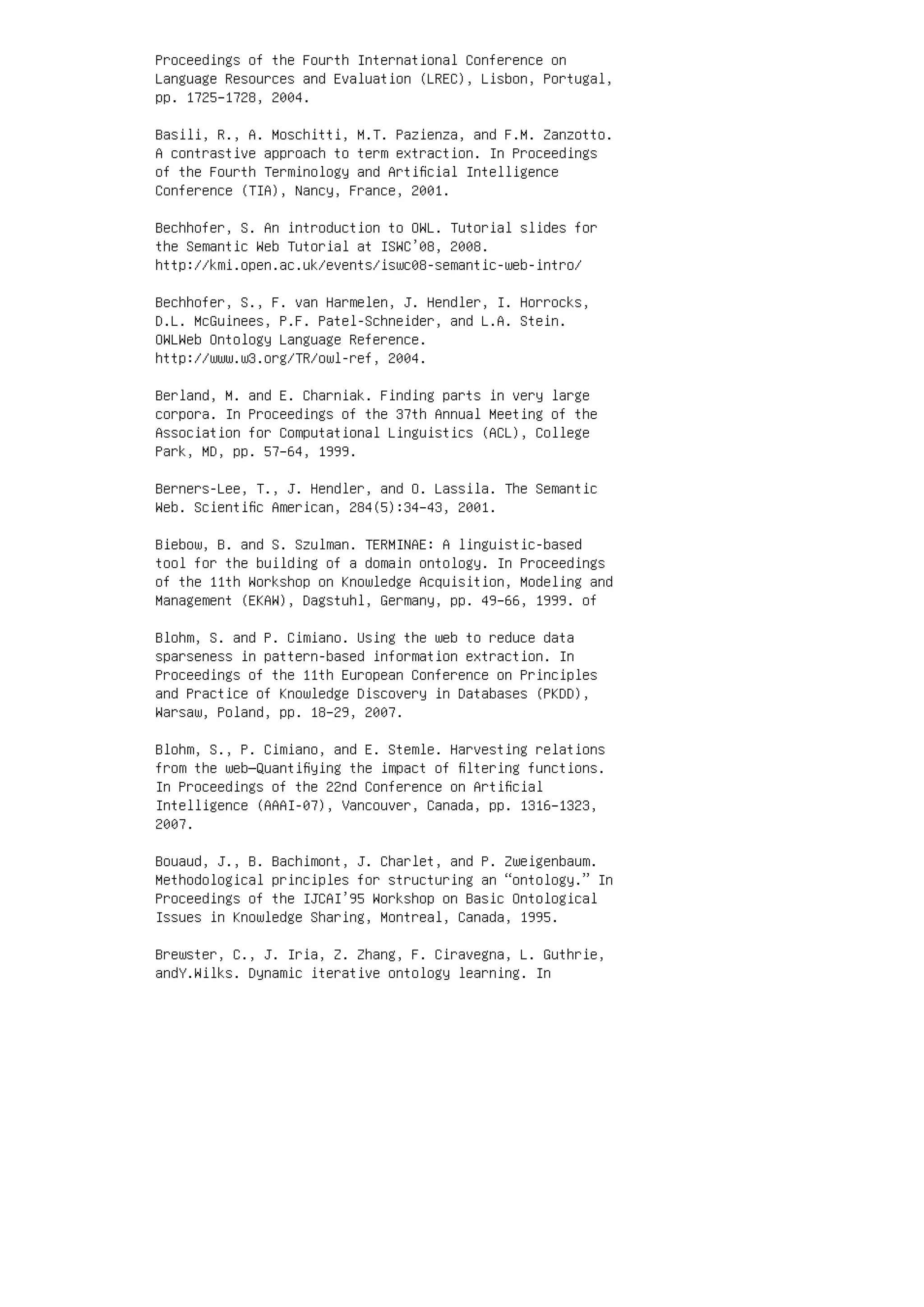 Proceedings of the Fourth International Conference on
Language Resources and Evaluation (LREC), Lisbon, Portugal,
pp. 1725–1728, 2004.
Basili, R., A. Moschitti, M.T. Pazienza, and F.M. Zanzotto.
A contrastive approach to term extraction. In Proceedings
of the Fourth Terminology and Artiﬁcial Intelligence
Conference (TIA), Nancy, France, 2001.
Bechhofer, S. An introduction to OWL. Tutorial slides for
the Semantic Web Tutorial at ISWC’08, 2008.
http://kmi.open.ac.uk/events/iswc08-semantic-web-intro/
Bechhofer, S., F. van Harmelen, J. Hendler, I. Horrocks,
D.L. McGuinees, P.F. Patel-Schneider, and L.A. Stein.
OWLWeb Ontology Language Reference.
http://www.w3.org/TR/owl-ref, 2004.
Berland, M. and E. Charniak. Finding parts in very large
corpora. In Proceedings of the 37th Annual Meeting of the
Association for Computational Linguistics (ACL), College
Park, MD, pp. 57–64, 1999.
Berners-Lee, T., J. Hendler, and O. Lassila. The Semantic
Web. Scientiﬁc American, 284(5):34–43, 2001.
Biebow, B. and S. Szulman. TERMINAE: A linguistic-based
tool for the building of a domain ontology. In Proceedings
of the 11th Workshop on Knowledge Acquisition, Modeling and
Management (EKAW), Dagstuhl, Germany, pp. 49–66, 1999. of
Blohm, S. and P. Cimiano. Using the web to reduce data
sparseness in pattern-based information extraction. In
Proceedings of the 11th European Conference on Principles
and Practice of Knowledge Discovery in Databases (PKDD),
Warsaw, Poland, pp. 18–29, 2007.
Blohm, S., P. Cimiano, and E. Stemle. Harvesting relations
from the web—Quantiﬁying the impact of ﬁltering functions.
In Proceedings of the 22nd Conference on Artiﬁcial
Intelligence (AAAI-07), Vancouver, Canada, pp. 1316–1323,
2007.
Bouaud, J., B. Bachimont, J. Charlet, and P. Zweigenbaum.
Methodological principles for structuring an “ontology.” In
Proceedings of the IJCAI’95 Workshop on Basic Ontological
Issues in Knowledge Sharing, Montreal, Canada, 1995.
Brewster, C., J. Iria, Z. Zhang, F. Ciravegna, L. Guthrie,
andY.Wilks. Dynamic iterative ontology learning. In
 