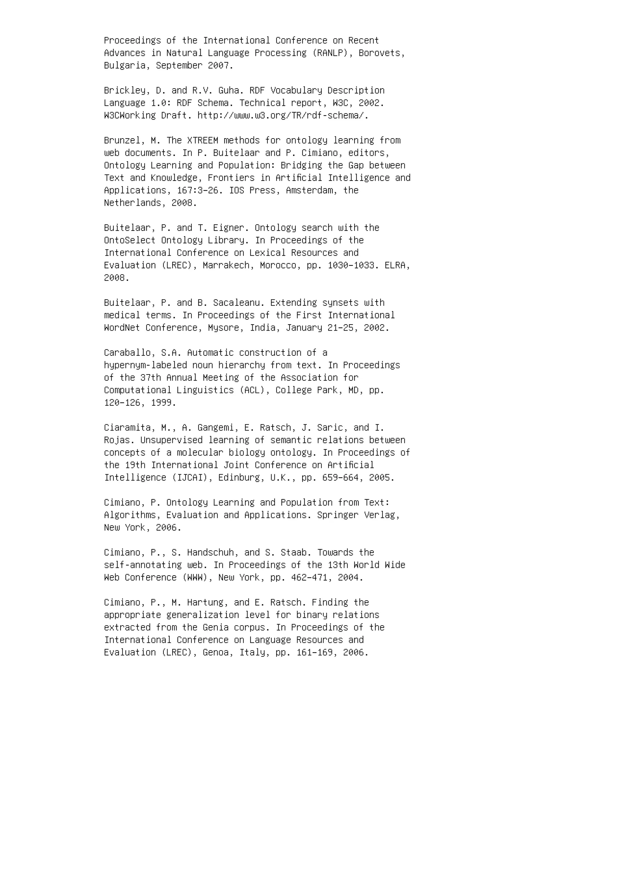 Proceedings of the International Conference on Recent
Advances in Natural Language Processing (RANLP), Borovets,
Bulgaria, September 2007.
Brickley, D. and R.V. Guha. RDF Vocabulary Description
Language 1.0: RDF Schema. Technical report, W3C, 2002.
W3CWorking Draft. http://www.w3.org/TR/rdf-schema/.
Brunzel, M. The XTREEM methods for ontology learning from
web documents. In P. Buitelaar and P. Cimiano, editors,
Ontology Learning and Population: Bridging the Gap between
Text and Knowledge, Frontiers in Artiﬁcial Intelligence and
Applications, 167:3–26. IOS Press, Amsterdam, the
Netherlands, 2008.
Buitelaar, P. and T. Eigner. Ontology search with the
OntoSelect Ontology Library. In Proceedings of the
International Conference on Lexical Resources and
Evaluation (LREC), Marrakech, Morocco, pp. 1030–1033. ELRA,
2008.
Buitelaar, P. and B. Sacaleanu. Extending synsets with
medical terms. In Proceedings of the First International
WordNet Conference, Mysore, India, January 21–25, 2002.
Caraballo, S.A. Automatic construction of a
hypernym-labeled noun hierarchy from text. In Proceedings
of the 37th Annual Meeting of the Association for
Computational Linguistics (ACL), College Park, MD, pp.
120–126, 1999.
Ciaramita, M., A. Gangemi, E. Ratsch, J. Saric, and I.
Rojas. Unsupervised learning of semantic relations between
concepts of a molecular biology ontology. In Proceedings of
the 19th International Joint Conference on Artiﬁcial
Intelligence (IJCAI), Edinburg, U.K., pp. 659–664, 2005.
Cimiano, P. Ontology Learning and Population from Text:
Algorithms, Evaluation and Applications. Springer Verlag,
New York, 2006.
Cimiano, P., S. Handschuh, and S. Staab. Towards the
self-annotating web. In Proceedings of the 13th World Wide
Web Conference (WWW), New York, pp. 462–471, 2004.
Cimiano, P., M. Hartung, and E. Ratsch. Finding the
appropriate generalization level for binary relations
extracted from the Genia corpus. In Proceedings of the
International Conference on Language Resources and
Evaluation (LREC), Genoa, Italy, pp. 161–169, 2006.
 