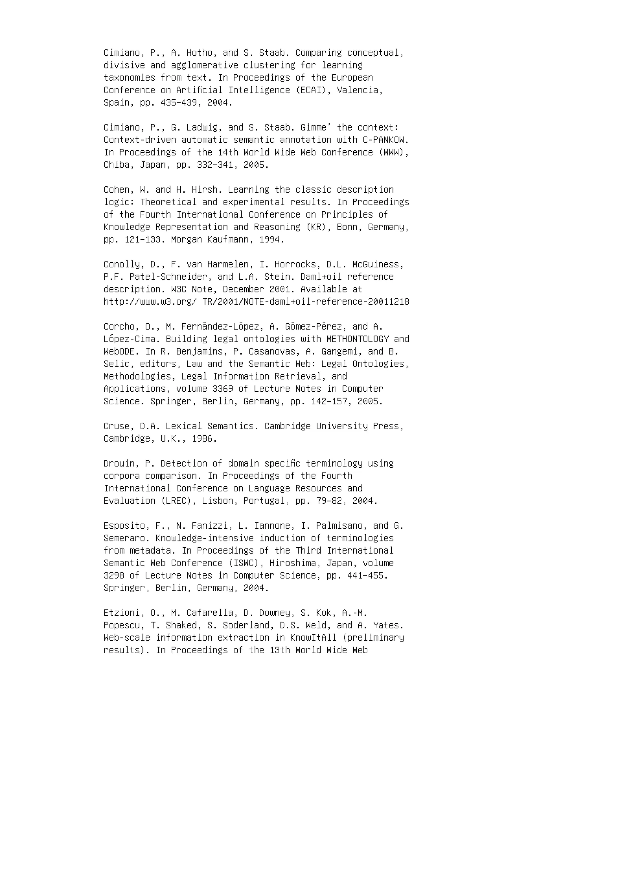 Cimiano, P., A. Hotho, and S. Staab. Comparing conceptual,
divisive and agglomerative clustering for learning
taxonomies from text. In Proceedings of the European
Conference on Artiﬁcial Intelligence (ECAI), Valencia,
Spain, pp. 435–439, 2004.
Cimiano, P., G. Ladwig, and S. Staab. Gimme’ the context:
Context-driven automatic semantic annotation with C-PANKOW.
In Proceedings of the 14th World Wide Web Conference (WWW),
Chiba, Japan, pp. 332–341, 2005.
Cohen, W. and H. Hirsh. Learning the classic description
logic: Theoretical and experimental results. In Proceedings
of the Fourth International Conference on Principles of
Knowledge Representation and Reasoning (KR), Bonn, Germany,
pp. 121–133. Morgan Kaufmann, 1994.
Conolly, D., F. van Harmelen, I. Horrocks, D.L. McGuiness,
P.F. Patel-Schneider, and L.A. Stein. Daml+oil reference
description. W3C Note, December 2001. Available at
http://www.w3.org/ TR/2001/NOTE-daml+oil-reference-20011218
Corcho, O., M. Fernández-López, A. Gómez-Pérez, and A.
López-Cima. Building legal ontologies with METHONTOLOGY and
WebODE. In R. Benjamins, P. Casanovas, A. Gangemi, and B.
Selic, editors, Law and the Semantic Web: Legal Ontologies,
Methodologies, Legal Information Retrieval, and
Applications, volume 3369 of Lecture Notes in Computer
Science. Springer, Berlin, Germany, pp. 142–157, 2005.
Cruse, D.A. Lexical Semantics. Cambridge University Press,
Cambridge, U.K., 1986.
Drouin, P. Detection of domain speciﬁc terminology using
corpora comparison. In Proceedings of the Fourth
International Conference on Language Resources and
Evaluation (LREC), Lisbon, Portugal, pp. 79–82, 2004.
Esposito, F., N. Fanizzi, L. Iannone, I. Palmisano, and G.
Semeraro. Knowledge-intensive induction of terminologies
from metadata. In Proceedings of the Third International
Semantic Web Conference (ISWC), Hiroshima, Japan, volume
3298 of Lecture Notes in Computer Science, pp. 441–455.
Springer, Berlin, Germany, 2004.
Etzioni, O., M. Cafarella, D. Downey, S. Kok, A.-M.
Popescu, T. Shaked, S. Soderland, D.S. Weld, and A. Yates.
Web-scale information extraction in KnowItAll (preliminary
results). In Proceedings of the 13th World Wide Web
 