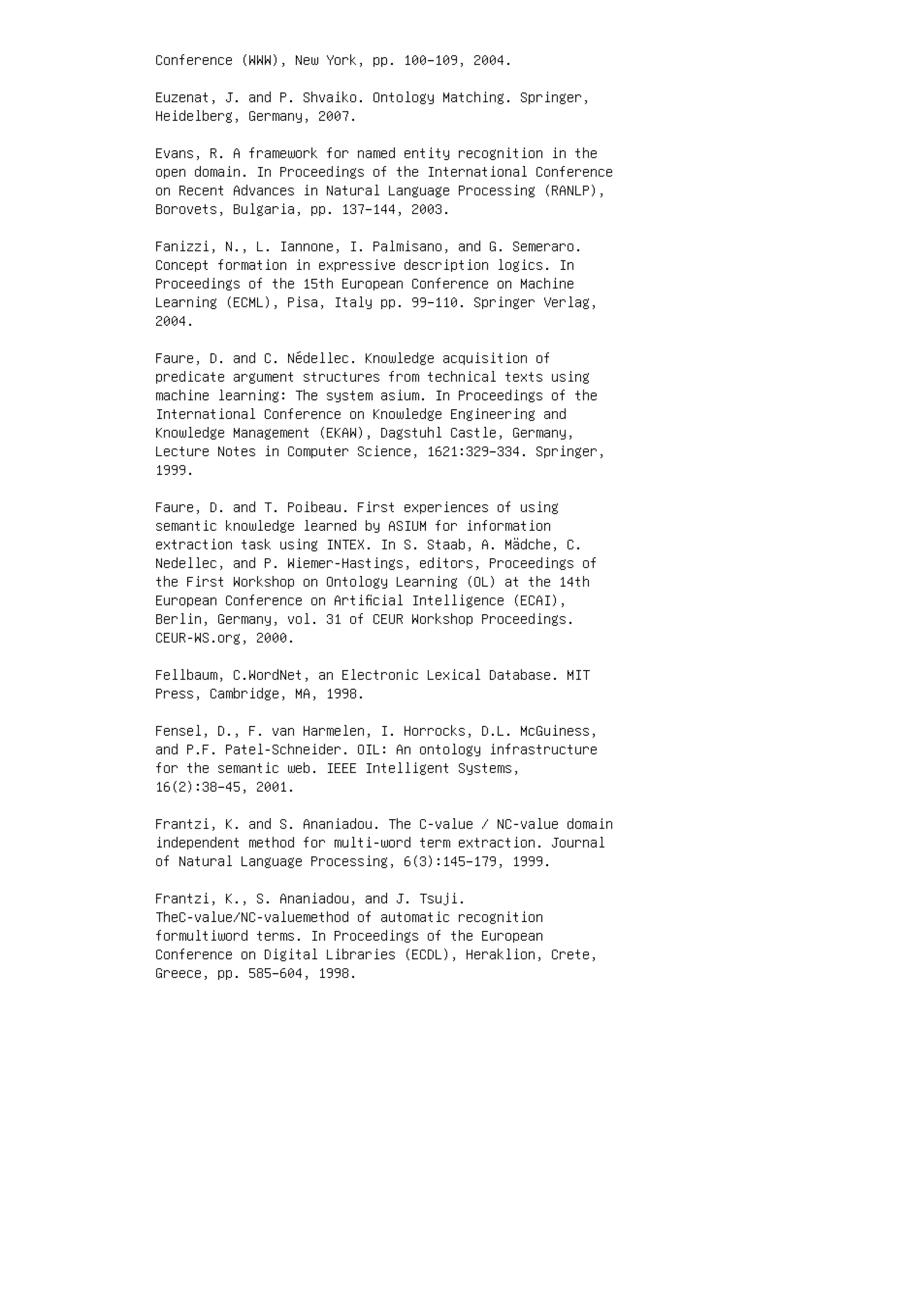Conference (WWW), New York, pp. 100–109, 2004.
Euzenat, J. and P. Shvaiko. Ontology Matching. Springer,
Heidelberg, Germany, 2007.
Evans, R. A framework for named entity recognition in the
open domain. In Proceedings of the International Conference
on Recent Advances in Natural Language Processing (RANLP),
Borovets, Bulgaria, pp. 137–144, 2003.
Fanizzi, N., L. Iannone, I. Palmisano, and G. Semeraro.
Concept formation in expressive description logics. In
Proceedings of the 15th European Conference on Machine
Learning (ECML), Pisa, Italy pp. 99–110. Springer Verlag,
2004.
Faure, D. and C. Nédellec. Knowledge acquisition of
predicate argument structures from technical texts using
machine learning: The system asium. In Proceedings of the
International Conference on Knowledge Engineering and
Knowledge Management (EKAW), Dagstuhl Castle, Germany,
Lecture Notes in Computer Science, 1621:329–334. Springer,
1999.
Faure, D. and T. Poibeau. First experiences of using
semantic knowledge learned by ASIUM for information
extraction task using INTEX. In S. Staab, A. Mädche, C.
Nedellec, and P. Wiemer-Hastings, editors, Proceedings of
the First Workshop on Ontology Learning (OL) at the 14th
European Conference on Artiﬁcial Intelligence (ECAI),
Berlin, Germany, vol. 31 of CEUR Workshop Proceedings.
CEUR-WS.org, 2000.
Fellbaum, C.WordNet, an Electronic Lexical Database. MIT
Press, Cambridge, MA, 1998.
Fensel, D., F. van Harmelen, I. Horrocks, D.L. McGuiness,
and P.F. Patel-Schneider. OIL: An ontology infrastructure
for the semantic web. IEEE Intelligent Systems,
16(2):38–45, 2001.
Frantzi, K. and S. Ananiadou. The C-value / NC-value domain
independent method for multi-word term extraction. Journal
of Natural Language Processing, 6(3):145–179, 1999.
Frantzi, K., S. Ananiadou, and J. Tsuji.
TheC-value/NC-valuemethod of automatic recognition
formultiword terms. In Proceedings of the European
Conference on Digital Libraries (ECDL), Heraklion, Crete,
Greece, pp. 585–604, 1998.
 