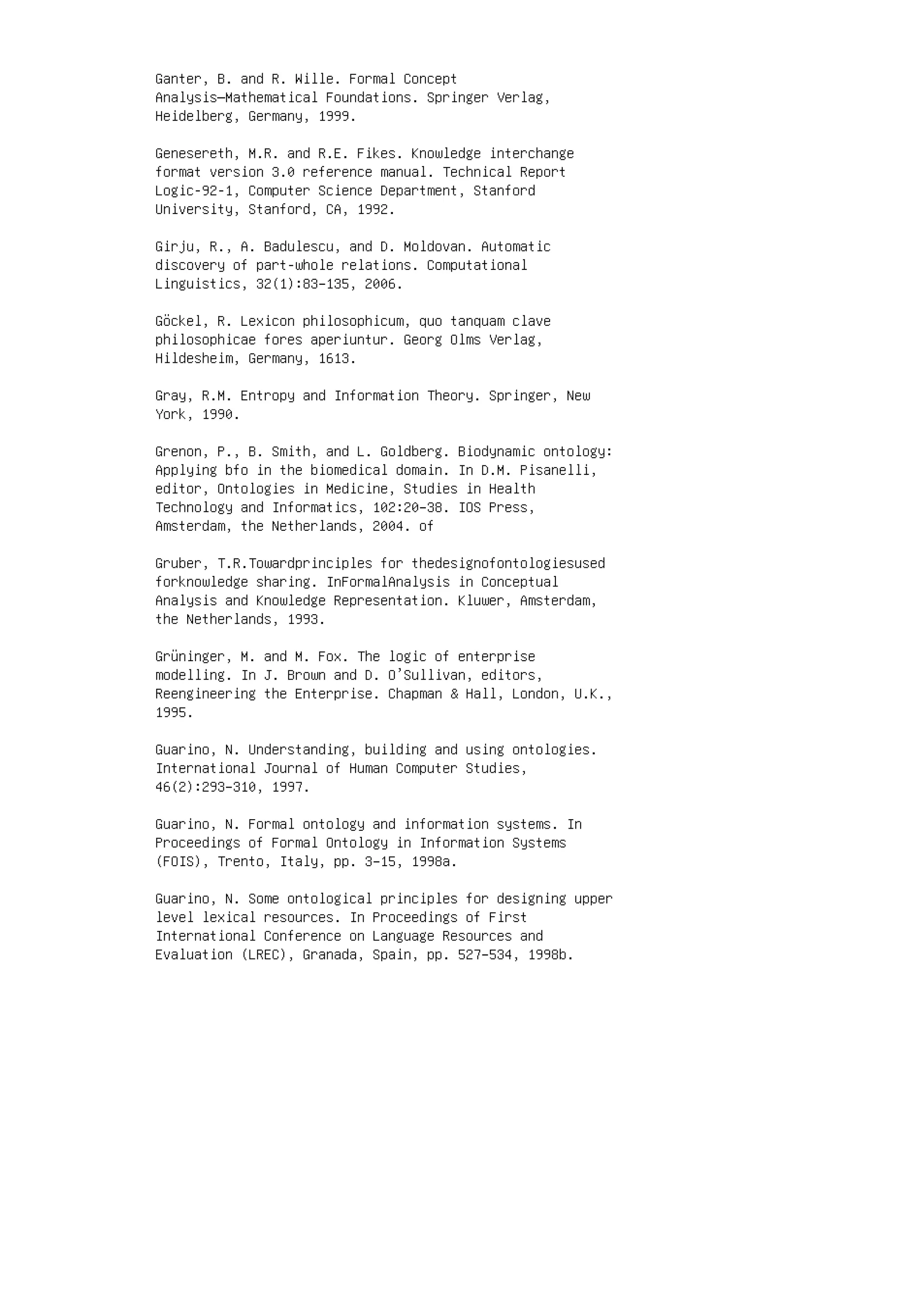 Ganter, B. and R. Wille. Formal Concept
Analysis—Mathematical Foundations. Springer Verlag,
Heidelberg, Germany, 1999.
Genesereth, M.R. and R.E. Fikes. Knowledge interchange
format version 3.0 reference manual. Technical Report
Logic-92-1, Computer Science Department, Stanford
University, Stanford, CA, 1992.
Girju, R., A. Badulescu, and D. Moldovan. Automatic
discovery of part-whole relations. Computational
Linguistics, 32(1):83–135, 2006.
Göckel, R. Lexicon philosophicum, quo tanquam clave
philosophicae fores aperiuntur. Georg Olms Verlag,
Hildesheim, Germany, 1613.
Gray, R.M. Entropy and Information Theory. Springer, New
York, 1990.
Grenon, P., B. Smith, and L. Goldberg. Biodynamic ontology:
Applying bfo in the biomedical domain. In D.M. Pisanelli,
editor, Ontologies in Medicine, Studies in Health
Technology and Informatics, 102:20–38. IOS Press,
Amsterdam, the Netherlands, 2004. of
Gruber, T.R.Towardprinciples for thedesignofontologiesused
forknowledge sharing. InFormalAnalysis in Conceptual
Analysis and Knowledge Representation. Kluwer, Amsterdam,
the Netherlands, 1993.
Grüninger, M. and M. Fox. The logic of enterprise
modelling. In J. Brown and D. O’Sullivan, editors,
Reengineering the Enterprise. Chapman  Hall, London, U.K.,
1995.
Guarino, N. Understanding, building and using ontologies.
International Journal of Human Computer Studies,
46(2):293–310, 1997.
Guarino, N. Formal ontology and information systems. In
Proceedings of Formal Ontology in Information Systems
(FOIS), Trento, Italy, pp. 3–15, 1998a.
Guarino, N. Some ontological principles for designing upper
level lexical resources. In Proceedings of First
International Conference on Language Resources and
Evaluation (LREC), Granada, Spain, pp. 527–534, 1998b.
 